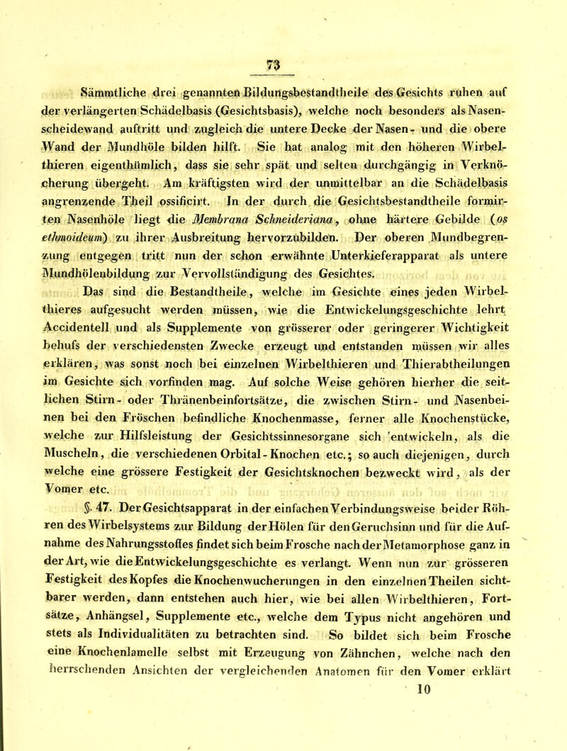 Sämmtliche drei genannteft Bildungsbestandtheile des Gesichts ruhen auf der verlängerten Schädelbasis (Gesichtsbasis), welche noch besondei s als Nasen- scheidewand auftritt und zugleich die untere Decke der Nasen- und die obere Wand der Mundhöle bilden hilft. Sie hat analog mit den höheren Wirbel- thieren eigenthümlich, dass sie sehr spät und selten durchgängig in Verknö- cherung übergeht. Am kräftigsten wird der unmittelbar an die Schädelbasis angrenzende Theil ossificirt. In der durch die Gesichtsbestandtheile formir- ten Nasenhöle liegt die Membrana Schneideiiana, ohne härtere Gebilde (os ethmoideum) zu ihrer Ausbreitung hervorzübilden. Der oberen Mundbegren- «ung entgegen tritt nun der schon erwähnte Unterkieferapparat als untere Mundhölenbildung zur Vervollständigung des Gesichtes. Das sind die Bestandtheile, welche im Gesichte eines jeden Wirbel- thieres aufgesucht werden müssen, wie die Entwickelungsgeschichte lehrt Accidentell und als Supplemente von grösserer oder geringerer Wichtigkeit behufs der verschiedensten Zwecke erzeugt und entstanden müssen wir alles erklären, was sonst noch bei einzelnen Wirbelthieren und Thierabtheilungen im Gesichte sich vorfinden mag. Auf solche Weise gehören hierher die seit- lichen Stirn- oder Thränenbeinfortsätze, die zwischen Stirn- und Nasenbei- nen bei den Fröschen befindliche Knochenmasse, ferner alle Knochenstücke, welche zur Hilfsleistung der Gesichtssinnesorgane sich 'entwickeln, als die Muscheln, die verschiedenen Orbital-Knochen etc.; so auch diejenigen, duich welche eine grössere Festigkeit der Gesichtsknochert bezweckt wird, als der Vomer etc. 5.47. Der Gesichtsapparat in der einfachen Verbindungsweise beider Röh- ren des Wirbelsystems zur Bildung derHölen für den Geruchsinn und für die Auf- nahme des Nahrungsstoffes findet sich beim Frosche nach der Metamorphose ganz in der Art, wie die Entwickelungsgeschichte es verlangt. Wenn nun zur grösseren Festigkeit des Kopfes die Knochenwucherungen in den einzelnen Theilen sicht- barer werden, dann entstehen auch hier, wie bei allen Wirbelthieren, Fort- sätze, Anhängsel, Supplemente etc., welche dem Typus nicht angehören und stets als Individualitäten zu betrachten sind. So bildet sich beim Frosche eine Knochenlamelle selbst mit Erzeugung von Zähnchen, welche nach den herrschenden Ansichten der vergleichenden Anatomen für den Vomer erklärt 10