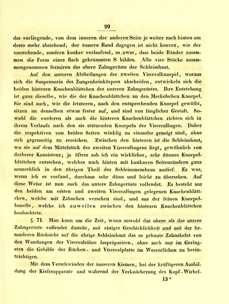 das vorliegende, von dem inneren der anderen Seite je weiter nach hinten um desto mehr abstehend; der äussere Rand dagegen ist nicht konvex, wie der vorstehende, sondern konkav verlaufend, so^zwar, dass beide Ränder zusam- men die Form eines flach gekrümmten S bilden. Alle vier Stücke zusam- mengenommen formiren das obere Zahngerüste der Schleimhaut. Auf den unteren Abtheilungen der zweiten Visceralknorpel, woraus sich die Suspensoria des Zungenbeinkörpers abscheiden, entwickeln sich die beiden hinteren Knochenblättchen des unteren Zahngerüstes. Ihre Entstehung ist ganz dieselbe, Avie die der Knochenblättchen an den Meckelschen Knorpel. Sie sind auch, wie die letzteren, nach den entsprechenden Knorpel gewölbt, sitzen an denselben etwas fester auf, und sind von länglicher Gestalt. So- wohl die vorderen als auch die hinteren Knochenblättchen richten sich in ihrem Verlaufe nach den sie stützenden Knorpeln der Visceralbogen. Daher die respektiven von beiden Seiten winklig zu einander geneigt sind, ohne sich gegenseitig zu erreichen. Zwischen den hinteren ist die Schleimhaut, wo sie auf dem Mittelstück des zweiten Visceralbogens liegt, gewöhnlich von derberer Konsistenzj ja öfters sah ich ein wirkliches, sehr dünnes Knorpel- blättchen entstehen, welches nach hinten mit konkaven Seitenrändern ganz unmerklich in den übrigen Theil der Schleimmembran auslief. Es war, wenn ich es vorfand, durchaus sehr dünn und leiclit zu übersehen. Auf diese Weise ist nun auch das untere Zahngerüste vollendet. Es besteht aus den beiden am ersten und zweiten Visceralbogen gelegenen Knochenblätt- chen, welche mit Zähnchen versehen sind, und aus der feinen Knorpel- lamelle, welche ich zuweilen zwischen den hinteren Knochenblättchen beobachtete. §. 71. Man kann um die Zeit, wann sowohl das obere als das untere Zahngerüste vollendet dasteht, mit einiger Geschicklichkei,t und mit der be- sonderen Rücksicht auf die übrige Schleimhaut das so gebaute Zahnskelet von den Wandungen der Visceralröhre lospräpariren, ohne auch nur im Gering- sten die Gebilde der Rücken- und Visceralplatte im Wesentlichen zu beein- trächtigen. Mit dem Verschwinden der äusseren Kiemen, bei der kräftigeren Ausbil- dung der Kieferapparate und während der Verknöcherung des Kopf-Wirbel- 13*