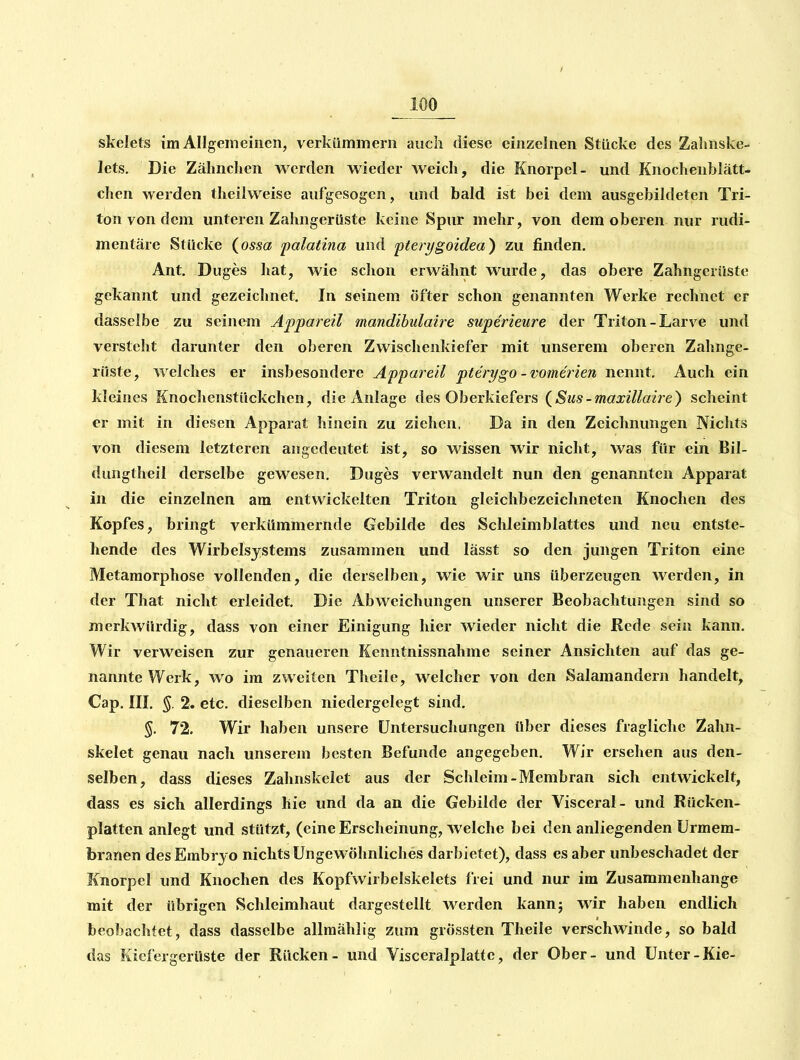 skelets im Allgemeinen, verkümmern auch diese einzelnen Stücke des Zalmske- lets. Die Zälmchen werden wieder weich, die Knorpel- und Knochenblätt- chen werden theilweise aufgesogen, und bald ist bei dem ausgebildeten Tri- ton von dem unteren Zalmgerüste keine Spur mehr, von dem oberen nur rudi- mentäre Stücke (ossa palatina und ptert/goidea) zu finden. Ant. Duges hat, wie schon erwähnt wurde, das obere Zahngerüste gekannt und gezeichnet. In seinem öfter schon genannten Werke rechnet er dasselbe zu seinem Appareil mandibulaire superieure der Triton-Larve und versteht darunter den oberen Zwischenkiefer mit unserem oberen Zahnge- rüste, welches er insbesondere Appareil pterygo-vomerien nennt. Auch ein kleines Knochenstückchcn, die Anlage des Oberkiefers (^Sus-maxillaire) scheint er mit in diesen Apparat hinein zu ziehen, Da in den Zeichnungen Nichts von diesem letzteren angedeutet ist, so wissen wir nicht, was für ein Bil- dungtheil derselbe gewesen. Duges verwandelt nun den genannten Apparat in die einzelnen am entwickelten Triton gleichbezeichneten Knochen des Kopfes, bringt verkümmernde Gebilde des Schleimblattes und neu entste- hende des Wirbelsystems zusammen und lässt so den jungen Triton eine Metamorphose vollenden, die derselben, wie wir uns überzeugen werden, in der That nicht erleidet. Die Abweichungen unserer Beobachtungen sind so merkwürdig, dass von einer Einigung hier wieder nicht die Rede sein kann. Wir verweisen zur genaueren Kenntnissnahme seiner Ansichten auf das ge- nannte Werk, wo im zweiten Theile, welcher von den Salamandern handelt, Cap. III. §. 2. etc. dieselben niedergelegt sind. §. 72, Wir haben unsere Untersuchungen über dieses fragliche Zahn- skelet genau nach unserem besten Befunde angegeben. Wir ersehen aus den- selben, dass dieses Zahnskelet aus der Schleim-Membran sich entwickelt, dass es sich allerdings hie und da an die Gebilde der Visceral- und Rücken- platten anlegt und stützt, (eine Erscheinung, welche bei den anliegenden Urmem- branen des Embryo nichts Ungewöhnliches darbietet), dass es aber unbeschadet der Knorpel und Knochen des Kopfwirbelskelets frei und nur im Zusammenhange mit der übrigen Schleimhaut dargestellt werden kannj wir haben endlich beobachtet, dass dasselbe allmählig zum grössten Theile verschwinde, so bald das Kiefergerüste der Rücken- und Visceralplattc, der Ober- und Unter-Kie-