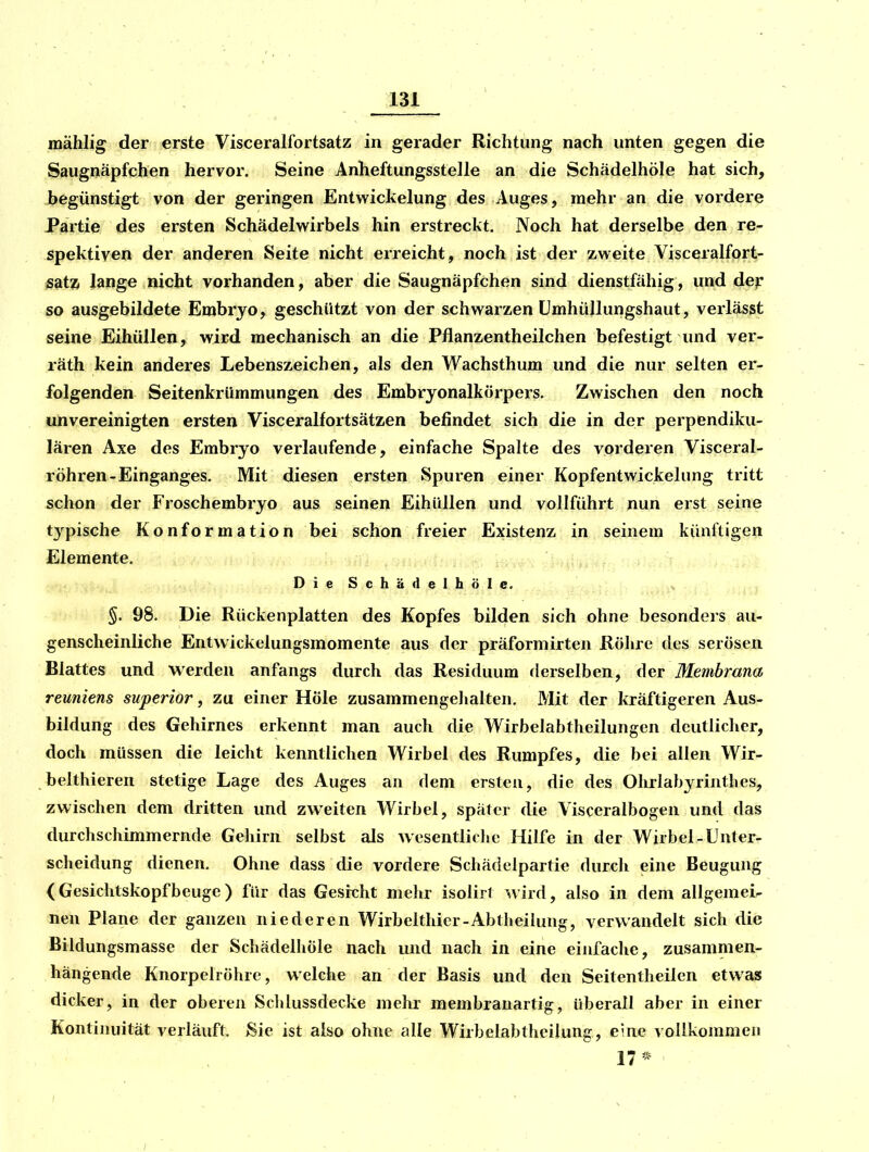 mählig der erste Visceralfortsatz in gerader Richtung nach unten gegen die Saugnäpfchen hervor. Seine Anheftungsstelle an die Schädelhöle hat sich, begünstigt von der geringen Entwickelung des Auges, mehr an die vordere Partie des ersten Schädelwirbels hin erstreckt. Noch hat derselbe den re- spektiven der anderen Seite nicht erreicht, noch ist der zweite Visceralfort- satZi lange nicht vorhanden, aber die Saugnäpfchen sind dienstfähig, und dep so ausgebildete Embryo, geschützt von der schwarzen ümhüllungshaut, verlässt seine Eihüllen, wird mechanisch an die Pflanzentheilchen befestigt und ver- räth kein anderes Lebenszeichen, als den Wachsthum und die nur selten er- folgenden Seitenkrümmungen des Embryonalkörpers. Zwischen den noch unvereinigten ersten Visceralfortsätzen befindet sich die in der perpendiku- lären Axe des Embryo verlaufende, einfache Spalte des vorderen Visceral- röhren-Einganges. Mit diesen ersten Spuren einer Kopfentwickelung tritt schon der Froschembryo aus seinen Eihüllen und vollführt nun erst seine tj'^pische Konformation bei schon freier Existenz in seinem künftigen Elemente. DieSchädelhöIe. ^ ^ §. 98. Die Rückenplatten des Kopfes bilden sich ohne besonders au- genscheinliche Entwickelungsmomente aus der präformirten Rölire des serösen Blattes und werden anfangs durch das Residuum derselben, der Membrana reuniens superior, zu einer Höle zusammengeJialten. Mit der kräftigeren Aus- bildung des Gehirnes erkennt man aucli die Wirbeiabtheilungen deutlicher, doch müssen die leicht kenntlichen Wirbel des Rumpfes, die bei allen Wir- belthieren stetige Lage des Auges an dem ersten, die des Ohrlabyrintbes, zwischen dem dritten und zweiten Wirbel, später die Visceralbogen und das durchschimmernde Gehirn selbst als wesentliclie Hilfe in der Wirbel-Unter- scheidung dienen. Ohne dass die vordere Schädclpartie durch eine Beugung (Gesichtskopf beuge ) für das Gesicht melir isolirt wird, also in dem allgemei- nen Plane der ganzen niederen Wirbelthicr-Abtheilung, verwandelt sich die Biidungsmasse der Schädelhöle nach und nach in eine eiufaclie, zusammen- hängende Knorpelröhre, welche an der Basis und den Seitentheilcn etwas dicker, in der oberen Schlussdecke mehr membranartig, überall aber in einer Kontinuität verläuft. Sie ist also ohne alle Wirbelabtheilung, eine vollkommen 17*-