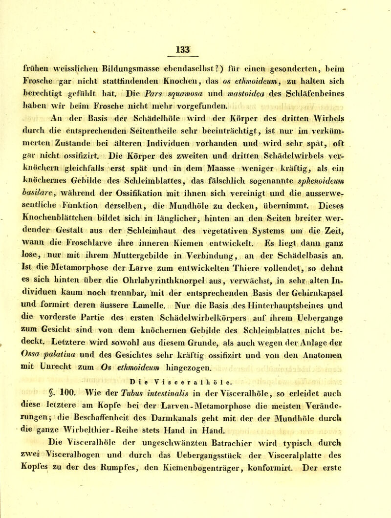 V 133 frühen weissliclieu Bildungsmasse ebendaselbst?) für einen gesonderten, beim Frosche gar nicht stattfindenden Knochen, das os ethmoideumy zu halten sich berechtigt gefühlt hat. Die Pars squamosa und mastoidea des Schläfenbeines haben wir beim Frosche nicht mehr vorgefunden. An der Basis der Schädelhöle wird der Körper des dritten Wirbels durch die entsprechenden Seitentheile sehr beeinträchtigt, ist nui- im verküm- merten Zustande bei älteren Individuen vorhanden und wird sehr spät, oft gar nicht ossifizirt. Die Körper des zweiten und dritten Schädelwirbels ver- knöchern gleichfalls erst spät und in dem Maasse weniger kräftig, als ein knöchernes Gebilde des Schleimblattes, das fälschlich sogenannte sphenoideum basilare^ während der Ossifikation mit ihnen sich vereinigt und die ausserwe- seiitliche Funktion derselben, die Mundhöle zu decken, übernimmt. Dieses Knochenblättchen bildet sich in länglicher, hinten an den Seiten breiter wer- dender Gestalt aus der Schleimhaut des vegetativen Systems um die Zeit, Wann die Froschlarve ihre inneren Kiemen entwickelt. Es liegt dann ganz lose, nur mit ihrem Muttergebilde in Verbindung, an der Schädelbasis an. Ist die Metamorphose der Larve zum entwickelten Thierc vollendet, so dehnt es sich hinten über die Ohrlabjrintliknorpel aus, verwächst, in sehr alten In- dividuen kaum noch trennbar, mit der entsprechenden Basis der Gehirnkapsel und formirt deren äussere Lamelle. Nur die Basis des Hinterhauptsbeines und die vorderste Partie des ersten Schädelwirbelkörpers auf ihrem Uebergange zum Gesicht sind von dem knöchernen Gebilde des Schleimblattes nicht be- deckt. Letztere wird sowohl aus diesem Grunde, als auch wegen der Anlage der Ossa palaiina und des Gesichtes sehr kräftig ossifizirt und von den Anatomen mit Unrecht zum Os ethmoideum hingezogen. D i e V i s c e r a 1 h Ö 1 e. §. 100. Wie der Tnbus intestinalis in der Visceralhöle, so erleidet auch diese letztere am Kopfe bei der Larven-Metamorphose die meisten Verände- rungen; die Beschaffenheit des Darmkanals geht mit der der Mundhöle durch die ganze Wirbelthier-Reihe stets Hand in Hand. ,u/i^ Die Visceralhöle der ungeschwänzten Batrachier wird typisch durch zwei Visceralbogen und durch das üebergangsstück der Visceralplatte des Kopfes zu der des Rumpfes, den Kiemenbogenträger, konformirt. Der erste