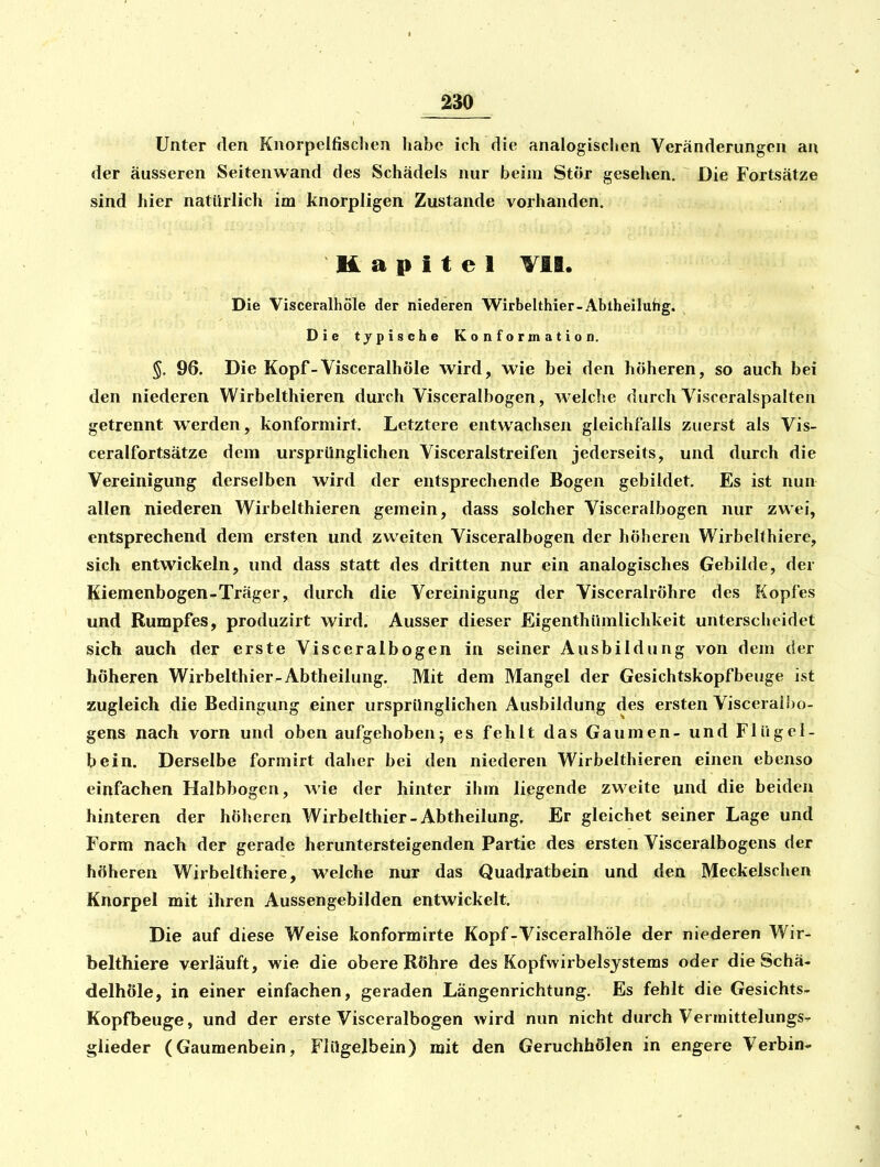 Unter den Knorpelfischen habe ich die analogischen Veränderungen an der äusseren Seitenwand des Schädels nur beim Stör gesehen. Die Fortsätze sind hier natürlich im knorpligen Zustande vorhanden. Kapitel Vit. Die Visceralhöle der niederen Wirbelthier-Ablheilutig. Die typische K o n f o rm a t i o n. §. 96. Die Kopf-Visceralhöle wird, wie bei den höheren, so auch bei den niederen Wirbelthieren durch Visceralbogen, welche durch Visceralspalten getrennt werden, konformirt. Letztere entwachsen gleichfalls zuerst als Vis- ceralfortsätze dem ursprünglichen Visceralstreifen jederseits, und durch die Vereinigung derselben wird der entsprechende Bogen gebildet. Es ist nun allen niederen Wirbelthieren gemein, dass solcher Visceralbogen nur zwei, entsprechend dem ersten und zweiten Visceralbogen der höheren Wirbelthiere, sich entwickeln, und dass statt des dritten nur ein analogisches Gebilde, der Eiemenbogen-Träger, durch die Vereinigung der Visceralröhre des Kopfes und Rumpfes, produzirt wird. Ausser dieser Eigenthümlichkeit unterscheidet sich auch der erste Visceralbogen in seiner Ausbildung von dem der höheren Wirbelthier-Abtheilung. Mit dem Mangel der Gesichtskopfbeuge ist zugleich die Bedingung einer ursprünglichen Ausbildung des ersten Visceralbo- gens nach vorn und oben aufgehobenj es fehlt das Gaumen- und Flügel- bein. Derselbe formirt daher bei den niederen Wirbelthieren einen ebenso einfachen Halbbogen, wie der hinter ihm liegende zweite und die beiden hinteren der höheren Wirbelthier-Abtheilung. Er gleichet seiner Lage und Form nach der gerade heruntersteigenden Partie des ersten Visceralbogcns der höheren Wirbelthiere, welche nur das Quadratbein und den Meckelschen Knorpel mit ihren Aussengebilden entwickelt. Die auf diese Weise konformirte Kopf-Visceralhöle der niederen Wir- belthiere verläuft, wie die obere Röhre des Kopfwirbelsystems oder die Schä- delhÖle, in einer einfachen, geraden Längenrichtung. Es fehlt die Gesichts- Kopfbeuge, und der erste Visceralbogen wird nun nicht durch Vermittelungs- glieder (Gaumenbein, Flügejbein) mit den Geruchhölen in engere Verbin-