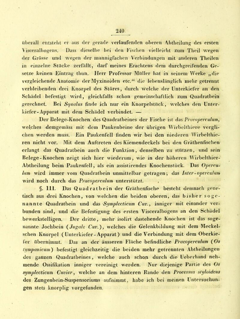 überall entsteht er aus der gerade verlaufenden oberen Abtheiliing des ersten Visceraibogens. Dass dieselbe bei den Fisclien vielleicht zum Theil Avegen der Grösse und wegen der mannigfachen Verbindungen mit anderen Theilen in einzelne StUckc zerfällt, darf meines Erachtens dem durchgreifenden Ge- setze keinen Eintrag thun. Herr Professor Müller hat in seinem Werke „die vergleichende Anatomie der Myxinoiden etc. die lebenslänglich mehr getrennt verbleibenden drei Knorpel des Störes, durch welche der Unterkiefer an den . Schädel befestigt wird, gleichfalls schon gemeinschaftlich zum Quadratbein gerechnet. Bei Sqiialus finde icJi nur ein Knorpelstück, welches den Unter- kiefer-Apparat mit dem Schädel verbindet. ~ Der Belege-Knochen des Quadratbeines der Fisclie ist das Praeoperculumy welches demgemäss mit dem Paukenbeine der übrigen Wirbelthiere vergli- chen werden muss. Ein Paukenfell finden wir bei den niederen Wirbelthie- ren nicht vor. Mit dem Auftreten des Kiemendeckels bei den Gräthenfischen erlangt das Quadratbein auch die Funktion, denselben zu stützen, und sein Belege - Knochen zeigt sich hier wiederum, wie in der höheren Wirbelthier- Abtheilung beim Paukenfell, als ein assistirendes Knochenstück. Das Opercu- lum wird immer vom Quadratbein unmittelbar getragen; das Inter-opercuhm wird noch durch das Praeoperculum unterstützt. §. III. Das Quadratbein der Gräthenfische besteht demnach gene- tisch aus drei Knochen, von welchen die beiden oberen, das bisher soge- nannte Quadratbein und das Symplecticim Cuv.^ inniger mit einander ver- bunden sind, und die Befestigung des ersten Visceraibogens an den Schädel bewerkstelligen. Der dritte, mehr isolirt dastehende Knochen ist das soge- nannte Jochbein {Jugale Cuv.), welches die Gelenkbildung mit dem Meckel- schen Knorpel ( Unterkiefer-Apparat) und die Verbindung mit dem Oberkie- fer übernimmt. Das an der äusseren Fläche befindliche Praeoperculum (Os iijr/ipanicum) befestigt gleichzeitig die beiden mehr getrennten Abtbeilungen des ganzen Quadratbeines, welche auch schon durch die Ueberhand neh- mende Ossifikation inniger vereinigt werden. Nur diejenige Partie des Os symplecticum Cuvier ^ welche an dem hinteren Rande den Processus styloideus des Zungenbein-Suspensoriums aufnimmt, habe ich bei meinen Untersuchun- gen stets knorplig vorgefunden.
