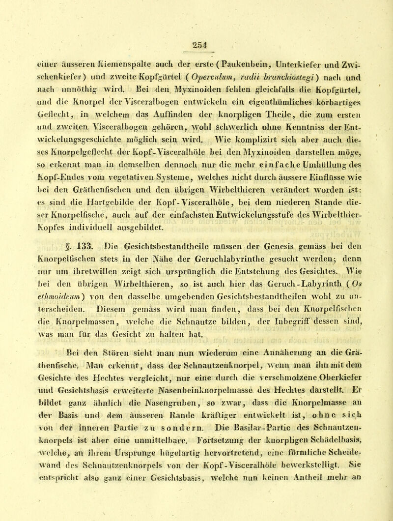 251 eiuer äusseren Kiemenspalte auch der erste ( Paukenbein, Unterkiefer und Zwi- schenkiefer) und zweite Kopfgilrtel ( Operculutn, radii branchiostegi) nacli und nach unnöthig wird. Bei den Myxinoiden fehlen gleichfalls die Kopfgürtei, und die Knorpel der Yisceralbogen entwickeln ein eigenthiimliches korbartiges Geflecht, in welchem das Auffinden der knorpligen Theile, die zum ersten und zweiten Yisceralbogen gehören, wohl schwerlich ohne Kenntniss derEnt- wickelungsgeschichte möglich sein wird. Wie komplizirt sich aber auch die- ses Knorpelgeflccht der Kopf-Visceralhöle bei den M3^xinoiden darstellen möge, so erkennt man in demselben dennoch nur die mehr einfache Umhüllung des Kopf-Endes vom vegetativen Systeme, welches nicht durch äussere Einflüsse wie bei den Gräthenfischen und den übrigen Wirbelthieren verändert worden ist: es sind die Hartgebildc der Köpf-Visceralhöle, bei dem niederen Stande die- ser Knorpelfische, auch auf der einfachsten Entwickelungsstufe des Wirbelthier- Kopfes individuell ausgebildet. 133. Die Gesichtsbestandtheile müssen der Genesis gemäss bei den Knorpelfischen stets in der Nähe der Geruchlabyrinthe gesucht werden; denn nur um ihretwillen zeigt sich ursprünglich die Entstehung des Gesichtes. Wie bei den übrigen Wirbelthieren, so ist auch hier das Geruch-Labyrinth (Os etlimoideum) von den dasselbe umgebenden Gesichtsbestandtheilen wohl zu un- terscheiden. Diesem gemäss wird man finden, dass bei den Knorpelfischen die Knorpclmassen, welche die Schnautze bilden, der Inbegriff dessen sind, was man für das Gesicht zu halten hat. Bei den Stören sieht man nun wiederum eine Annäherung an die Grä- thenfische. Man erkennt, dass der Schnautzenknorpel, wenn man ihn mit dem Gesichte des Hechtes vergleicht, nur eine durch die verschmolzene Oberkiefer und Gesichtsbasis erweiterte Nasenbeinknorpelmasse des Hechtes darstellt. Er bildet ganz ähnlich die Nasengruben, so zwar, dass die Knorpelmasse an der Basis und dem äusseren Rande kräftiger entwickelt ist, ohne sich von der inneren Partie zu sondern. Die Basüar-Partie des Schnautzen- knorpels ist aber eine unmittelbare. Fortsetzung der knorpligen Schädelbasis, welche, an ihrem Ursprünge hügelartig hervortretend, eine förmliche Scheide- wand des Schnautzcnknorpels von der Kopf-Visceralhöle bewerkstelligt, Sie entspricht also ganz einer Gesichtsbasis, welche nun keinen 7\jitheil mehr an