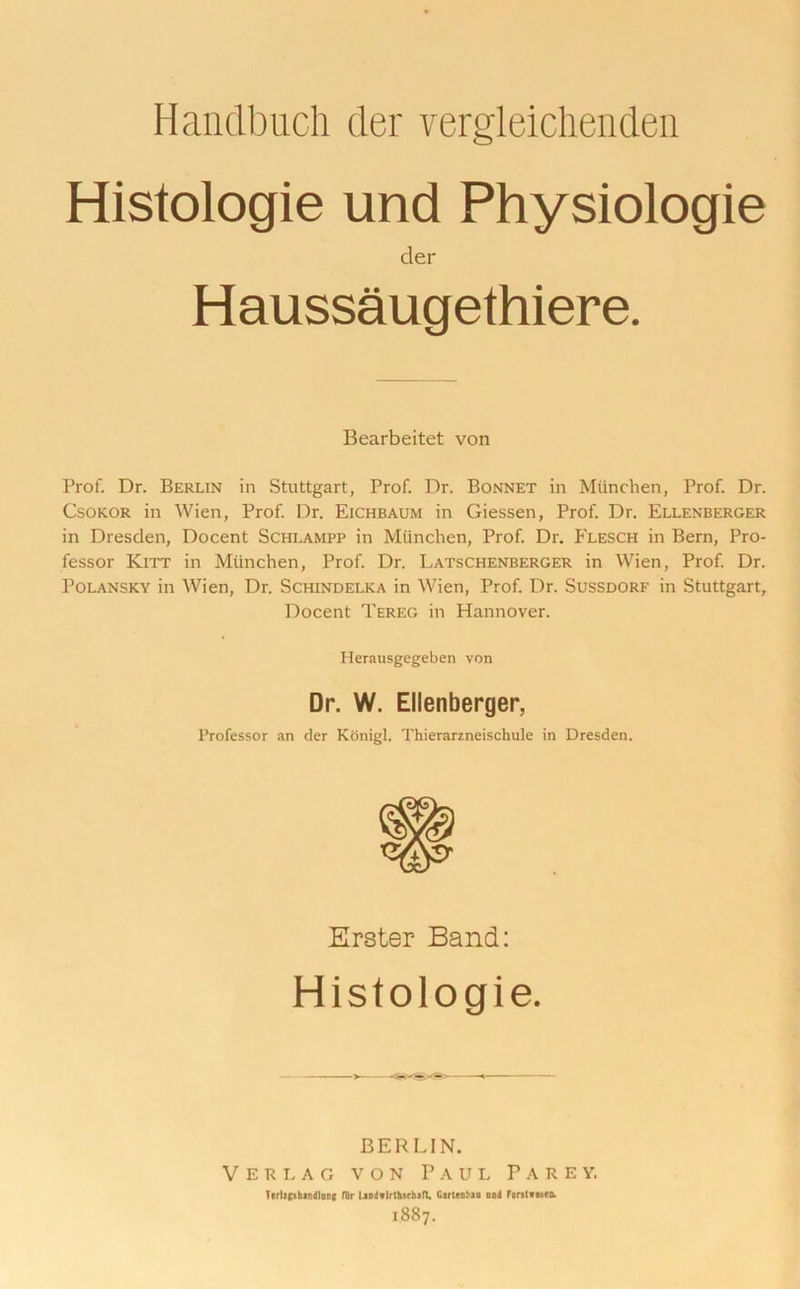 Handbuch der vergleichenden Histologie und Physiologie der Haussaugethiere. Bearbeitet von Prof. Dr. Berlin in Stuttgart, Prof. Dr. Bonnet in Miinchen, Prof. Dr. Csokor in Wien, Prof. Dr. Eichbaum in Giessen, Prof. Dr. Ellenberger in Dresden, Docent Schlampp in Miinchen, Prof. Dr. Flesch in Bern, Pro- fessor Kitt in Miinchen, Prof. Dr. Latschenberger in Wien, Prof. Dr. Polansky in Wien, Dr. Schindelka in Wien, Prof. Dr. Sussdorf in Stuttgart, Docent Tereg in Hannover. Herausgegeben von Dr. W. Ellenberger, Professor an der Konigl. Thierarzneischule in Dresden. Erster Band: Histologie. BERLIN. V e h i. a c von Paul Parey. Terlajshandlonf fur landtlrlhwhaft, Garleohao ood Forstveseo. 1887.