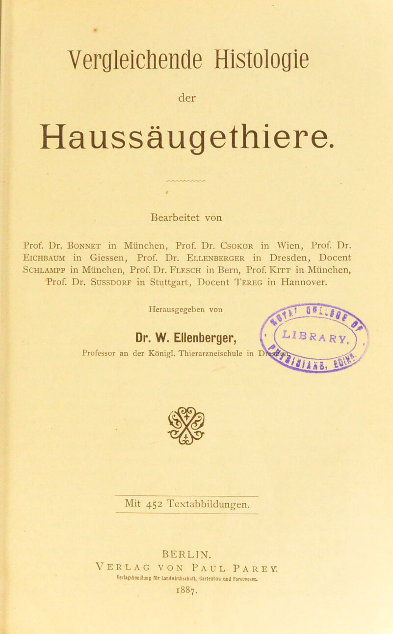 Verglelchende Histologie der Haussaugethiere. # Bearbeitet von Prof. Dr. Bonnet in Mtinchen, Prof. Dr. Csokor in Wien, Prof Dr. Eichbaum in Giessen, Prof Dr. Ellenberger in Dresden, Docent Schlampp in Mtinchen, Prof Dr. Flesch in Bern, Prof Kitt in Mtinchen, Prof Dr. Sussdorf in Stuttgart, Docent Tereg in Hannover. Herausgegeben von Dr. W. Ellenberger, Professor an der Konigl. Thierarzneischule klBRa r yt in D Mit 452 Textabbildungen. BERLIN. Verlag von Paul Parey. Veilafibacdlutif fllr Landwlrthschafl, Garteabau end Forstwcica. 1887.