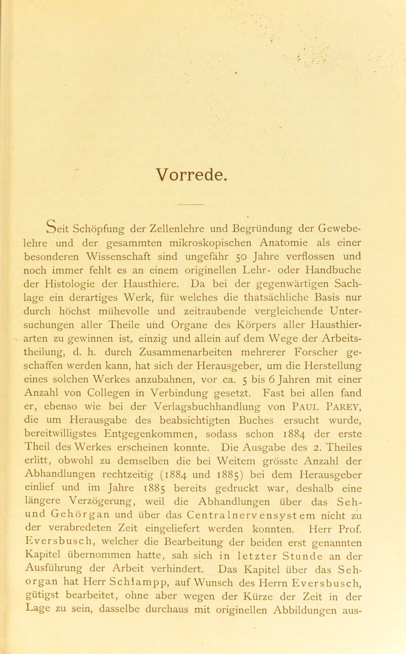 Vorrede. Seit Schopfung der Zellenlehre und Begriindung der Gewebe- lehre und der gesammten mikroskopischen Anatomie als einer besonderen Wissenschaft sind ungefahr 50 Jahre verflossen und noch immer fehlt es an einem originellen Lehr- oder Handbuche der Histologie der Hausthiere. Da bei der gegenwartigen Sach- lage ein derartiges Werk, fiir welches die thatsachliche Basis nur durch hochst muhevolle und zeitraubende vergleichende Unter- suchungen aller Theile und Organe des Korpers aller Hausthier- arten zu gewinnen ist, einzig und allein auf dem Wege der Arbeits- theilung, d. h. durch Zusammenarbeiten mehrerer Forscher ge- schaffen werden kann, hat sich der Herausgeber, um die Herstellung eines solchen Werkes anzubahnen, vor ca. 5 bis 6 Jahren mit einer Anzahl von Collegen in Verbindung gesetzt. Fast bei alien fand er, ebenso wie bei der Verlagsbuchhandlung von PAUL PAREY, die um Herausgabe des beabsichtigten Buches ersucht wurde, bereitwilligstes Entgegenkommen, sodass schon 1884 der erste Theil des Werkes erscheinen konnte. Die Ausgabe des 2. Theiles erlitt, obwohl zu demselben die bei Weitem grosste Anzahl der Abhandlungen rechtzeitig (1884 und 1885) bei dem Herausgeber einlief und im Jahre 1885 bereits gedruckt war, deshalb eine langere Verzogerung, weil die Abhandlungen iiber das Seh- und Gchorgan und iiber das Centra Inerv ensyst em nicht zu der verabredeten Zeit eingeliefert werden konnten. Herr Prof. Eversbusch, welcher die Bearbeitung der beiden erst genannten Kapitel iibernommen hatte, sah sich in letzter St unde an der Ausfiihrung der Arbeit verhindert. Das Kapitel iiber das Seh- organ hat Herr Schiampp, auf Wunsch des Herrn Eversbusch, giitigst bearbeitet, ohne aber wegen der Kiirze der Zeit in der Lage zu sein, dasselbe durchaus mit originellen Abbildungen aus-