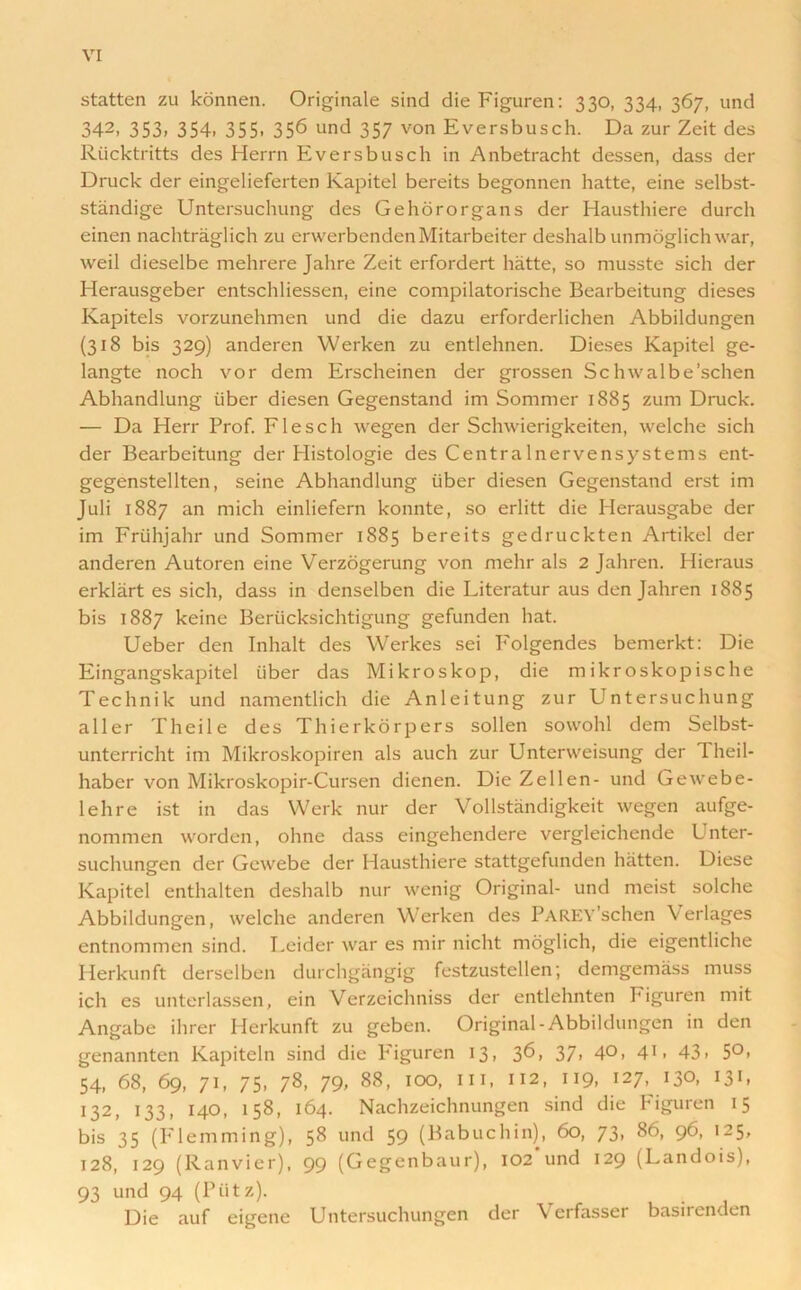 statten zu konnen. Originale sind die Figuren: 330, 334, 367, und 342> 353. 354. 355. 356 und 357 von Eversbusch. Da zur Zeit des Riicktritts des Herrn Eversbusch in Anbetracht dessen, dass der Druck der eingelieferten Kapitel bereits begonnen hatte, eine selbst- standige Untersuchung des Gehororgans der Hausthiere durch einen nachtraglich zu erwerbendenMitarbeiter deshalb unmoglich war, weil dieselbe mehrere Jahre Zeit erfordert hatte, so musste sich der Herausgeber entschliessen, eine compilatorische Bearbeitung dieses Kapitels vorzunehmen und die dazu erforderlichen Abbildungen (318 bis 329) anderen Werken zu entlehnen. Dieses Kapitel ge- langte noch vor dem Erscheinen der grossen Schwalbe’schen Abhandlung iiber diesen Gegenstand im Sommer 1885 zum Druck. — Da Herr Prof. Flesch wegen der Schwierigkeiten, welche sich der Bearbeitung der Histologie des Centralnervensystems ent- gegenstellten, seine Abhandlung iiber diesen Gegenstand erst im Juli 1887 an mich einliefern konnte, so erlitt die Herausgabe der im Frtihjahr und Sommer 1885 bereits gedruckten Artikel der anderen Autoren eine Verzogerung von mehr als 2 Jahren. Hieraus erklart es sich, dass in denselben die Literatur aus den Jahren 1885 bis 1887 keine Berticksichtigung gefunden hat. Ueber den Inhalt des Werkes sei P'olgendes bemerkt: Die Eingangskapitel iiber das Mikroskop, die m ikr oskopische Technik und namentlich die Anleitung zur Untersuchung aller Theile des Thierkorpers sollen sowohl dem Selbst- unterricht im Mikroskopiren als auch zur Unterweisung der Theil- haber von Mikroskopir-Cursen dienen. Die Zellen- und Gewebe- lehre ist in das Werk nur der Vollstandigkeit wegen aufge- nomrnen worden, ohne dass eingehendere vergleichende L nter- suchungen der Gewebe der Hausthiere stattgefunden hatten. Diese Kapitel enthalten deshalb nur wenig Original- und meist solche Abbildungen, welche anderen Werken des PAREY'schen Verlages entnommen sind. Leider war es mir nicht moglich, die eigentliche Herkunft derselben durchgangig festzustellen; demgemass muss ich es unterlassen, ein Verzeichniss der entlehnten Figuren mit Angabe ihrer Herkunft zu geben. Original-Abbildungen in den genannten Kapiteln sind die Piguren 13. 3^, 37. 4°. 4U 43. 5°. 54, 68, 69, 71, 75, 78, 79- 88, 100, in, 112, 119, 127, 130, 131, 132, 133, 140, 158, 164. Nachzeichnungen sind die Figuren 15 bis 35 (Flemming), 58 und 59 (Babuchin), 60, 73, 86, 96, 125, 128, 129 (Ranvier), 99 (Gegenbaur), 102 und 129 (Landois), 93 und 94 (Piitz). Die auf eigene Untersuchungen der Verfasser basirenden