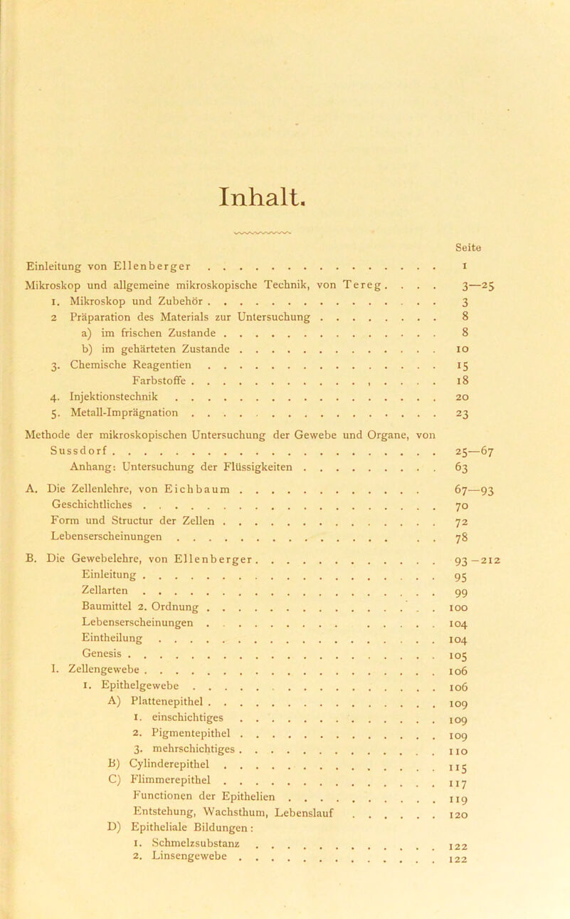 Inhalt Seite Einleitung von Ellenberger i Mikroskop und allgemeine mikroskopische Technik, von Tereg. . . . 3—25 1. Mikroskop und Zubehor 3 2 Preparation des Materials zur Unlersuchung 8 a) im frischen Zustande 8 b) im geharteten Zustande 10 3. Chemische Reagentien 15 Farbstoffe 18 4. Injektionstechnik 20 5. Metall-Impragnation 23 Methode der mikroskopischen Untersuchung der Gewebe und Organe, von Sussd orf 25—67 Anhang: Untersuchung der Fltissigkeiten 63 A. Die Zellenlehre, von Eichbaum 67—93 Geschichtliches 70 Form und Structur der Zellen 72 Lebenserscheinungen . . 78 B. Die Gewebelehre, von Ellenberger 93—212 Einleitung 95 Zellarten 99 Baumittel 2. Ordnung 100 Lebenserscheinungen 104 Eintheilung 104 Genesis 105 I. Zellengewebe 106 1. Epithelgewebe 106 A) Plattenepithel 1. einschichtiges 109 2. Pigmentepithel 3. mehrschichtiges no B) Cylinderepitliel C) Flimmerepithel y Functionen der Epithelien II9 Entstehung, Wachsthum, Lebenslauf I2o D) Epitheliale Bildungen: 1. Schmelzsubstanz 122