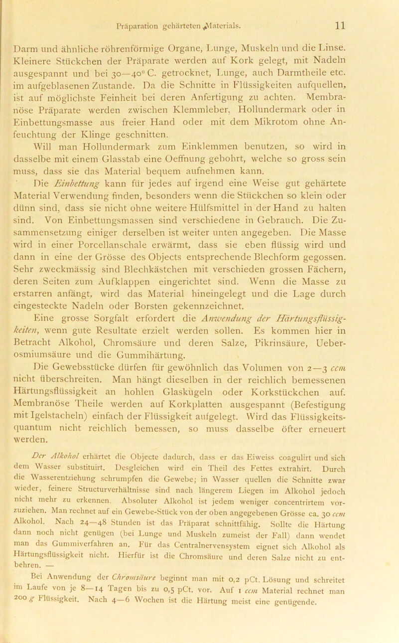 Darm und ahnliche rohrenformige Organe, Lunge, Muskeln und die Linse. Kleinere Stiickchen der Praparate werden auf Kork gelegt, mit Nadeln ausgespannt und bei 30—40 C. getrocknet, Lunge, auch Darmtheile etc. im aufgeblasenen Zustande. Da die Schnitte in Fltissigkeiten aufquellen, ist auf moglichste Feinheit bei deren Anfertigung zu achten. Mem bra- nose Praparate werden zwischen Klemmleber, Hollundermark oder in Einbettungsmasse aus freier Hand oder mit dem Mikrotom ohne An- feuchtung der Klinge geschnitten. Will man Hollundermark zum Einklemmen benutzen, so wird in dasselbe mit einem Glasstab eine Oeffnung gebohrt, welche so gross sein muss, dass sie das Material bequem aufnehmen kann. Die Einbettimg kann ftir jedes auf irgend eine Weise gut gehartete Material Verwendung finden, besonders wenn die Stiickchen so klein oder diinn sind, dass sie nicht ohne weitere Htilfsmittel in der Hand zu halten sind. Von Einbettungsmassen sind verschiedene in Gebranch. Die Zu- sammensetzung einiger derselben ist weiter unten angegeben. Die Masse wird in einer Porcellanschale erwarmt, dass sie eben fltissig wird und dann in eine der Grosse des Objects entsprechende Blechform gegossen. Sehr zweckmassig sind Blechkastchen mit verscbieden grossen Fachern, deren Seiten zum Aufklappen eingerichtet sind. Wenn die Masse zu erstarren anfangt, wird das Material hineingelegt und die Lage durch eingesteckte Nadeln oder Borsten gekennzeichnet. Eine grosse Sorgfalt erfordert die Anwendung der Hartungsfltissig- keiten, wenn gute Resultate erzielt werden sollen. Es kommen hier in Betracht Alkohol, Chromsaure und deren Salze, Pikrinsaure, Ueber- osmiumsaure und die Gummihartung. Die Gewebsstucke diirfen fur gewohnlich das Volumen von 2—3 can nicht iiberschreiten. Man hangt dieselben in der reichlich bemessenen Hartungsfltissigkeit an hohlen Glaskugeln oder Korkstiickchen auf. Membranose Theile werden auf Korkplatten ausgespannt (Befestigung mit Igelstacheln) einfach der Flussigkeit aufgelegt. Wird das Fliissigkeits- quantum nicht reichlich bemessen, so muss dasselbe ofter erneuert werden. Der Alkohol erhartet die Objecte dadurch, dass er das Eiweiss coagulirt und sich dem Wasser substituirt. Desgleichen wird ein Theil des Fettes extrahirt. Durch die Wasserentziehung schrumpfen die Gewebe; in Wasser quellen die Schnitte zwar wieder, feinerc Structurverhaltnisse sind nach langerem Liegen im Alkohol jedoch nicht mehr zu erkennen. Absoluter Alkohol ist jedem weniger concentrirtem vor- zuziehen. Man rechnet auf ein Gewebe-Stlick von der oben angegebenen Grosse ca. 30 cent Alkohol. Nach 24—48 Stunden ist das Praparat schnittfiihig. Sollte die Hartung dann noch nicht genilgen (bei Lunge und Muskeln zumeist der Fall) dann wendet man das Gummiverfahren an. FUr das Centralnervensystem eignet sich Alkohol als Hartungsfltissigkeit nicht. Hierfiir ist die Chromsaure und deren Salze nicht zu ent- behren. — Bei Anwendung der Chromsaure beginnt man mit 0,2 pCt. Losung und schreitet im Laufe von je 8—14 Tagen bis zu 0,5 pCt. vor. Auf 1 can Material rechnet man 200 g FlUssigkeit. Nach 4—6 Wochen ist die Hartung meist eine genUgende.