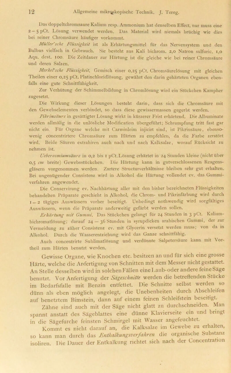 Das doppeltchromsaure Kalium resp. Ammonium hat denselben Effect, liur muss eine 2 — 5 pCt. Losung verwendet werdeti. Das Material wird niemals brlichig wie dies bei reiner Chromsaure haufiger vorkommt. Muller' sche F/iissigkeit ist als Erhartungsmittel ftir das Nervensystem und den Bulbus vielfach in Gebrauclt. Sie besteht aus Kali bickrom. 2,0 Natron sulfuric. i,o Aqu. dest. ioo. Die Zeitdauer zur Hartung ist die gleiche wie bei reiner Chromsaure und deren Salzen. Merkel'sche F/iissigkeit, Gemisch einer 0,25 pCt. ChromsaurelSsung init gleichen Theilen einer 0,25 pCt. Platinchloridlosung, gewahrt den darin geharteten Organen eben- falls eine gute Schnittfahigkeit. Zur Vcrhtitung der Schimmelbildung in Chromlosung wird ein Stiickchen Kampher zugesetzt. Die Wirkung dieser Losungen besteht darin, dass sich die Chromsaure mit den Gewebselementen verbindet, so dass diese gewissermassen gegerbt werden. Pikrinsaure in gesiittigter Losung wirkt in klirzerer Frist erhiirtend. Die Albuminate werden allmalig in die unlbsliclie Modification iibergefiihrt; Schrumpfung tritt fast gar nicht ein. Ftir Organe welche mit Carminleim injicirt sind, ist Pikrinsaure, ebenso- wenig concentrirtere Chromsaure zum Marten zu empfehlen, da die Farbe zerstort wird. Beide Sauren extrahiren auch nach und nach Kalksalze, worauf RUcksicht zu nehmen ist. UeberosmiumsUure in 0,2 bis 1 pCt.Losung erhartet in 24 Stunden kleine (nicht iiber 0,5 cm breite) Gewebssttickchen. Die Hartung kann in gutverschlossenen Reagens- glasern vorgenommen werden. Zartere Structurverhaltnisse bleiben sehr gut erhalten. Bei ungentigender Consistenz wird in Alkohol die Hartung vollendet ev. das Gummi- verfahren angewendet. Die Conservirung ev. Nachhartung aller mit den bisher bezeichneten Fllissigkeiten behandelten Praparate geschieht in Alkohol, die Chrom- und Pikrinfarbung wird durch 1 2 tiigiges Auswtissern vorher bescitigt. Unbedingt nothwendig wird sorgfiiltiges Auswassern, wenn die Praparate andcrweitig gefiirbt werden sollen. ErkSrtung mit Gummi. Das Stiickchen gelangt fiir 24 Stunden in 3 pCt. Kalium- bichromatlosung; darauf 24 — 36 Stunden in syrupdicken arabischen Gummi, der zur Vermeidung zu ziiher Consistenz ev. mit Glycerin versetzt werden muss; von da in Alkohol. Durch die Wasserentziehung wird das Ganze schnittfahig. Auch concentrirte Sublimatlosung und verdlinnte Salpetersiiure kann mit \ or- theil zum Marten benutzt werden. Gewisse Organe, wie Knochen etc. besitzen an und fur sich eine grosse Harte, welche die Anfertigung von Schnitten mit deni Messer nicht gestattet. An Stelle dessellten wird in solchenFallen einel.aub-oder andere feineSage benutzt. Vor Anfertigung der Siigeschnitte werden die betreftenden Stiicke im Bedarfsfalle mit Benzin entfettet. Die Schnitte selbst werden so dunn als eben moglich angelegt, die Unebenheiten durch Abschleifen auf benetztem Bimstein, dann auf einem feinen Schleifstein lteseitigt. Zahne sind auch mit der Sage nicht glatt zu durchschneiden. Man spannt anstatt des Sageblattes eine dunne Klavierseite ein und bringt in die Siigefurche feinsten Schmirgel mit Wasser angefeuchtet. Kommt es nicht darauf an, die Kalksalze im Gewebe zu erhalten, so kann man durch das Entkalkungsverfahren die orgamsche Substanz isoliren. Die Dauer der Entkalkung richtet sich nach der Concentration