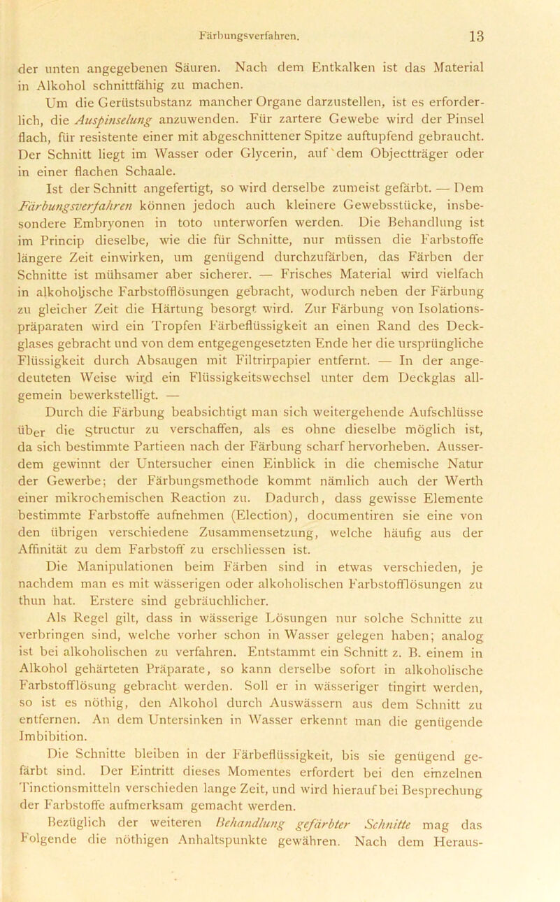 der unten angegebenen Sauren. Nach dem Entkalken ist das Material in Alkohol schnittfahig zu machen. Um die Geriistsubstanz mancher Organe darzustellen, ist es erforder- lich, die Auspinselung anzuwenden. Fur zartere Gewebe wird der Pinsel flach, fiir resistente einer mit abgeschnittener Spitze auftupfend gebraucht. Der Schnitt liegt im Wasser oder Glycerin, auf'dem Objecttrager oder in einer flachen Schaale. Ist der Schnitt angefertigt, so wird derselbe zumeist gefarbt. — Dem Farbungsverfahren konnen jedoch auch kleinere Gewebsstiicke, insbe- sondere Embryonen in toto unterworfen werden. Die Behandlung ist im Princip dieselbe, wie die fur Schnitte, nur miissen die Farbstoffe langere Zeit einwirken, um geniigend durchzufarben, das Farben der Schnitte ist miihsamer aber sicherer. — Frisches Material wird vielfach in alkoholjsche Farbstofflosungen gebracht, wodurch neben der Farbung zu gleicher Zeit die Hartung besorgt wird. Zur Farbung von Isolations- praparaten wird ein Tropfen Farbefltissigkeit an einen Rand des Deck- glases gebracht und von dem entgegengesetzten Ende her die urspriingliche Fliissigkeit durch Absaugen mit Filtrirpapier entfernt. — In der ange- deuteten Weise wir.d ein Fliissigkeitswechsel unter dem Deckglas all- gemein bewerkstelligt. — Durch die Farbung beabsichtigt man sich weitergehende Aufschliisse iiber die structur zu verschaffen, als es ohne dieselbe moglich ist, da sich bestimmte Partieen nach der Farbung scharf hervorheben. Ausser- dem gewinnt der Untersucher einen Einblick in die chemische Natur der Gewerbe; der Farbungsmethode kommt namlich auch der Werth einer mikrochemischen Reaction zu. Dadurch, dass gewisse Elemente bestimmte Farbstoffe aufnehmen (Election), documentiren sie eine von den tibrigen verschiedene Zusammensetzung, welche hiiufig aus der Affinitat zu dem Farbstoff zu erschliessen ist. Die Manipulationen beim Farben sind in etwas verschieden, je nachdem man es mit wasserigen oder alkoholischen Farbstofflosungen zu thun hat. Erstere sind gebrauchlicher. Als Regel gilt, dass in wiisserige Losungen nur solche Schnitte zu verbringen sind, welche vorher schon in Wasser gelegen haben; analog ist bei alkoholischen zu verfahren. Entstammt ein Schnitt z. B. einem in Alkohol geharteten Praparate, so kann derselbe sofort in alkoholische Farbstofflosung gebracht werden. Soil er in wasseriger tingirt werden, so ist es nothig, den Alkohol durch Auswassern aus dem Schnitt zu entfernen. An dem Untersinken in Wasser erkennt man die geniigende Imbibition. Die Schnitte bleiben in der Farbefliissigkeit, bis sie geniigend ge- farbt sind. Der Eintritt dieses Momentes erfordert bei den emzelnen Tinctionsmitteln verschieden lange Zeit, und wird hieraufbei Besprechung der Farbstoffe aufmerksam gemacht werden. Beztiglich der weiteren Behandlung gefdrbter Schnitte mag das Folgende die nothigen Anhaltspunkte gewahren. Nach dem Heraus-