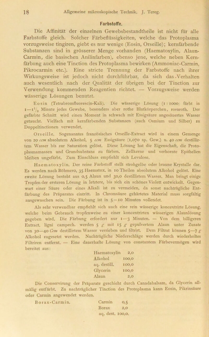 Farbstoffe. Die Affinitat der einzelnen Gewebsbestandtheile ist nicht fur alle Farbstoffe gleich. Solcher Farbefliissigkeiten, welche das Protoplasma vorzugsweise tingiren, giebt es nur wenige (Eosin, Orseille); kernfarbende Substanzen sind in grosserer Menge vorhanden (Haematoxylin, Alaun- Carmin, die basischen Anilinfarben), ebenso jene, welche neben Kern- farbung aucb eine Tinction des Protoplasma bewirken (Ammoniac-Carmin, Pikrocarmin etc.). Eine stricte Trennung der Farbstoffe nach ihrer Wirkungsweise ist jedoch nicht durchfiihrbar. da sich das -Verhalten auch wesentlich nach der Qualitat der tibrigen bei der Tinction zur Verwendung kommenden Reagentien richtet. — Vorzugsweise werden wasserige Losungen benutzt. Eosin (Tetrabromfluorescin-Kali). Die wasserige Losung (i : 1000 farbt in I—11/2 Minute jedes Gewebe, besonders aber rothe Blutkorperchen, rosaroth. Der gefarbte Schnitt wird einen Moment in schwach mit Essigsaure angesauertes Wasser getaucht. Vielfach mit kernfarbenden Substanzen (auch Osmium und Silber) zu Doppeltinctionen verwendet. Orseille. Sogenanntes franzosisches Orseille-Extract wird in einem Gemenge von 20 can absolutem Alkohol, 5 ccm Essigsaure (1,070 sp. Gew.) u. 40 ccm destdllir- tem Wasser bis zur Saturation gelost. Diese Losung hat die Eigenschaft, die Proto- plasmamassen und Grundsubstanz zu farben. Zellkerne und verhonite Epithelien bleiben ungefarbt. Zum Einschluss empfiehlt sich Levulose. Haematoxylin. Der reine Farbstoff stellt strohgelbe oder braune Krystalle dar. Es werden nach Bohmero, 35 Haematox. in 10 Theilen absolutem Alkohol gelost. Eine zweite Losung besteht aus 0,5 Alaun und 30,0 destillirtem Wasser. Man bringt einige Tropfen der ersteren Losung in letztere, bis sich ein schones Violett entwickelt. Gegen- wart einer Siiure oder eines Alkali ist zu vermeiden, da sonst nachtragliche Ent- farbung des Priiparates eintritt. In Chromsiiure gehartetes Material muss sorgfaltig ausgewaschen sein. Die Fiirbung ist in 5 — io Minuten vollendet. Als sehr verwendbar empfiehlt sich auch eine rein wasserige koncentrirte Losung, welche beim Gebrauch tropfenweise zu einer koncentrirten wasserigen Alatinlosung gegeben wird. Die Farbung erfordert nur r—3 Minuten. — Von dem billigeren Extract, ligni campech. werden 5 g mit 15 g gepulvertem Alaun unter Zusatz von 30—40 Ccm destillirtem Wasser verrieben und filtrirt. Dem Filtrat kdnnen 5—7 g Alkohol zugesetzt werden. Nachtragliche Niederschlage werden durch wiederholtes Filtriren entfernt. — Eine dauerhafte Losung von constantem Farbevermogen wird bereitet aus: Haematoxylin 2,0 Alkohol 100,0 aq. destill. 100,0 Glycerin 100,0 Alaun 2,0 Die Conservirung der Praparate geschieht durch Canadabalsam, da Glycerin all- malig entfarbt. Zu nachtrUglicher Tinction des Protoplasma kann Eosin, Pikrinsaure oder Carmin angewendet werden. Borax-Carmin. Carmin 0,5 Borax 2,0 aq. dest. 100,0.