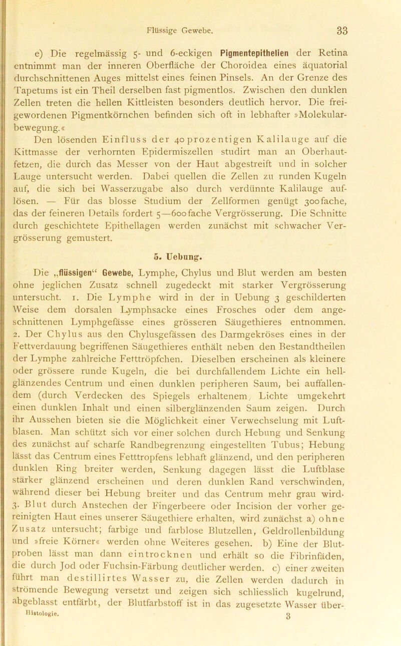 e) Die regelmassig 5- und 6-eckigen Pigmentepithelien der Retina entnimmt man der inneren Oberflache der Choroidea eines aquatorial durchschnittenen Auges mittelst eines feinen Pinsels. An der Grenze des Tapetums ist ein Theil derselben fast pigmentlos. Zwischen den dunklen Zellen treten die hellen Kittleisten besonders deutlich hervor. Die frei- gewordenen Pigmentkornchen befinden sich oft in lebhafter »Molekular- bewegung.« Den losenden Einfluss der 40 prozentigen Kalilauge auf die Kittmasse der verhornten Epidermiszellen studirt man an Oberhaut- fetzen, die durch das Messer von der Haut abgestreift und in solcher Lauge untersucht werden. Dabei quellen die Zellen zu runden Kugeln auf, die sich bei Wasserzugabe also durch verdiinnte Kalilauge auf- losen. — Fur das blosse Studium der Zellformen geniigt 30ofache, das der feineren Details fordert 5—6oofache Vergrosserung. Die Schnitte durch geschichtete Epithellagen werden zunachst mit schwacher Ver- grosserung gemustert. 5. Uebung. Die „fliissigenu Gewebe, Lymphe, Chylus und Blut werden am besten ohne jeglichen Zusatz schnell zugedeckt mit starker Vergrosserung untersucht. 1. Die Lymphe wird in der in Uebung 3 geschilderten Weise dem dorsalen Lymphsacke eines Frosches oder dem ange- schnittenen Lymphgefasse eines grosseren Saugethieres entnommen. 2. Der Chylus aus den Chylusgefassen des Darmgekroses eines in der Fettverdauung begriffenen Saugethieres enthalt neben den Bestandtheilen der Lymphe zahlreiche Fetttropfchen. Dieselben erscheinen als kleinere oder grossere runde Kugeln, die bei durchfallendem Lichte ein hell- glanzendes Centrum und einen dunklen peripheren Saum, bei auffallen- dem (durch Verdecken des Spiegels erhaltenem, Lichte umgekehrt einen dunklen Inhalt und einen silberglanzenden Saum zeigen. Durch ihr Aussehen bieten sie die Moglichkeit einer Verwechselung mit Luft- blasen. Man schtitzt sich vor einer solchen durch Hebung und Senkung des zunachst auf scharfe Randbegrenzung eingestellten Tubus; Hebung lasst das Centrum eines Fetttropfens lebhaft glanzend, und den peripheren dunklen Ring breiter werden, Senkung dagegen lasst die Luftblase starker glanzend erscheinen und deren dunklen Rand verschwinden, wahrend dieser bei Hebung breiter und das Centrum mehr grau wird- 3. Blut durch Anstechen der Fingerbeere oder Incision der vorher ge- reinigten Haut eines unserer Saugethiere erhalten, wird zunachst a) ohne Zusatz untersucht; farbige und farblose Blutzellen, Geldrollenbildung und sfreie Korner« werden ohne VVeiteres gesehen. b) Eine der Blut- proben lasst man dann eintrocknen und erhalt so die Fibrinfaden, die durch Jod oder Fuchsin-Farbung deutlicher werden. c) einer zweiten fuhrt man destillirtes Wasser zu, die Zellen werden dadurch in stromende Bewegung versetzt und zeigen sich schliesslich kugelrund, abgeblasst entfarbt, der Blutfarbstoff ist in das zugesetzte Wasser iiber- Histologic. 0