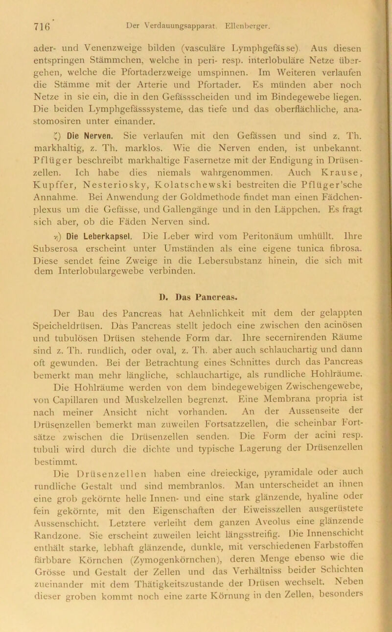 ader- und Venenzweige bilden (vasculare Lymphgefasse) Aus diesen entspringen Stammchen, welche in peri- resp. interlobulare Netze iiber- gehen, welche die Pfortaderzweige umspinnen. Im Weiteren verlaufen die Stamme mit der Arterie und Pfortader. Es mtinden aber noch Netze in sie ein, die in den Gefassscheiden und im Bindegewebe liegen. Die beiden Lymphgefasssysteme, das tiefe und das oberflachliche, ana- stomosiren unter einander. Q Die Nerven. Sie verlaufen mit den Gefassen und sind z. Th. markhaltig, z. Th. marklos. Wie die Nerven enden, ist unbekannt. Pfliiger beschreibt markhaltige Fasernetze mit der Endigung in Driisen- zellen. Ich habe dies niemals wahrgenommen. Auch Krause, Kupffer, Nesteriosky, Kolatschewski bestreiten die Pfliiger’sche Annahme. Bei Anwendung der Goldmethode findet man einen Fadchen- ])lexus um die Gefasse, und Gallengange und in den Lappchen. Es fragt sich aber, ob die Faden Nerven sind. vj) Die Leberkapsel. Die Leber wird vom Peritonaum umhullt. Ihre Subserosa erscheint unter Umstanden als eine eigene tunica fibrosa. Diese sendet feine Zweige in die Lebersubstanz hinein, die sich mit dem Interlobulargewebe verbinden. 1). Das Pancreas. Der Bau des Pancreas hat Aehnlichkeit mit dem der gelappten Speicheldrtisen. Das Pancreas stellt jedoch eine zwischen den acinosen und tubulosen Driisen stehende Form dar. Hire secernirenden Raume sind z. Th. rundlich, odcr oval, z. Th. aber auch schlauchartig und dann oft gewunden. Bei der Betrachtung eines Schnittes durch das Pancreas bemerkt man mehr langliche, schlauchartige, als rundliche Hohlraume. Die Hohlraume werden von dem bindegewebigen Zwischengewebe, von Capillaren und Muskelzellen begrenzt. Eine Membrana propria ist nach meiner Ansicht nicht vorhanden. An der Aussenseite der Driisenzellen bemerkt man ztiweilen Fortsatzzellen, die scheinbar hort- satze zwischen die Driisenzellen senden. Die Form der acini resp. tubuli wird durch die dichte und typische Lagerung der Driisenzellen bestimmt. Die Driisenzellen haben eine dreieckige, pyramidale oder auch rundliche Gestalt und sind membranlos. Man unterscheidet an ihnen eine grob gekornte helle Innen- und eine stark glanzende, hyaline oder fein gekornte, mit den Eigenschaften der Eiweisszellen ausgeriistete Aussenschicht. Letztere verleiht dem ganzen Aveolus eine glanzende Randzone. Sie erscheint zuweilen leicht langsstreifig. Die Innenschicht enthalt starke, lebhaft glanzende, dunkle, mit verschiedenen Farbstoften fiirbbare Kornchen (Zymogenkornchen), deren Menge ebenso wie die Grosse und Gestalt der Zellen und das Verhaltniss beider Schichten zueinander mit dem Thatigkeitszustande der Driisen wechselt. Neben dieser groben kommt noch eine zarte Kornung in den Zellen, besonders
