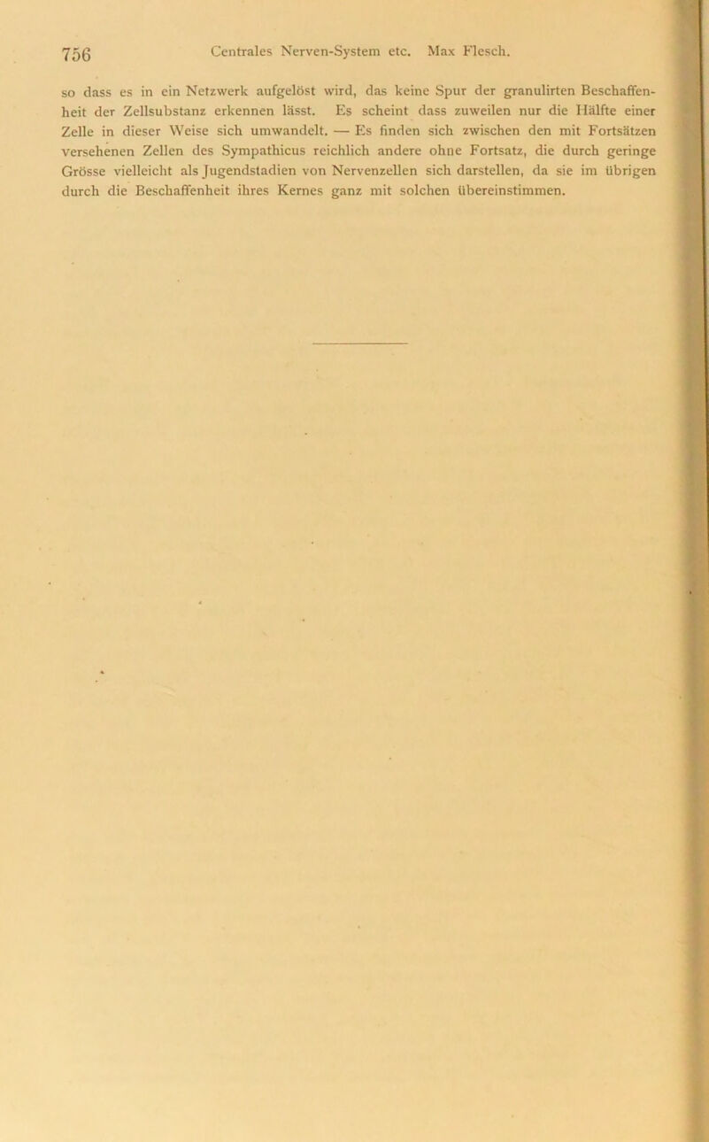 so class es in ein Netzwerk aufgelost wird, das keine Spur der granulirten Beschaffen- heit der Zellsubstanz erkennen lasst. Es scheint dass zuweilen nur die Halite einer Zelle in dieser Weise sicli umwandelt. — Es finden sich zwischen den mit Fortsatzen versehenen Zellen des Sympathicus reichlich andere ohne Fortsatz, die durch geringe Grosse vielleicht als Jugendstadien von Nervenzellen sich darstellen, da sie im librigen durch die Beschaffenheit ihres Kernes ganz mit solchen tibereinstimmen.