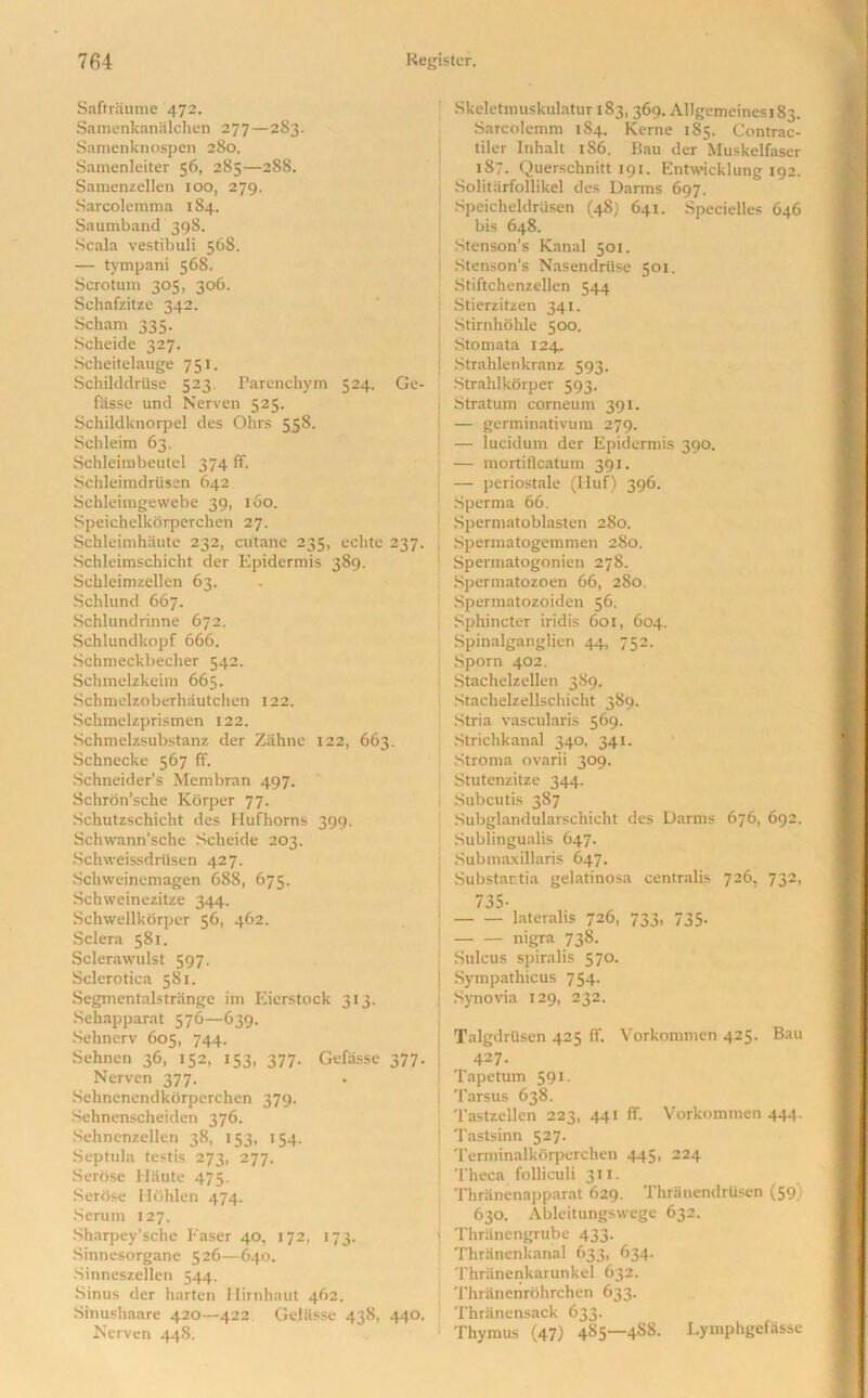 Saftraume 472. Samenkanalchen 277—283. Samenknospen 280. Samenleiter 56, 285—288. Samenzellen too, 279. Sarcolemma 184. Saumband 398. Scala vestibuli 568. — tympani 568. Scrotum 305, 306. Schafzitze 342. Scham 335. Scheide 327. Scheitelauge 751. Schilddrtise 523 Parenchym 524. Ge- fasse und Nerven 525. Schildknorpel des Ohrs 558. Schleim 63. Schleirobeutel 374 ff. SchleimdrtSsen 642 Schleimgewebe 39, 160. Speichelkorperchen 27. Schleimhaute 232, cutane 235, echte 237. Schleimschicht der Epidermis 389. Schleimzellen 63. Schlund 667. Schlundrinne 672. Schlundkopf 666. Schmeckbecher 542. Schmelzkeim 665. Schmelzoberhautchen 122. Sclimelzprismen 122. Schmelzsubstanz der Zahnc 122, 663. Schnecke 567 ff. Schneider’s Membran 497. Schrdn’sche Korper 77. Schutzschicht des Hufhoms 399. Schwann’sche Scheide 203. Schweissdrtisen 427. Schweincmagen 688, 675. Schweinezitze 344. Schwellkorper 56, 462. Sclera 581. Sclerawulst 597. Sclerotica 581. Segmentalstrange im Eierstock 313. Sehapparat 576—639. Sehnerv 605, 744. Sehnen 36, 152, 153, 377. Gefasse 377. Nerven 377. Sehnenendkorperchen 379. Sehnenscheiden 376. Sehnenzellen 38, 153, 154. Septula testis 273, 277. Serose Haute 475. Serbse Hfihlen 474. Serum 127. Sharpey’sche Easer 40, 172, 173. Sinnesorgane 526—640. Sinneszellen 544. Sinus der harten Ilirnhaut 462. Sinushaare 420—422 Gefasse 438, 440. Nerven 448. Skeletmuskulatur 183, 369. Allgemeines 183. Sarcolemm 184. Kerne 185. Contrac- tiler Inhalt 186. Bau der Muskelfaser 187. Querschnitt 191. Entwicklung 192. Solitarfollikel des Darms 697. SpeicheldrUsen (48) 641. Specielles 646 bis 648. Stenson’s Kanal 501. Stenson’s Nasendrlise 501. Stiftchenzellen 544 Stierzitzen 341. Stirnhohle 500. Stomata 124. Strahlenkranz 593. Strahlkorper 593. Stratum corneum 391. — germinativum 279. — lucidum der Epidermis 390. — mortifleatum 391. — periostale (Huf) 396. Sperma 66. i Spermatoblasten 280. Spermatogemmen 280. Spermatogonien 278. Spermatozoen 66, 280. Spermatozoiden 56. Sphincter iridis 601, 604. Spinalganglien 44, 752. Sporn 402. Stachelzellen 389. Stachelzellschicht 389. Stria vascularis 569. Strichkanal 340, 341. Stroma ovarii 309. Stutenzitze 344. Subcutis 387 Subglandularschicht des Darms 676, 692. Sublingualis 647. j Submaxillaris 647. Substantia gelatinosa centralis 726, 732, 735- lateralis 726, 733, 735. nigra 738. Sulcus spiralis 570. Sympathicus 754. Synovia 129, 232. Talgdrlisen 425 ff. Vorkommen 425. Bau 427. Tapetum 591. Tarsus 638. Tastzcllen 223, 441 ff. Vorkommen 444. ! Tastsinn 527. Terminalkbrperchen 445, 224 Theca folliculi 311. Thranenapparat 629. Thranendrtisen (59) 630. Ableitungswege 632. i Thrhnengrube 433. Thranenkanal 633, 634. Thranenkarunkel 632. Thriinenrohrchen 633. Thranensack 633. Thymus (47) 485—4S8. Lymphgefasse