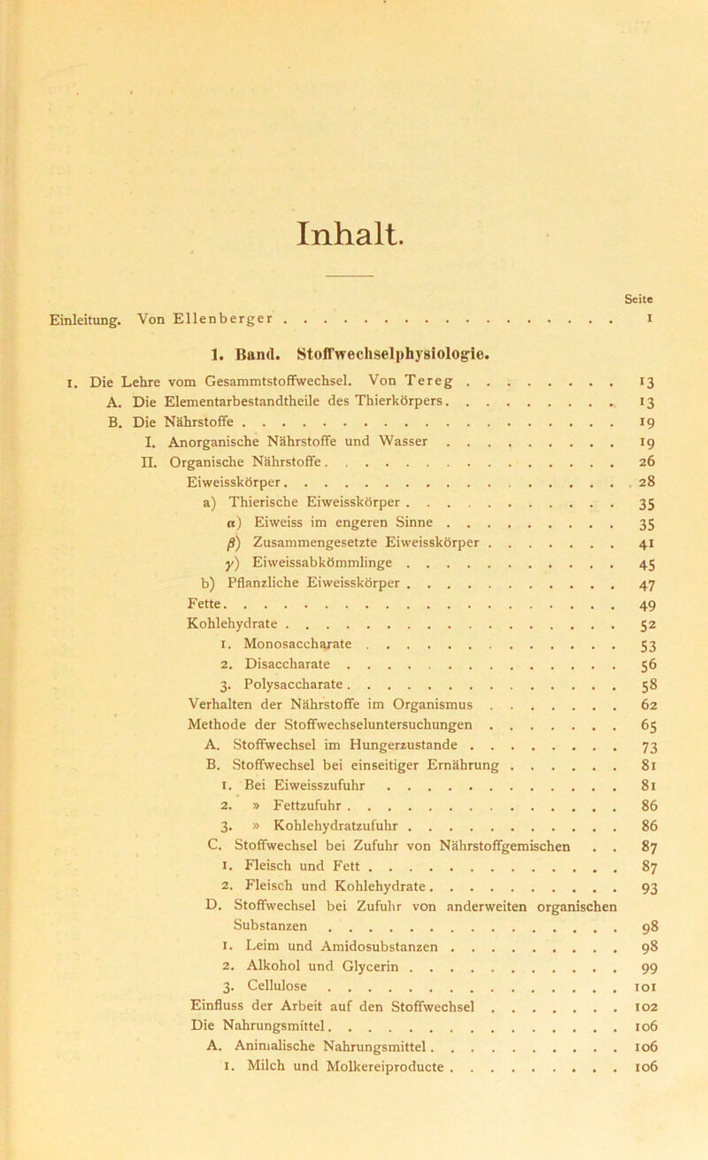 Inhalt. Seite Einleitung. Von Ellenberger I 1. Band. Stoffwechselphysiologie. I. Die Lehre vom Gesammtstoffwechsel. Von Tereg 13 A. Die Elementarbestandtheile des Thierkorpers 13 B. Die Nahrstoffe 19 I. Anorganische Nahrstoffe und Wasser 19 II. Organische Nahrstoffe 26 Eiweisskorper 28 a) Thierische Eiweisskorper 35 a) Eiweiss im engeren Sinne 35 p) Zusammengesetzte Eiweisskorper 41 y) Eiweissabkdmmlinge 45 b) Pflanzliche Eiweisskorper 47 Fette 49 Kohlehydrate 52 1. Monosaccharate 53 2. Disaccharate 56 3. Polysaccharate 58 Verhalten der Nahrstoffe im Organismus 62 Methode der Stoffwechseluntersuchungen 65 A. Stoffwechsel im Hungerzustande 73 B. Stoffwechsel bei einseitiger Emahrung 81 1. Bei Eiweisszufulir 81 2. » Fettzufuhr 86 3. » Kohlehydratzufuhr 86 C. Stoffwechsel bei Zufuhr von Nahrstoffgemischen . . 87 1. Fleisch und Fett 87 2. Fleisch und Kohlehydrate 93 D. Stoffwechsel bei Zufuhr von anderweiten organischen Substanzen 98 1. Leim und Amidosubstanzen 98 2. Alkohol und Glycerin 99 3. Cellulose 101 Einfluss der Arbeit auf den Stoffwechsel 102 Die Nahrungsmittel 106 A. Animalische Nahrungsmittel 106 1. Milch und Molkereiproducte 106