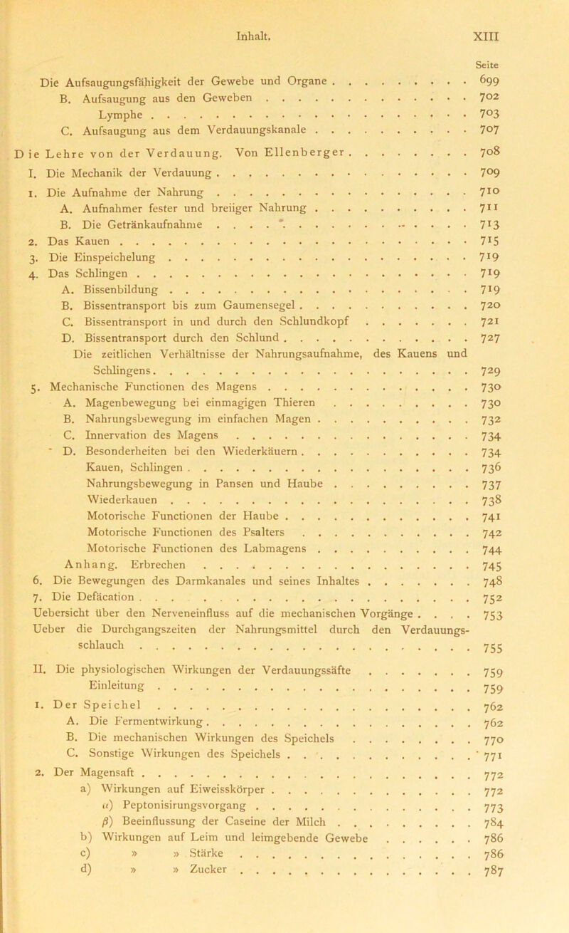 Seite Die Aufsaugungsfaliigkeit der Gewebe und Organe 699 B. Aufsaugung aus den Geweben 7°2 Lymphe 7°3 C. Aufsaugung aus dem Verdauungskanale 7°7 ie Lehre von der Verdauung. Von Ellenberger 708 I. Die Mechanik der Verdauung 7°9 1. Die Aufnahme der Nahrung 7ID A. Aufnahmer fester und breiiger Nahrung 711 B. Die Getrankaufnahnie ....*. 7T3 2. Das Kauen 7J5 3. Die Einspeichelung 7*9 4. Das Schlingen 7J9 A. Bissenbildung 7J9 B. Bissentransport bis zum Gaumensegel 720 C. Bissentransport in und durch den Schlundkopf 721 D. Bissentransport durch den Schlund 727 Die zeitlichen Verhaltnisse der Nahrungsaufnahme, des Kauens und Schlingens 729 5. Mechanische Functionen des Magens 73® A. Magenbewegung bei einmagigen Thieren 730 B. Nahrungsbewegung im einfachen Magen 732 C. Innervation des Magens 734 * D. Besonderheiten bei den Wiederkauern 734 Kauen, Schlingen 736 Nahrungsbewegung in Pansen und Haube 737 Wiederkauen 738 Motorische Functionen der Haube 741 Motorische P'unctionen des Psalters 742 Motorische Functionen des Labmagens 744 Anhang. Erbrechen 745 6. Die Bewegungen des Darmkanales und seines Inhaltes 748 7. Die Defacation ... 752 Uebersicht Uber den Nerveneinfluss auf die mechanischen Vorgiinge .... 753 Ueber die Durchgangszeiten der Nahrungsmittel durch den Verdauungs- schlauch 755 II. Die physiologischen Wirkungen der Verdauungssafte 759 Einleitung 759 1. Der Speichel 762 A. Die Fermentwirkung 762 B. Die mechanischen Wirkungen des Speichels 770 C. Sonstige Wirkungen des Speichels * 771 2. Der Magensaft 772 a) Wirkungen auf Eiweisskbrper 772 «) Peptonisirungsvorgang 773 /3) Beeinflussung der Caseine der Milch 784 b) Wirkungen auf Leim und leimgebende Gewebe 786 c) » » Starke 786 d) » » Zucker 787