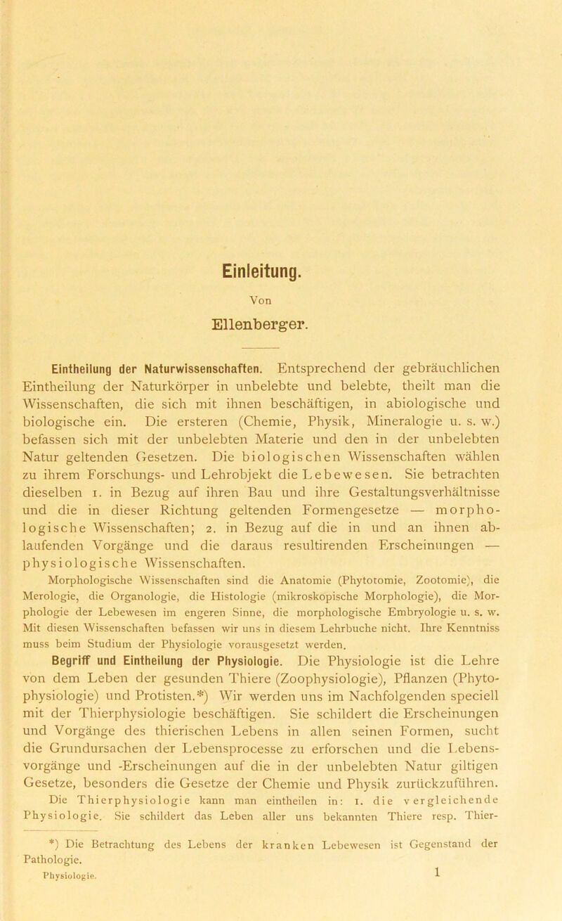 Einleitung. Von Ellenberger. Eintheilung der Naturwissenschaften. Entsprechend der gebrauchlichen Eintheilung der Naturkorper in unbelebte und belebte, theilt man die Wissenschaften, die sich mit ihnen beschaftigen, in abiologische und biologische ein. Die ersteren (Chemie, Physik, Mineralogie u. s. w.) befassen sich mit der unbelebten Materie und den in der unbelebten Natur geltenden Gesetzen. Die biologischen Wissenschaften wahlen zu ihrem Forschungs- und Lehrobjekt die Lebewesen. Sie betrachten dieselben i. in Bezug auf ihren Bau und ihre Gestaltungsverhaltnisse und die in dieser Richtung geltenden Formengesetze — morpho- logische Wissenschaften; 2. in Bezug auf die in und an ihnen ab- laufenden Vorgange und die daraus resultirenden Erscheinungen — physiologische Wissenschaften. Morphologische Wissenschaften sind die Anatomie (Phytotomie, Zootomie), die Merologie, die Organologie, die Histologie (mikroskopische Morphologie), die Mor- phologic der Lebewesen im engeren Sinne, die morphologische Embryologie u. s. w. Mit diesen Wissenschaften befassen wir uns in diesern Lehrbuche nicht. Ihre Kenntniss muss beim Studium der Physiologie vorausgesetzt werden. BegrifF und Eintheilung der Physiologie. Die Physiologie ist die Lehre von dem Leben der gesunden Thiere (Zoophysiologie), Pflanzen (Phyto- physiologie) und Protisten.*) Wir werden uns im Nachfolgenden speciell mit der Thierphysiologie beschaftigen. Sie schildert die Erscheinungen und Vorgange des thierischen Lebens in alien seinen Formen, sucht die Grundursachen der Lebensprocesse zu erforschen und die I.ebens- vorgange und -Erscheinungen auf die in der unbelebten Natur giltigen Gesetze, besonders die Gesetze der Chemie und Physik zurtickzufuhren. Die Thierphysiologie kann man eintheilen in: I. die v ergleichende Physiologie. Sie schildert das Leben aller uns bekannten Thiere resp. Thier- *) Die Betrachtung des Lebens der kranken Lebewesen ist Gegenstand der Pathologie. Physiologie.