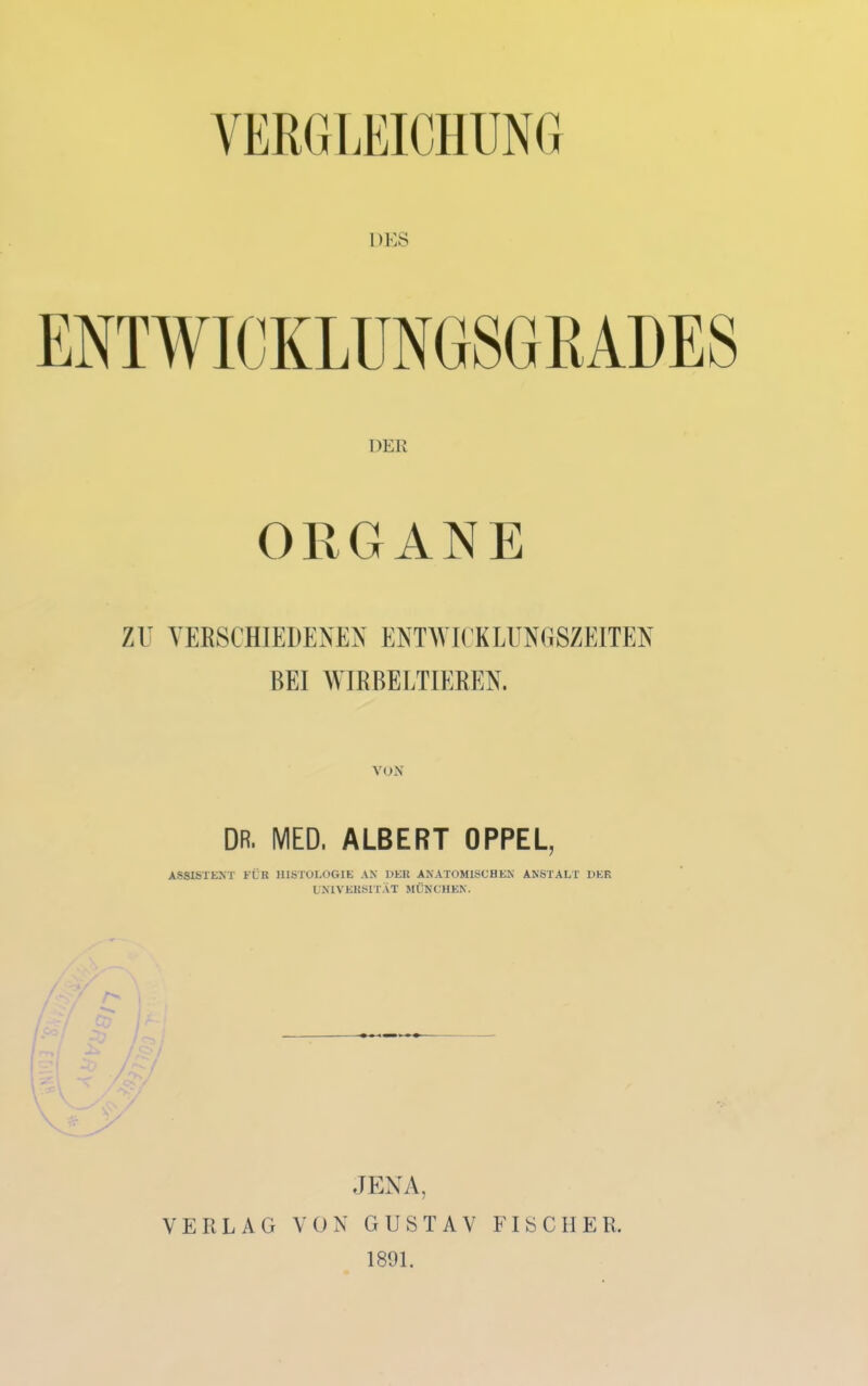 VERO liEICllUNO DES DER ORGANE ZU VERSCHIEDENEN ENTWICKLUNGSZEITEN BEI AVIRBELTIEREN. VOX DR. MED. ALBERT OPPEL, ASSISTENT FÜR HISTOEOGIE AN DER ANATOMISCHEN ANSTALT DER UNIVERSITÄT MÜNCHEN. JENA, VERLAG VON GUSTAV FISCHER. 1891.