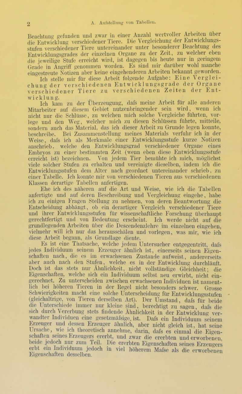 Beachtunji gefiiiKleii und zwar in einer Anzahl wertvoller Arbeiten über die Entwicklung verschiedener Tiere. Die Vergleichung der Entwicklungs- stufen verschiedener Tiere untereinander unter besonderer Beachtung des Entwicklungsgrades der einzelnen Organe zu der Zeit, zu welcher eben die jeweilige Stufe erreicht wird, ist dagegen bis heute nur in geringem Cirade in Angrift genonunen worden. Es sind mir darüber wohl manche eingestreiite Notizen aber keine eingehenderen Arbeiten liekannt geworden. Ich stelle mir für diese Arbeit folgende Aufgabe: Eine Verglei- chung der verschiedenen Entwicklungsgrade der Organe verschiedener Tiere zu verschiedenen Zeiten der Ent- w i c k 1 u n g. Ich kam zu der Überzeugung, dafs meine Arbeit für alle anderen Mitarbeiter auf diesem Gebiet nutzenlningender sein wird, wenn ich nicht nur die Schlüsse, zu welchen mich solche Vergleiche führten, vor- lege und den Weg, welcher mich zu diesen Schlüssen führte, mitteile^ sondern auch das i\Taterial, das ich dieser Arbeit zu Grunde legen konnte, beschreibe. Bei Zusanimenstellung meines Materials verfuhr ich in der Weise, dafs ich als Merkmale einer Entwicklungsstufe kurze Notizen anschrieb, welche den Entwicklungsgrad verschiedener Organe eines Embryos zu einer bestinmiten Zeit (wenn eben diese Entwicklungsstufe erreicht ist) bezeichnen. Von jedem Tier bemühte ich mich, möglichst viele solcher Stufen zu erhalten und vereinigte dieselben, indem ich die Entwicklungsstufen dem Alter nach geordnet untereinander schrieb, zu einer Tabelle. Ich konnte mir von verschiedenen Tieren aus verschiedenen Klassen derartige Tabellen anfertigen. Ehe ich des neäheren auf die Art und Weise, wie ich die Tabellen anfertigte und auf deren Beschreibung und Vergleichung eingehe, habe ich zu einigen Fragen Stellung zu nehmen, von deren Beantwortung die Entscheidung abhängt, ob ein derartiger Vergleich verschiedener Tiere und ihrer Entwicklungsstufen für wissenschaftliche Forschung überhaupt gerechtfertigt und von Bedeutung erscheint. Ich werde nicht auf die grundlegenden Arbeiten über die Descendenzlehre im einzelnen eingehen, vielmehr will ich nur das herausschälen und vorlegen, was mir, wie ich diese Arbeit begann, als Grundlage diente. Es ist eine Thatsache, welche jedem Untersucher entgegentritt, dafs jedes Individuum seinem Erzeuger ähnlich ist, einerseits seinen Eigen- schaften nach, die es im erwachsenen Zustande aufweist, andererseits aber auch nach den Stufen, welche es in der Entwicklung durchläuft. Doch ist das stets nur Ähnlichkeit, nicht vollständige Gleichheit; die Eigenschaften, welche sich ein Individuum selbst neu erwirbt, nicht ein- gerechnet. Zu unterscheiden zwischen erwachsenen Individuen ist nament- lich bei höheren Tieren in der Kegel nicht besonders schwer. Grosse Schwierigkeiten macht eine solche Unterscheidung für Entwicklungsstufen (gleichaltrige, von Tieren derselben Art). Der Umstand, dafs für beide die Unterschiede immer nur kleine sind, berechtigt zu sagen, dafs die sich durch Vererbung stets findende Ähnlichkeit in der Entwicklung ver- wandter Indi\iduen eine gesetzmälsige, ist. Dals ein Individuum seinem Erzeuger und dessen Erzeuger ähnlich, aber nicht gleich ist, hat seine Ul Sache, \v’ie ich theoretisch annehme, darin, dafs es einmal die Eigen- schaften seines Jjizeugers ererbt, und zwar die ererbten und erworbenen beide jedoch nur zum Teil. Die ererbten Eigenschaften seines Erzeugers erbt ein Individuum jedoch in viel höherem Mafse als die erworbenen Eigenschaiten desselben.