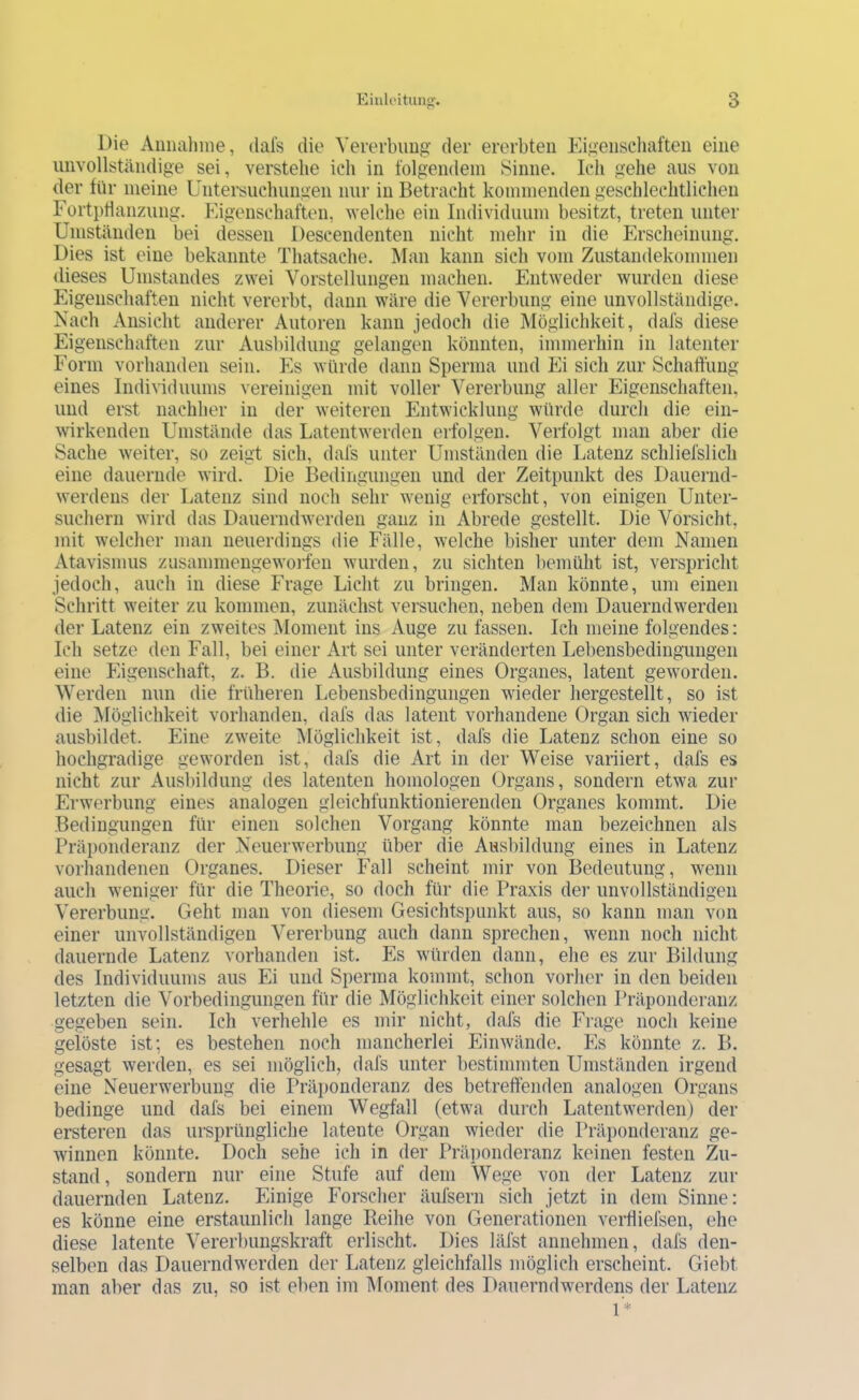 Die Aiimiliine, dals die Vererbimg der ererbten Eigeiiscliaften eine unvollständige sei, verstehe ich in folgendem Sinne. Ich gehe aus von der für meine Untersuchungen nur in Betracht kommenden geschlechtlichen Fortpflanzung. Eigenschaften, ^Yelche ein Individuum besitzt, treten unter Umständen bei dessen Descendenten nicht mehr in die Erscheinung. Dies ist eine bekannte Thatsache. Man kann sich vom Zustandekommen dieses Umstandes zwei Vorstellungen machen. Entweder wurden diese Eigenschaften nicht vererbt, dann wäre die Vererbung eine unvollständige. Nach Ansicht anderer Autoren kann jedoch die Möglichkeit, dafs diese Eigenschaften zur Ausbildung gelangen könnten, immerhin in latenter Form vorhanden sein. p]s würde dann Sperma und Ei sich zur Schaffung eines Individuums vereinigen mit voller Vererbung aller Eigenschaften, und erst nachher in der weiteren Entwicklung würde durch die ein- wirkenden Umstände das Latentwerden eifolgen. Verfolgt man aber die Sache weiter, so zeigt sich, dafs unter Umständen die Latenz schliefslich eine dauernde wird. Die Bedingungen und der Zeitpunkt des Dauernd- werdens der Latenz sind noch sehr wenig erforscht, von einigen Unter- suchern wird das Dauerndwerden ganz in Abrede gestellt. Die Vorsicht, mit welcher man neuerdings die Fälle, welche bisher unter dem Namen Atavismus zusammengewoi’fen wurden, zu sichten bemüht ist, verspricht jedoch, auch in diese Frage Licht zu bringen. Man könnte, um einen Schritt weiter zu kommen, zunächst versuchen, neben dem Dauerndwerden der Latenz ein zweites iNIoment ins Auge zu fassen. Ich meine folgendes: Ich setze den Fall, bei einer Art sei unter veränderten Lebensbedingungen eine Eigenschaft, z. B. die Ausbildung eines Organes, latent geworden. Werden nun die früheren Lebensbedingungen wieder hergestellt, so ist die Möglichkeit vorhanden, dafs das latent vorhandene Organ sich wieder ausbildet. Eine zweite ^Möglichkeit ist, dafs die Latenz schon eine so hochgradige geworden ist, dafs die Art in der Weise variiert, dafs es nicht zur Ausbildung des latenten homologen Organs, sondern etwa zur Erwerbung eines analogen gleichfunktionierenden Organes kommt. Die. Bedingungen für einen solchen Vorgang könnte man bezeichnen als Präponderanz der Neuerwerbung über die Ausbildung eines in Latenz vorhandenen Organes. Dieser Fall scheint mir von Bedeutung, wenn auch weniger für die Theorie, so doch für die Praxis der unvollständigen Vererbung. Geht man von diesem Gesichtspunkt aus, so kann man von einer unvollständigen Vererbung auch dann sprechen, wenn noch nicht dauernde Latenz vorhanden ist. Es würden dann, ehe es zur Bildung des Individuums aus Ei und Sperma kommt, schon vorher in den beiden letzten die Vorbedingungen für die Möglichkeit einer solchen Präponderanz gegeben sein. Ich verhehle es mir nicht, dafs die Frage noch keine gelöste ist; es bestehen noch mancherlei Einwände. Es könnte z. B. gesagt werden, es sei möglich, dafs unter bestimmten Umständen irgend eine Neuerwerbung die Präi)onderanz des betreffenden analogen Organs bedinge und dafs bei einem Wegfall (etwa durch Latentwerden) der ersteren das ursprüngliche latente Organ wieder die Präponderanz ge- winnen könnte. Doch sehe ich in der Präponderanz keinen festen Zu- stand, sondern nur eine Stufe auf dem Wege von der Latenz zur dauernden Latenz. Einige Forscher äufsern sich jetzt in dem Sinne: es könne eine erstaunlich lange Reihe von Generationen verfliefsen, ehe diese latente Vererbungskraft erlischt. Dies läfst annehmen, dafs den- selben das Dauerndwerden der Latenz gleichfalls möglich erscheint. Giebt man aber das zu, so ist eben im Moment des Dauerndwerdens der Latenz 1*