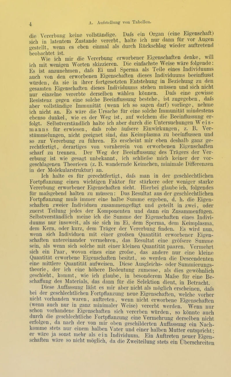 die Vererbuug keine vollständige. Dal's ein Organ (eine Eigenschaft) sich in latentem Zustande vererbt, halte ich nur dann für vor Augen gestellt, wenn es eben einmal als durch Rückschlag wiedei auftietend beobachtet ist. , r. , i -n Wie ich mir die Vererbung erworbener Eigenschatten denke, will ich mit wenigen Worten skizzieren. Die einfachste Weise wäre folgende. Es ist anzunehmen, dafs Ei und Sperma als Teile eines Individuums auch von den erworbenen Eigenschaften dieses Individuums beeinflusst würden, da sie in ihrer fortgesetzten Entstehung in Beziehung zu den gesamten Eigenschaften dieses Individuums stehen müssen und sich nicht nur einzelne vererbte derselben wählen können. Dafs eine gewisse Resistenz gegen eine solche Beeinflussung bestehe, ist zugegeben, dats aber vollständige Immunität (wenn ich so sagen darf) vorliege, nehme ich nicht an. Es wäre die Ursache für eine solche Immunität mindestens ebenso dunkel, wie es der Weg ist, auf welchem die Beeinflussung er- folgt. Selbstverständlich halte ich aber durch die Untersuchungen Weis- manns für erwiesen, dafs rohe äufsere Einwirkungen, z. B. Ver- stümmelungen, nicht geeignet sind, das Keimplasma zu beeinflussen und so zur Vererbung zu führen. Es erscheint mir eben deshalb ganz ge- rechtfertigt, derartiges von vornherein von erworbenen Eigenschaften scharf zu trennen. Der Weg der Beeinflussung des Trägers der Ver- erbung ist wie gesagt unbekannt, ich schliefse mich keiner der vor- geschlagenen Theorieen (z. B. wandernde Keimchen, minimale Differenzen in der Molekularstruktur) an. Ich halte es für gerechtfertigt, dafs man in der geschlechtlichen Fortpflanzung einen wichtigen Faktor für stärkere oder weniger starke Vererbung erworbener Eigenschaften sieht. Hierbei glaube ich, folgendes für mafsgebend halten zu müssen: Das Resultat aus der geschlechtlichen Fortpflanzung mufs immer eine halbe Summe ergeben, d. h. die Eigen- schaften zweier Individuen zusammengefügt und geteilt in zwei, oder zuerst Teilung jedes der Komponenten und dann ein Zusammenfügen. Selbstverständlich meine ich die Summe der Eigenschaften eines Indivi- duums nur insoweit, als sie sich im Ei, dem Sperma, dem Keimplasma, dem Kern, oder kurz, dem Träger der Vererbung finden. Es wird nun, wenn sich Individuen mit einer grofsen Quantität erworbener Eigen- schaften untereinander vermehren, das Resultat eine gröfsere Summe sein, als wenn sich solche mit einer kleinen Quantität paaren. Vermehrt sich ein Paar, wovon eines eine grofse, das andere nur eine kleine Quantität erworbene Eigenschaften besitzt, so werden die Descendenten eine mittlere Quantität aufweisen. Diese Ausgleichs- oder Summierungs- tlieorie, der ich eine höhere Bedeutung zumesse, als dies gewöhnlfch geschieht, kommt, wie ich glaube, in besonderem Mafse für eine Be- schaffung des Materials, das dann für die Selektion dient, in Betracht. Diese Auffassung läfst es mir al)er nicht als möglich erscheinen, dafs bei der geschlechtlichen Fortpflanzung neue Eigenschaften, welche vorher nicht vorhanden waren, auftreten, wenn nicht erworbene Eigenschaften (wenn auch nur in ganz minimaler Weise) vererbt werden. Wenn nur schon vorhandene Eigenschaften sich vererben würden, so könnte auch duich die geschlechtliche Fortpflanzung eine Vermehrung derselben nicht eifolgen, da nach der von mir oben geschilderten Auffassung ein Nach- komme stets nur einem halben Vater und einer halben Mutter entspricht- er wäre ja sonst inehr als ein Individuum. Ein Auftreten neuer Eigen- schaften wäre so nicht möglich, da die Zweiteilung stets ein Überschreiten