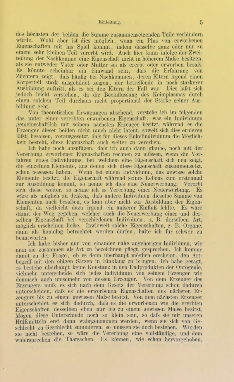 des höchsten der beiden die Summe zusammensetzenden Teile verhindern würde. AVohl aber ist dies möglich, wenn ein Plus von erworbenen Eigenschaften mit ins Spiel kommt, indem dasselbe ganz oder nur zu einem sehr kleinen Teil vererbt wird. Auch hier kann infolge der Zwei- teilung der Nachkomme eine Eigenschaft nicht in höherem Mal'se besitzen, als sie entweder Vater oder Mutter sei als ererbt oder erworben besafs. Es könnte scheinbar ein Eiiiwand sein, dafs die Erfahrung von Züchtern zeigt, dafs häufig bei Nachkommen, deren Eltern irgend einen Körperteil stark ausgebildet zeigen, der betreffende in noch stärkerer Ausl)ildung auftritt, als es bei den Eltern der Fall war. Dies läfst sich jedoch leicht verstehen, da die Beeinffussimg des Keimplasmas durch einen solchen Teil durchaus nicht proportional der Stärke seiner Aus- bildung geht. Von theoretischen Erwägungen absehend, verstehe ich im folgenden das unter einer vererbten erworbenen Eigenschaft, was ein Individuum gemeinschaftlich mit seinem nächsten Erzeuger besitzt, während es die Erzeuger dieser beiden nicht (auch nicht latent, soweit sich dies eruieren läfst) besafsen, vorausgesetzt, dafs für dieses Enkelindividuum die Möglich- keit besteht, diese Eigenschaft auch weiter zu vererben. Ich habe noch anzufügen, dafs ich auch dann glaube, noch mit der Vererbung erworbener Eigenschaften rechnen zu müssen, wenn die Vor- fahren eines Individuums, bei welchem eine Eigenschaft sich neu zeigt, die einzelnen Elemente, aus denen sich diese Eigenschaft zusammensetzt, schon besessen haben. Wenn bei einem Individuum, das gewisse solche Elemente besitzt, die Eigenschaft während seines Lel)ens zum erstenmal zur Ausbildung kommt, so nenne ich dies eine Neuerwerbung. Vererbt sich diese weiter, so nenne ich es Vererbung einer Neuerwerbung. Es wäre als möglich zu denken, dafs andere Individuen dieselbe Summe von Elementen auch besafsen, es kam aber nicht zur Ausbildung der Eigen- schaft, da vielleicht dazu irgend ein äufserer Einfluls fehlte. Eis wäre damit d('r Weg gegeben, welcher auch die Neuerwerbung einer und der- selben Phgenschaft bei verschiedenen Individuen, z. B. derselben Art, möglich erscheinen liefse. Inwieweit solche Eigenschaften, z. B. Organe, dann als homolog betrachtet werden dürfen, halte ich für schwer zu beantworten. Ich habe bisher nur von einander nahe angehörigen Individuen, wie man sie zusammen als Art zu bezeichnen pfiegt, gesprochen. Ich komme damit zu der P'rage, ob es denn überhaupt möglich erscheint, den Art- begriff mit den obigen Sätzen in Einklang zu liringen. Ich habe gesagt, es bestehe überhaupt keine Konstanz in den Plndprodukten der Ontogenie, vielmehr unterscheide sich jedes Individuum von seinem Erzeuger wie demnach auch umsomehr von dessen Erzeuger. Von dem Erzeuger des Erzeugers mufs es sich nach dem Gesetz der Vererbung schon dadurch unterscheiden, dafs es die erworbenen Eigenschaften des nächsten Er- zeugers bis zu einem gewissen Mafse besitzt. Von dem nächsten Plrzeuger unterscheidet es sich dadurch, dafs es die erworbenen wie die ererbten Eigenschaften desselben eben nur bis zu einem gewissen Mafse besitzt. Mögen diese Unterschiede noch so klein sein, so dafs sie mit unseren Hülfsmitteln erst dann wahrgenommen werden, wenn sie sich von Ge- schlecht zu Geschlecht summieren, so müssen sie doch bestehen. Würden sie nicht bestehen, so wäre die Vererbung eine vollständige, und dem widersprechen die Thatsachen. Es können, wie schon hervorgehoben.
