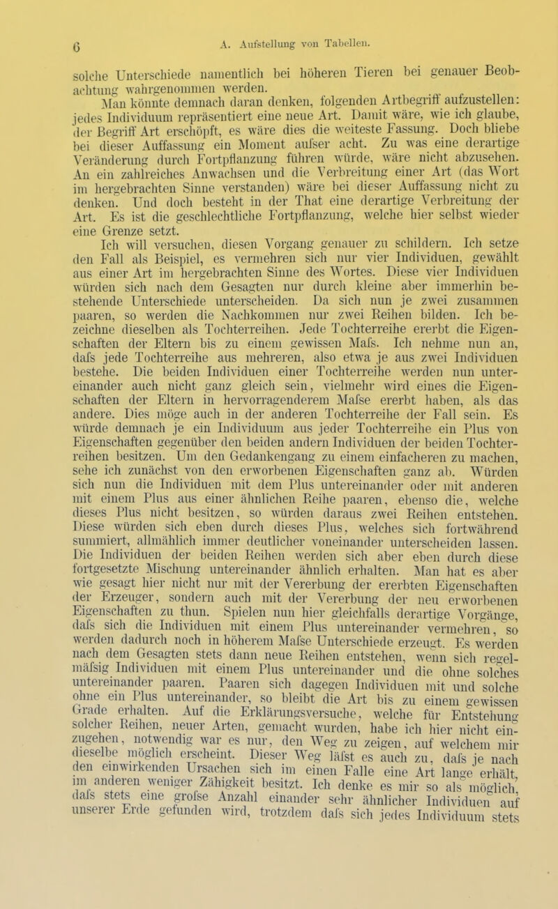 c solclie Unterschiede namentlich bei höheren Tieren bei genauer Beob- achtung wahrgenoniinen werden. Man könnte demnach daran denken, lolgenden Artbegriti autzustellen: jedes Individuum repräsentiert eine neue Art. Damit wäre, wie ich glaube, der Begriff Art erschöpft, es wäre dies die weiteste Fassung. Doch bliebe bei dieser Auffassung ein Moment aulser acht. Zu was eine derartige Veränderung durch Fortplianzung führen würde, wäre nicht abzusehen. An ein zahlreiches Anwachsen und die Verbreitung einer Art (das Wort im hergebrachten Sinne verstanden) wäre bei dieser Auffassung nicht zu denken. Und doch besteht in der That eine derartige Verbreitung der Art. Es ist die geschlechtliche Fortpflanzung, welche hier selbst wieder eine Grenze setzt. Ich will versuchen, diesen Vorgang genauer zu schildern. Ich setze den Fall als Beispiel, es vermehren sich nur vier Individuen, gewählt aus einer Art im hergebrachten Sinne des Wortes. Diese vier Individuen würden sich nach dem Gesagten nur durcli kleine aber immerhin be- stehende Unterschiede unterscheiden. Da sich nun je zwei zusammen paaren, so werden die Nachkommen nur zwei Reihen bilden. Ich be- zeichne dieselben als Tochterreihen. Jede Tochterreihe ererbt die Eigen- schaften der Eltern bis zu einem gewissen Mals. Ich nehme nun an, dafs jede Tochterreihe aus mehreren, also etwa je aus zwei Individuen bestehe. Die beiden Individuen einer Tochterreihe werden nun unter- einander auch nicht ganz gleich sein, vielmehr wird eines die Eigen- schaften der Eltern in hervorragenderem Mafse ererbt haben, als das andere. Dies möge auch in der anderen Tochterreihe der Fall sein. Es würde demnach je ein Individuum aus jeder Tochterreihe ein Plus von Eigenschaften gegenüber den beiden andern Individuen der beiden Tochter- reihen besitzen. Um den Gedankengang zu einem einfacheren zu machen, sehe ich zunächst von den erworbenen Eigenschaften ganz ab. Würden sich nun die Individuen mit dem Plus untereinander oder mit anderen mit einem Plus aus einer ähnlichen Reihe paaren, ebenso die, welche dieses Plus nicht besitzen, so würden daraus zwei Reihen entstehen. Diese würden sich eben durch dieses Plus, welches sich fortwährend summiert, allmählich immer deutlicher voneinander unterscheiden lassen. Die Individuen der beiden Reihen werden sich aber eben durch diese fortgesetzte Mischung untereinander ähnlich erhalten. Man hat es aber wie gesagt hier nicht nur mit der Vererbung der ererbten Eigenschaften der Erzeuger, sondern auch mit der Vererbung der neu erworbenen Eigenschaften zu thun. Spielen nun hier gleichfalls derartige Vorgänse, dafs sich die Individuen mit einem Plus untereinander vermehren, so werden dadurch noch in höherem Mafse Unterschiede erzeugt. Es werden nach dem Gesagten stets dann neue Reihen entstehen, wenn sich regel- mäfsig Individuen mit einem Plus untereinander und die ohne soldies untereinander paaren. Paaren sich dagegen Individuen mit und solche ohne ein Ilus unteieinander, so bleibt die Art bis zu einem gewissen Grade erlialten. Auf die Erklärungsversuche, welche für Entstehuno- solcher Reihen, neuer Arten, gemacht wurden, habe ich hier nicht ein- zugehen, notwendig war es nur, den Weg zu zeigen, auf welchem mir (leselbe möglich erscheint. Dieser Weg läfst es auch zu, dafs je nach den einwirkenden Ursachen sich im einen Falle eine Art lange erhält 1111 anderen weniger Zähigkeit besitzt. Ich denke es mir so als möglich! dals stete eine grolse Anzahl einander sehr ähnlicher Individuen auf unseiei Eide gefunden wird, trotzdem dals sich jedes Individuum stets