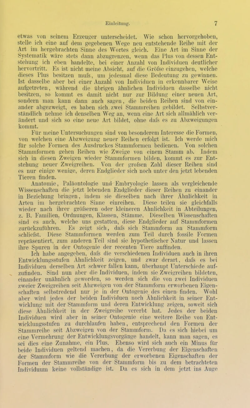 etwas von seinem Erzeuger unterscheidet. Wie schon hervorgehoben, stelle ich eine auf dem gegebenen Wege neu entstehende Reihe mit der Art im hergebrachten Sinne des Wortes gleich. Eine Art im Sinne der Systematik wäre stets dann abzugrenzen, wenn das Tlus von dessen Ent- stehung ich eben handelte, bei einer Anzahl von Individuen deutlicher hervortritt. Es ist nicht meine Absicht, auf die Gröfse einzugehen, welche dieses Rlus besitzen mufs, um jedesmal diese Bedeutung zu gewinnen. Ist dasselbe aber bei einer Anzahl von Individuen in erkennbarer Weise aufgetreten, während die übrigen ähnlichen Individuen dasselbe nicht besitzen, so kommt es damit nicht nur zur Bildung einer neuen Art, sondern man kann dann auch sagen, die beiden Reihen sind von ein- ander abgezweigt, es haben sich, zwei Stammreihen gebildet. Selbstver- ständlich nehme ich denselben Weg an, w'enn eine Art sich allmählich ver- ändert und sich so eine neue Art bildet, ohne dafs es zu Abzw'eigungen kommt. Eür meine Untersuchungen sind von l)esonderem Interesse die Formen, von w’elchen eine Abzweigung neuer Reihen erfolgt ist. Ich werde mich für solche Formen des Ausdruckes Stammformen bedienen. Von solchen Stammformen gehen Reihen wie Zweige von einem Stamm ab. Indem sich in diesen Zweigen wieder Stammformen bilden, kommt es zur Ent- stehung neuer Zweigreihen. Von der grofsen Zahl dieser Reihen sind es nur einige w enige, deren Endglieder sich noch unter den jetzt lebenden Tieren finden. Anatomie, Paläontologie und Embryologie lassen als vergleichende Wissenschaften die jetzt lebenden Endglieder dieser Reihen zu einander in Beziehung luingen, indem sie dieselben nach ihrer Ähnlichkeit in Arten im hergebrachten Sinne einreihen. Diese teilen sie gleichfalls wieder nach ihrer gröfseren oder kleineren Ähnlichkeit in Abteilungen, z. B. Familien, Ordnungen, Klassen, Stämme. Diesellien Wissenschaften sind es auch, w'elche uns gestatten, diese Endglieder auf Stammformen zurückzuführen. Es zeigt sich, dafs sich Stammform an Stammform schliefst. Diese Stammformen werden zum Teil durch fossile Formen repräsentiert, zum anderen Teil sind sie hypothetischer Natur und lassen ihre Spuren in der Ontogenie der recenten Tiere auffinden. Ich habe angegeben, dafs die verschiedenen Individuen auch in ihren Entwicklungsstufen Ähnlichkeit zeigen, und zwar derart, dafs es bei Individuen derselben Art schw^er fallen kann, ül)erhaupt Unterschiede auf- zufinden. Sind nun aber die Individuen, indem sie ZwTigreihen bildeten, einander unähnlich geworden, so werden sich die von zw'ei Individuen zweier Zweigreihen seit Abzweigen von der Stammform eiwvorbenen Eigen- schaften selbstredend nur je in der Ontogenie des einen finden. Wohl aber wird jedes der beiden Individuen nocli Ähnlichkeit in seiner Ent- wicklung mit der Stammform und deren Entwicklung zeigen, soweit sich diese Ähnlichkeit in der Zweigreihe vererbt hat. Jedes der beiden Individuen wird aber in seiner Ontogenie eine weitere Reihe von Ent- wicklungsstufen zu durchlaufen haben, entsprechend den Formen der Stammreihe seit Abzw^eigen von der Stammform. Da es sich hiel)ei um eine Vermehrung der Entwicklungsvorgänge handelt, kann man sagen, es sei dies eine Zunahme, ein Plus. Ebenso wird sich auch ein Minus für beide Individuen geltend machen, da die Vererbung der Eigenschaften der Stammform wie die Vererbung der envorl)enen Eigenschaften der Formen der Stammreihe von der Stammform bis zu dem betrachteten Individuum keine vollständige ist. Da es sich in dem jetzt ins Auge