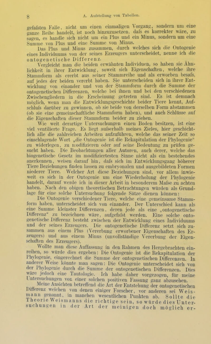 geMsteii Falle, nicht um einen einmaligen Vorgang, sondern um eine ganze Reihe handelt, ist noch hinzuzusetzen, dals es korrekter wäre, zu Lgen, es handle sich nicht um ein Plus und ein Minus, sondern um eine Siumne von Plus und eine Summe von Minus. Das Plus und Minus zusammen, durch welches sich die Ontogenie eines Individuums von der seines Erzeugers unterscheidet, nenne ich die ontogenetische Differenz. Vergleicht man die beiden erwähnten Individuen, so haben sie Ähn- lichkeit in ihrer Entwicklung, soweit sich Eigenschaften, welche ihre Stammform als ererbt aus seiner Stammreihe und als erworben liesafs, auf jedes der beiden vererbt haben. Sie unterscheiden sich in ihrer Ent- wicklung von einander und von der Stammform durch die Summe der ontogenkischen Differenzen, welche bei ihnen und bei den verschiedenen Zwischengliedern in die Erscheinung getreten sind. Es ist demnach möglich, wenn man die Entwicklungsgeschichte beider Tiere kennt, Auf- schlufs darüber zu gewinnen, ol) sie beide von derselben Form abstammen (ob sie eine gemeinschaftliche Stammform haben), und auch Schlüsse auf die Eigenschaften dieser Stammform beider zu ziehen. Wie weit derartige Fbitersuchungen einen Boden besitzen, ist eine viel ventilierte Frage. Es liegt aufserhalb meines Zieles, hier geschicht- lich alle die zahlreichen Arbeiten aufzuführen, welche das seiner Zeit so einschlagende Wort „die Ontogenie ist die Rekapitulation der Phylogenie“ zu widerlegen, zu icodifizieren oder auf seine Bedeutung zu prüfen ge- sucht haben. Die Beobachtungen aller Autoren, auch derer, welche das biogenetische Gesetz im modifiziertesten Sinne nicht als ein bestehendes anerkennen, weisen darauf hin, dafs sich im Entwicklungsgang höherer Tiere Beziehungen finden lassen zu embryonalen und ausgebildeten Formen niederer Tiere. Welcher Art diese Beziehungen sind, vor allem inwie- weit es sich in der Ontogenie um eine Wiederholung der Phylogenie handelt, darauf werde ich in dieser Arbeit in besonderem Mafse zu achten haben. Nach den obigen theoretischen Beti-achtungen würden als Grund- lage für eine solche Untersuchung folgende Sätze dienen können: Die 'Ontogenie verschiedener Tiere, welche eine gemeinsame Stamm- form haben, unterscheidet sich von einander. Der Unterschied kann als eine Summe kleinster Differenzen, deren jede als eine „ontogenetische Differenz“ zu liezeichnen wäre, aufgefafst werden. Eine solche onto- genetische Differenz bestellt zwischen der Entwicklung eines Individuums und der seines Erzeugers. Die ontogenetische Differenz setzt sich zu- sammen aus einem Plus (Vererbung erwoiiiener Eigenschaften des Er- zeugers) und aus einem Minus (unvollständige Vererbung der Eigen- schaften des Erzeugers). Wollte man diese Auffassung in den Rahmen des Hergebrachten ein- reihen, so würde dies ergeben: Die Ontogenie ist die Rekapitulation der Phylogenie, eingerechnet die Summe der ontogenetischen Differenzen. In anderer Weise könnte man sagen: Die Ontogenie unterscheidet sich von der Phylogenie durch die Summe der ontogenetischen Differenzen. Dies wäre jedoch eine Tautologie. Ich habe daher vorgezogen, für meine Ijiiteisuchungen von einer solchen positiven Fassung ganz abzusehen. ^ Ansichten betreffend die Art der Entstehung der ontogenetischen Ditteienz weichen von denen einiger Forscher, vor anderen sei Weis- mann genannt, in manchen wesentlichen Punkten ab. Sollte die 1 heone Weismanns die richtige sein, so würde dies Unter- such u n g e n i 11 der Art der m e i n i g e n d och möglich er-