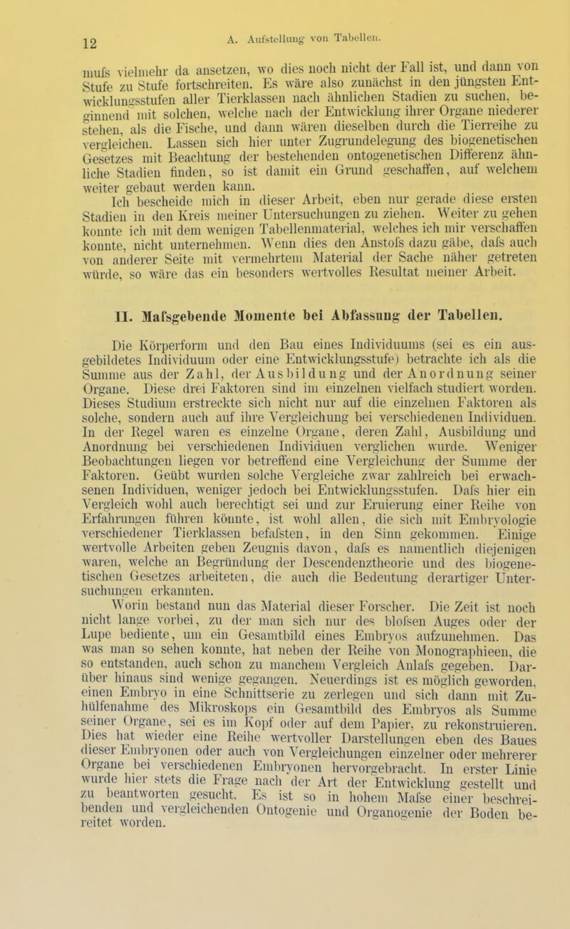 mufs vielmehr da ansetzeii, wo dies noch nicht der Fall ist, und dann von Stufe zu Stufe fortschreiten. Es wäre also zunächst in den jüngsten Ent- wicklunasstufen aller Tierklassen nach ähnlichen Stadien zu suchen, be- ginnemr mit solchen, welche nach der Entwicklung ihrer Organe niederer stehen, als die Fische, und dann wären dieselben durch die Tierreihe zu vergleichen. Lassen sich hier unter Zugrundelegung des biogenetischen Gesetzes mit Beachtung der bestehenden ontogenetisehen Differenz ähn- liche Stadien finden, so ist damit ein Grund geschaffen, auf welchem weiter gebaut werden kann. Ich bescheide mich in dieser Arbeit, eben nur gerade diese ersten Stadien in den Kreis meiner Untersuchungen zu ziehen. Weiter zu gehen konnte ich mit dem wenigen Tabellenmaterial, welches ich mir verschaffen konnte, nicht unternehmen. Wenn dies den Anstofs dazu gäbe, dafs auch von anderer Seite mit vermehrtem Material der Sache näher getreten würde, so wäre das ein besonders wertvolles Resultat meiner Arl>eit. II. Mafsgebeiide Momente bei Abfassung der Tabellen. Die Körperform und den Bau eines Individuums (sei es ein aus- gebildetes Individuum oder eine Entwicklungsstufe) betrachte ich als die Summe aus der Zahl, der Ausbildung und der Anordnung seiner Organe. Diese drei Faktoren sind im einzelnen vielfach studiert worden. Dieses Studium erstreckte sich nicht nur auf die einzelnen Faktoren als solche, sondern auch auf ihre Vergleichung bei verschiedenen Individuen. In der Regel waren es einzelne Organe, deren Zahl, Ausbildung und Anordnung bei verschiedenen Individuen verglichen wurde. Weniger Beobachtungen liegen vor betreffend eine Vergleichung der Summe der Faktoren. Geübt wurden solche Vergleiche zwar zahlreich bei erwach- senen Individuen, weniger jedoch bei Entwicklungsstufen. Dafs hier ein Vergleich wohl auch berechtigt sei und zur Eruierung einer Reihe von Erfahrungen führen könnte, ist wohl allen, die sich mit Embryologie verschiedener Tierklassen befafsten, in den Sinn gekommen. Einige wertvolle Arbeiten geben Zeugnis davon, dafs es namentlich diejenigen waren, welche an Begründung der Descendenztheorie und des biogene- tischen Gesetzes arbeiteten, die auch die Bedeutung derartiger Unter- suchungen erkannten. Worin bestand nun das Älaterial dieser Forscher. Die Zeit ist noch nicht lange vorbei, zu der man sich nur des blofsen Auges oder der Lupe bediente, um ein Gesamtbild eines Embryos aufzunehmen. Das was man so sehen konnte, hat neben der Reihe von Monographieen, die so entstanden, auch schon zu manchem Vergleich Anlafs gegeben. Dar- über hinaus sind wenige gegangen. Keuerdings ist es möglich geworden, einen Eirdjryo in eine Schnittserie zu zerlegen und sich dann mit Zu- hülfenahme des Mikroskops ein Gesamtbild des Embryos als Summe seiner Organe, sei es im Kopf oder auf dem Papier, zu rekonstruieren. Dies hat wieder eine Reihe wertvoller Darstellungen eben des Baues dieser Emlu-yonen oder auch von Vergleichungen einzelner oder mehrerer Organe bei verschiedenen Eml)ryonen hervorgebracht. In erster Linie wurde hier stets die Frage nach der Art der Entwicklung gestellt und zu beantworten gesucht. Es ist so in hohem Mafse einer beschrei- benden und vergleichenden Ontogenie und Oi-ganogenie der Boden be- reitet worden.