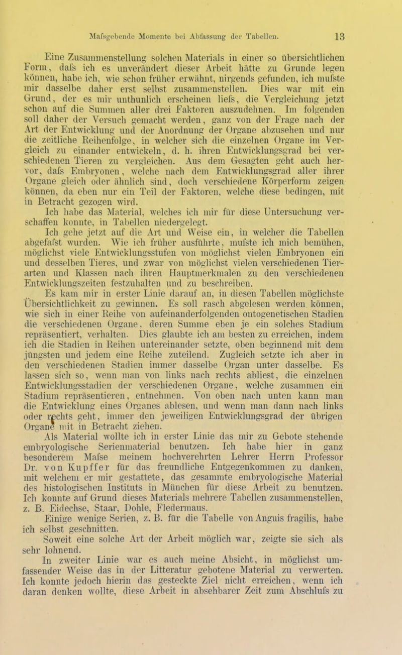 Eine ZusainmenstellunK solchen Materials in einer so übersichtlichen Form, (lal's ich es unverändert dieser Arbeit hätte zu Grunde legen können, habe ich, wie schon früher erwähnt, nirgends gefunden, ich inufste mir dasselbe daher erst selbst zusammenstellen. Dies war mit ein Grund, der es mir unthunlich erscheinen liefs, die Vergleichung jetzt schon auf die Summen aller drei Faktoren auszudehnen. Im folgenden soll daher der Versuch gemacht werden, ganz von der Frage nach der Art der Entwicklung und der Anordnung der Organe abzuselien und nur die zeitliche Reihenfolge, in welcher sich die einzelnen Organe im Ver- gleich zu einander entwickeln, d. h. ihren Entwicklungsgrad bei ver- schiedenen Tieren zu vergleichen. Aus dem Gesagten geht aucli her- vor, dafs Embryonen, welche nach dem Phitwicklungsgrad aller ihrer Organe gleich oder ähnlich sind, doch verschiedene Körperform zeigen können, da eben nur ein Teil der Faktoren, welche diese bedingen, mit in Betracht gezogen wird. Ich habe das ^laterial, welches ich mir für diese Untersuchung ver- schaffen konnte, in Tabellen niedergelegt. Ich gehe jetzt auf die Art und Weise ein, in welcher die Tabellen abgefafst wurden. Wie ich früher ausführte, mufste ich mich bemühen, möglichst viele Entwicklungsstufen von möglichst vielen Embryonen ein und desselben Tieres, und zwar von möglichst vielen verschiedenen Tier- arten und Klassen nach ihren Hauptmerkmalen zu den vei’schiedenen Entwicklungszeiten festzuhalten und zu beschreiben. Es kam mir in erster Linie darauf an, in diesen Tabellen möglichste Übersichtlichkeit zu gewinnen. Es soll rasch abgelesen werden können, wie sich in einer Reihe von aufeinanderfolgenden ontogenetischen Stadien die verschiedenen Organe, deren Summe eben je ein solches Stadium repräsentiert, verhalten. Dies glaubte ich am l^esten zu erreichen, indem ich die Stadien in Reihen untereinander setzte, oben beginnend mit dem jüngsten und jedem eine Reihe zuteilend. Zugleich setzte icli aber in den verschiedenen Stadien immer dasselbe Organ unter dasselbe. Es lassen sich so, wenn man von links nach rechts abliest, die einzelnen Entwicklungsstadieii der verschiedenen Organe, welche zusammen ein Stadium repräsentieren, entnehmen. Von oben nach unten kann man die Entwicklung eines Organes ablesen, und wenn man dann nach links oder rechts geht, immer den jeweiligen Entwicklungsgrad der übrigen Organe mit in Betracht ziehen. Als Material wollte ich in erster Linie das mir zu Gebote stehende embryologische Serienmaterial benutzen. Ich habe hier in ganz besonderem Mafse meinem hochverehrten Lehrer Herrn Professor Dr. von Kupffer für das freundliche Entgegenkommen zu danken, mit welchem er mir gestattete, das gesammte embryologische Material des histologischen Instituts in München für diese Arbeit zu benutzen. Ich konnte auf Grund dieses Materials mehrere Tabellen zusammenstellen, z. B. Eidechse, Staar, Dohle, Fledermaus. Einige wenige Serien, z. B. für die Tabelle von Anguis fragilis, habe ich selbst geschnitten. Soweit eine solche Art der Arbeit möglich war, zeigte sie sich als sehr lohnend. In zweiter Linie war es auch meine Absicht, in möglichst um- fassender Weise das in der Litteratur gebotene Material zu verwerten. Ich konnte jedoch hierin das gesteckte Ziel nicht erreichen, wenn ich daran denken wollte, diese Arbeit in absehbarer Zeit zum Abschlufs zu