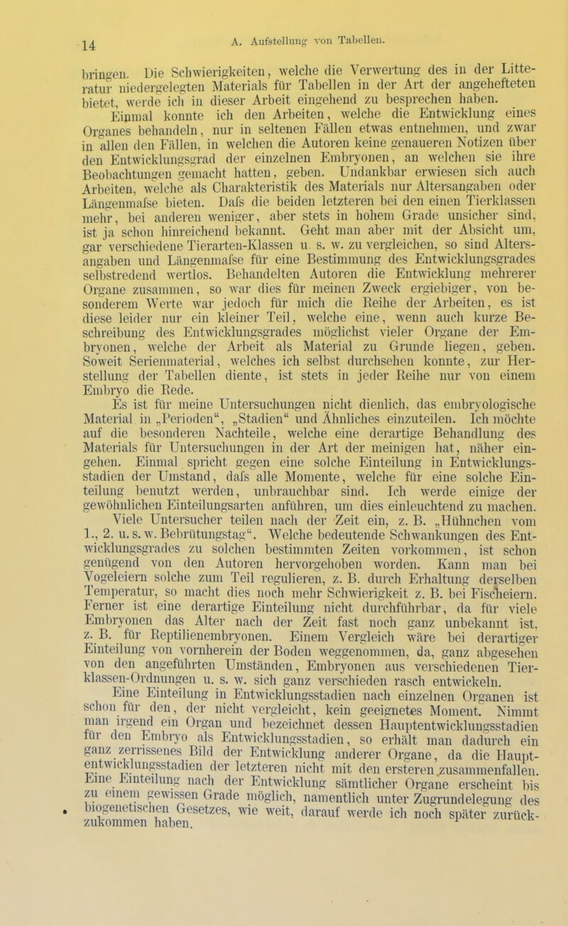 l)rinf>eii. Die Scliwierigkeiteii, welche die Verwertung des in der Litte- ratur niedergelegten Materials für Tabellen in der Art der angehefteten bietet, werde ich in dieser Arbeit eingehend zu besprechen haben. Kinmal konnte ich den Arbeiten, welche die Entwicklung eines Organes behandeln, nur in seltenen Fällen etwas entnehmen, und zwar in allen den Fällen, in welchen die Autoren keine genaueren Notizen über den Entwicklungsm-ad der einzelnen Embryonen, an welchen sie ihre Beobachtungen gemacht hatten, geben. Undankbar erwiesen sich auch Arbeiten, welche als Charakteristik des Materials nur Altersangaben oder Längenmafse bieten. Dafs die beiden letzteren bei den einen Tierklassen mehr, bei anderen weniger, aber stets in hohem Grade unsicher sind, ist ja schon hinreichend i)ekannt. Geht man aber mit der Absicht um, gar verschiedene Tierarten-Klassen u. s. w. zu vergleichen, so sind Alters- angaben und Längenmafse für eine Bestimmung des Entwicklungsgrades selbstredend wertlos. Behandelten Autoren die Entwicklung mehrerer Organe zusammen, so war dies für meinen Zweck ergiebiger, von be- sonderem Werte war jedoch für mich die Reihe der Arbeiten, es ist diese leider nur ein kleiner Teil, welche eine, wenn auch kurze Be- schreibung des Entwicklungsgrades möglichst vieler Organe der Em- bryonen, welche der Arbeit als Material zu Grunde liegen, geben. Soweit Serienmaterial, welches ich selbst durchsehen konnte, zur Her- stellung der Tabellen diente, ist stets in jeder Reihe nur von einem Emlu’yo die Rede. Es ist für meine Untersuchungen nicht dienlich, das embryologische Material in „Perioden“, „Stadien“ und Ähnliches einzuteilen. Ich möchte auf die besonderen Nachteile, welche eine derartige Behandlung des Materials für Untersuchungen in der Art der meinigen hat, näher eiu- gehen. Einmal spricht gegen eine solche Einteilung in Entwicklungs- stadien der Umstand, dafs alle Momente, w^elche für eine solche Ein- teilung benutzt werden, unbrauchbar sind. Ich werde einige der gewöhnlichen Einteilungsarten anführen, um dies einleuchtend zu machen. Viele Untersucher teilen nach der 'Zeit ein, z. B. „Hühnchen vom 1., 2. u. s. w. Bel)rütungstag“. Welche bedeutende Schwankungen des Ent- wicklungsgrades zu solchen bestimmten Zeiten Vorkommen, ist schon genügend von den Autoren hervorgehoben worden. Kann man bei Vogeleiern solche zum Teil regulieren, z. B. durch Erhaltung derselben Temperatur, so macht dies noch mehr Schwierigkeit z. B. bei Fisclieiern. Ferner ist eine derartige Einteilung nicht durchführbar, da für viele Eml)ryonen das Alter nach der Zeit fast noch ganz unbekannt ist, z. B. für Reptilienembryonen. Einem Vergleich wäre bei derartiger Einteilung von vornherein der Boden weggenommen, da, ganz abgesehen von den angeführten Umständen, Embryonen aus verschiedenen Tier- klassen-Ordnungen u. s. w. sich ganz verschieden rasch entwickeln. Eine Einteilung in Entwicklungsstadien nach einzelnen Organen ist schon für den, der nicht vergleicht, kein geeignetes Moment. Nimmt man irgend ein Organ und bezeichnet dessen Hauptentwicklungsstadien lüi den Embryo als Entwicklungsstadien, so erhält man dadurch ein ganz zerrissenes Bild der Entwicklung anderer Organe, da die Haupt- entwicklungsstadien der letzteren nicht mit den ersteren .zusammenfallen. Eine Einteilung nach der Entwicklung sämtlicher Organe erscheint bis zu einem gewissen Grade möglich, namentlich unter Zugrundelegung des biogenetischen Gesetzes, wie weit, darauf werde ich noch später zurück- zukommen haben. ^