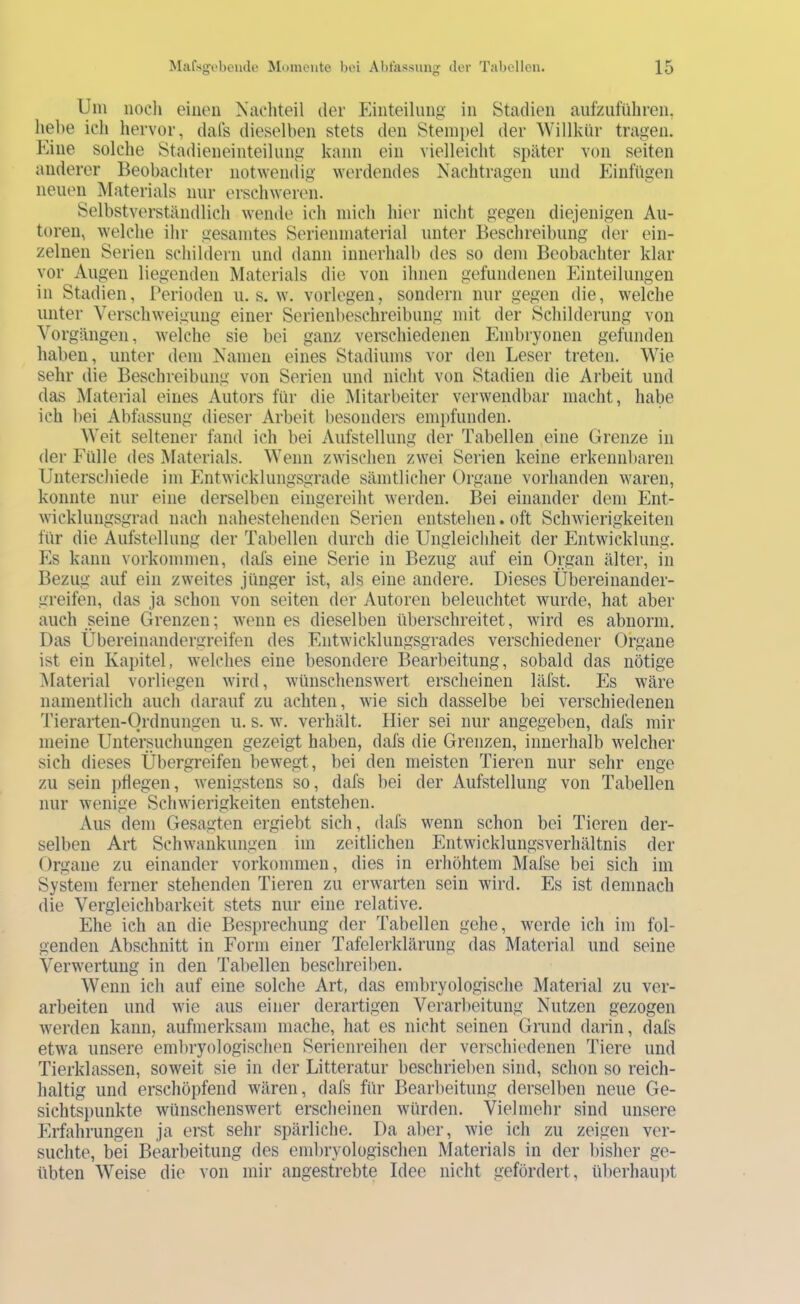 Um iiooli einen Nuditeil der Pdiiteilnng in Stadien aufziiführen, hel)e ich hervor, dals dieselben stets den Stempel der Willkür tragen. Eine solche Stadieneinteilung kann ein vielleicht später von seiten anderer Beobachter notwemlig ^Yerdendes Nachtragen und Plinfügen neuen jNIaterials nur ersclnveron. Selbstverständlich wende ich mich hier nicht gegen diejenigen Au- toren, welche ihr gesamtes Serienmaterial unter Beschreibung der ein- zelnen Serien schildern und dann innerhalb des so dem Beobachter klar vor Augen liegenden Materials die von ihnen gefundenen Einteilungen in Stadien, Perioden u. s. w. vorlegen, sondern nur gegen die, welche unter Verschweigung einer Serienbeschreibung mit der Schilderung von Vorgängen, welche sie bei ganz verschiedenen Embryonen gefunden haben, unter dem Namen eines Stadiums vor den Leser treten. Wie sehr die Beschreibung von Serien und nicht von Stadien die Arbeit und das Material eines Autors für die Mitarbeiter verwendbar macht, habe ich bei Abfassung dieser Arbeit besonders empfunden. Weit seltener fand ich bei Aufstellung der Tabellen eine Grenze in der Fülle des Materials. Wenn zwischen zwei Serien keine erkennbaren Unterschiede im Entwicklungsgrade sämtlichei’ Organe vorhanden waren, konnte nur eine derselben eingereiht werden. Bei einander dem Ent- wicklungsgrad nach nahestehenden Serien entstehen. oft Schwierigkeiten für die Aufstellung der Tabellen durch die Ungleichheit der Entwicklung. Es kann Vorkommen, dafs eine Serie in Bezug auf ein Organ älter, in Bezug auf ein zweites jünger ist, als eine andere. Dieses Übereinander- greifen, das ja schon von seiten der Autoren beleuchtet wurde, hat aber auch seine Grenzen; wenn es dieselben überschreitet, wird es abnorm. Das Übereinandergreifen des Entwicklungsgrades verschiedener Organe ist ein Kapitel, welches eine besondere Bearbeitung, sobald das nötige ^laterial vorliegen wird, wünschenswert erscheinen läfst. Es wäre namentlich auch darauf zu achten, wie sich dasselbe bei verschiedenen Tieraiten-Ordnungen u. s. w. verhält. liier sei nur angegeben, dafs mir meine Untersuchungen gezeigt haben, dafs die Grenzen, innerhalb welcher sich dieses Übergreifen bewegt, bei den meisten Tieren nur sehr enge zu sein pflegen, wenigstens so, dafs bei der Aufstellung von Tabellen nur wenige Schwierigkeiten entstehen. Aus dem Gesagten ergiebt sich, dafs wenn schon bei Tieren der- selben Art Schwankungen im zeitlichen Entwicklungsverhältnis der ()rgane zu einander Vorkommen, dies in erhöhtem Mafse bei sich im System ferner stehenden Tieren zu erwarten sein wird. Es ist demnach die Vergleichbarkeit stets nur eine relative. Ehe ich an die Besprechung der Tabellen gehe, werde ich im fol- genden Abschnitt in Form einer Tafelerklärung das Material und seine Verwertung in den Tabellen beschreiben. Wenn ich auf eine solche Art, das embryologische Material zu ver- arbeiten und wie aus einer derartigen Verarbeitung Nutzen gezogen werden kann, aufmerksam mache, hat es nicht seinen Grund daiin, dafs etwa unsere emlnyologischen Serienreihen der verschiedenen Tiere und Tierklassen, soweit sie in der Litteratur beschrieben sind, schon so reich- haltig und erschöpfend wären, dafs für Bearbeitung derselben neue Ge- sichtspunkte wünschenswert erscheinen würden. Vielmehr sind unsere Erfahrungen ja erst sehr spärliche. Da aber, wie ich zu zeigen ver- suchte, bei Bearbeitung des embryologischen Materials in der bisher ge- übten Weise die von mir angestrebte Idee nicht gefördert, überhaupt