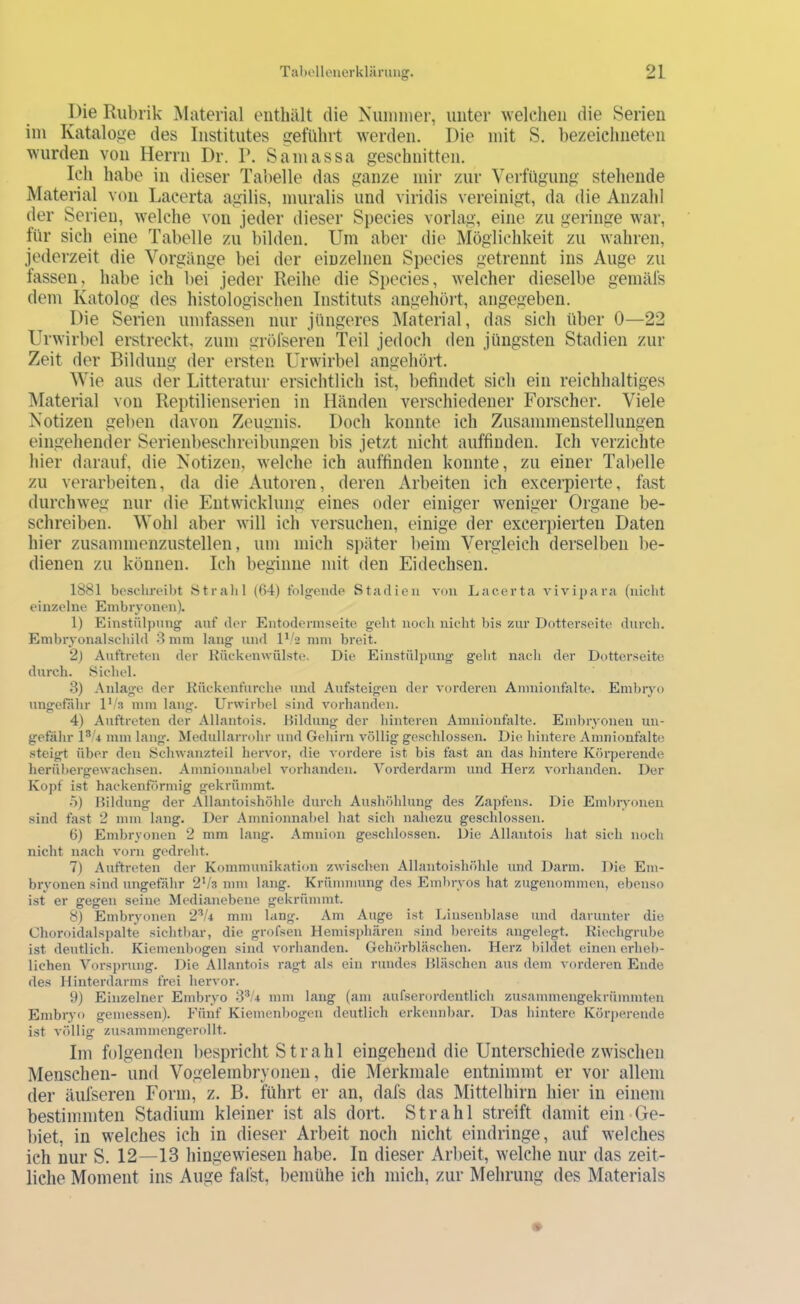 l)ie Rubrik Material enthält die Nuimner, unter welchen die Serien iin Katalojie des Institutes geführt werden. Die mit S. hezeichneten wurden von Herrn Dr. P. Sauiassa geschnitten. Ich habe in dieser Tabelle das ganze mir zur Verfügung stehende Material von Lacerta agilis, muralis und viridis vereinigt, da die Anzahl der Serien, welche von jeder dieser Species vorlag, eine zu geringe war, für sich eine Tabelle zu bilden. Um aber die Möglichkeit zu wahren, jederzeit die Vorgänge bei der einzelnen Species getrennt ins Auge zu fassen, habe ich bei jeder Reihe die Species, welcher dieselbe gemäfs dem Katolog des histologischen Instituts angehört, angegeben. Die Serien umfassen nur jüngeres IMaterial, das sich über 0—22 Urwirbel erstreckt, zum gröfseren Teil jedoch den jüngsten Stadien zur Zeit der Bildung der ersten Urwirbel angehöii. Wie aus der Litteratur ersichtlich ist, befindet sich ein reichhaltiges Material von Reptilienserien in Händen verschiedener Forscher. Viele Notizen geben davon Zeugnis. Doch konnte ich Zusammenstellungen eingehender Serienbeschreibungen bis jetzt nicht auffinden. Ich verzichte hier darauf, die Notizen, welche ich auffinden konnte, zu einer Tabelle zu verarbeiten, da die Autoren, deren Arbeiten ich excerpierte, fast durchweg nur die Entwicklung eines oder einiger weniger Organe be- schreiben. Wohl aber will ich versuchen, einige der excerpierten Daten hier zusammenzustellen, um mich später beim Vergleich derselben be- dienen zu können. Ich beginne mit den Eidechsen. 1881 beschreibt Ötralil (64) tblgeiicle Stadien von Lacerta vivij)ara (iiiclit einzelne Embryonen). 1) Einstülpung auf der Eutodermseite geht iiocli nicht bis zur Dotterseite durch. Embryonalschild 8 mm lang und mm breit. 2) Auftreten der Kückenwülste. Die Einstülpung geht nach der Duttcrseite durch. Sichel. 3) Anlage der Kückenfurche und Aufsteigen der vorderen Amnionfalte. Embiyo unjjefähr D/a mm lang:. Urwirbel sind vorhanden. 4) Auftreten der Allantois. Bildung der hinteren Amiiionfalte. Embryonen un- gefähr D'4 mm lang. Medullarrohr und Gehirn völlig geschlossen. Die hintei’e Amnionfalte steigt über den Schwanzteil hervor, die vordere ist bis fast an das hintere Körperende herübergewachsen. Amnionnahei vorhanden. Yorderdarm und Herz vorhanden. Der Koj)f ist hackenförmig gekrümmt. 5) Bildung der Allantoishöhle durch Aushöhlung des Zapfens. Die Embryonen sind fast 2 mm lang. Der Amnionnabel hat sich nahezu geschlossen. 6) Embryonen 2 mm lang. Amnion geschlossen. Die Allantois hat sich noch nicht nach vorn gedreht. 7) Auftreten der Kommunikation zwischen Allantoishöhle und Darm. Die Em- bryonen sind ungefähr 2V3 mm lang. Krümmung des Emlnyos hat zugenommen, ebenso ist er gegen seine Medianebene gekrümmt. 8) Embryonen 2^4 mm lang. Am Auge ist Liusenblase und darunter die Choroidalspalte sichtbar, die grofsen Hemisphären sind bereits angelegt. Kiechgrube ist deutlich. Kiemenbogen sind vorhanden. Gehörbläschen. Herz bildet einen erheb- lichen Vorsprung. Die Allantois ragt als ein rundes Bläschen aus dem vorderen Ende des Hinterdarms frei heiwor. 9) Einzelner Embryo 8^/4 mm lang (am aufserordentlich zusammengekrümmten Embryo gemessen). Fünf Kiemenbogen deutlich erkennbar. Das hintere Körj)erende ist völlig zusammcngerollt. Ini folgenden bespricht Strahl eingehend die Unterschiede zwischen Menschen- und Vogeleinbryonen, die Merkmale entnimmt er vor allem der äufseren Form, z. B. führt er an, dafs das Mittelhirn hier in einem bestimmten Stadium kleiner ist als dort. Strahl streift damit ein-Ge- biet, in welches ich in dieser Arbeit noch nicht eindringe, auf welches ich nur S. 12—13 hingewiesen habe. In dieser Arbeit, welche nur das zeit- liche Moment ins Auge fafst, bemühe ich mich, zur Mehrung des Materials