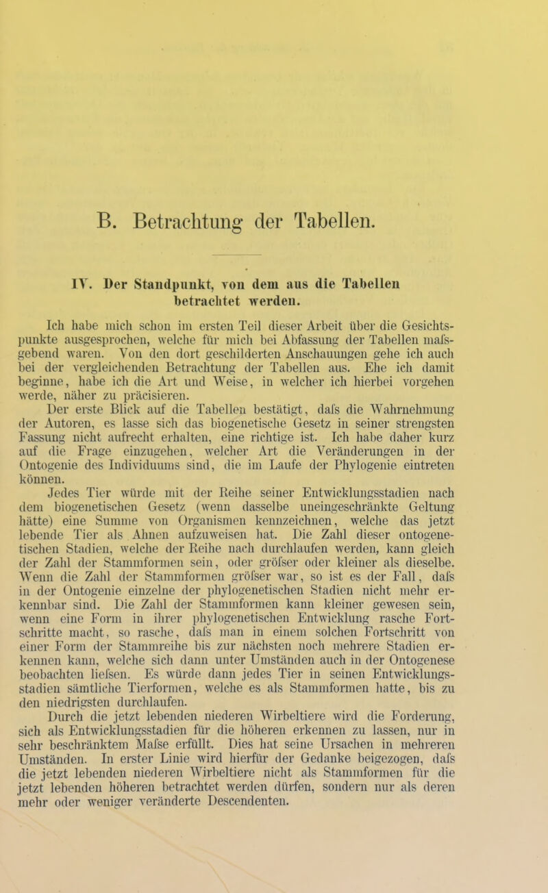 B. Bet rächt img der Tabellen. IV. Der Standpuukt, von dem aus die Tabellen betrachtet werden. Ich habe iiiich schon ini ei-sten Teil dieser Arbeit über die Gesichts- punkte ausgesprochen, welche für mich bei Abfassung der Tabellen niafs- gebend waren. Von den dort geschilderten Anschauungen gehe ich auch bei der vergleichenden Betrachtung der Tabellen aus. Ehe ich damit beginne, habe ich die Art und Weise, in welcher ich hierbei Vorgehen werde, näher zu präcisieren. Der erste Blick auf die Tabellen bestätigt, dafs die Wahrnehmung der Autoren, es lasse sich das biogenetische Gesetz in seiner strengsten Fassung nicht aufrecht erhalten, eine richtige ist. Ich habe daher kurz auf die Frage einzugehen, welcher Art die Veränderungen in der Ontogenie des Individuums sind, die im Laufe der Phylogenie eintreten können. Jedes Tier würde mit der Keihe seiner Entwicklungsstadien nach dem biogenetischen Gesetz (wenn dasselbe uneingeschränkte Geltung hätte) eine Summe von Organismen kennzeichnen, welche das jetzt lebende Tier als Ahnen aufzuweisen hat. Die Zahl dieser ontogene- tischen Stadien, welche der Reihe nach durchlaufen werden, kann gleich der Zahl der Stammformen sein, oder gröfser oder kleiner als dieselbe. Wenn die Zahl der Stammformen gröfser war, so ist es der Fall, dafs in der Ontogenie einzelne der phylogenetischen Stadien nicht mehr er- kennbar sind. Die Zahl der Stammformen kann kleiner gewesen sein, wenn eine Form in ihrer phylogenetischen Entwicklung rasche Fort- schritte macht, so rasche, dafs man in einem solchen Fortschritt von einer Form der Stammreihe bis zur nächsten noch mehrere Stadien er- kennen kann, welche sich dann unter Umständen auch in der Ontogenese beobachten liefsen. Es würde dann jedes Tier in seinen Entwicklungs- stadien sämtliche Tierformen, welche es als Stammformen hatte, bis zu den niedrigsten durchlaufen. Durch die jetzt lebenden niederen Wirbeltiere wird die Fordemng, sich als Entwicklungsstadien für die höheren erkennen zu lassen, nur in sehr beschränktem Mafse erfüllt. Dies hat seine Ursachen in mehreren Umständen. In erster Linie wird hierfür der Gedanke beigezogen, dafs die jetzt lebenden niederen Wirbeltiere nicht als Stammformen für die jetzt lebenden höheren betrachtet werden dürien, sondern nur als deren mehr oder weniger veränderte Descendenten.