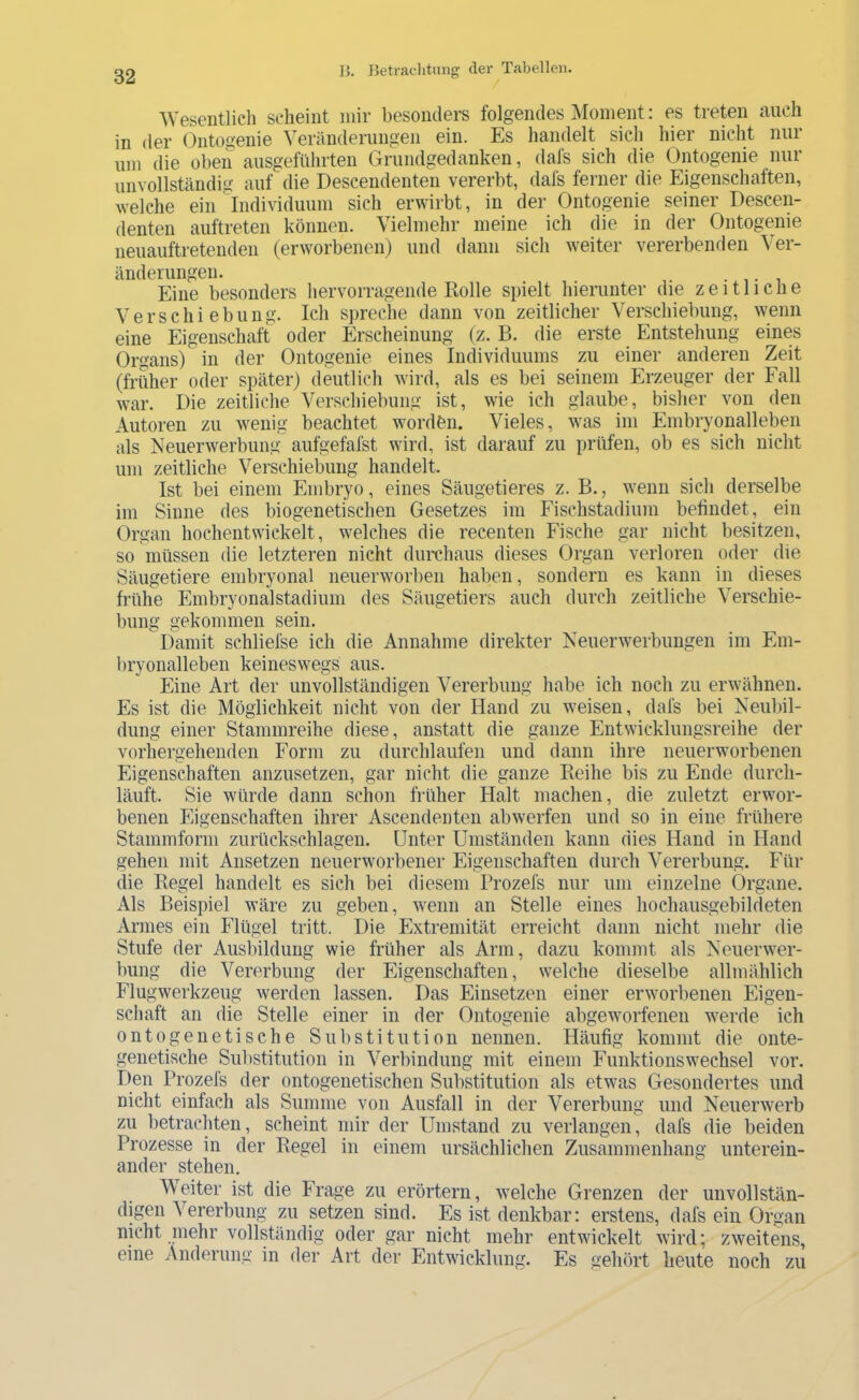 ^Vesentlich scheint mir besonders folgendes Moment: es treten auch in der (3ntogenie Veränderungen ein. Es handelt sich hier nicht nur um die oben ausgeführten Grundgedanken, dafs sich die Ontogenie nur unvollständig auf die Descendenten vererbt, dafs fei’iier die Eigenschaften, welche ein Individuum sich erwirbt, in der Ontogenie seiner Descen- denten auftreten können. Vielmehr meine ich die in der Ontogenie neuauftretenden (erworbenen) und dann sich weiter vererbenden Ver- änderungen. • 1 • 1 Eine besonders hervorragende Rolle spielt hierunter die zeitliche Verschiebung. Ich spreche dann von zeitlicher Verschiebung, wenn eine Eigenschaft oder Erscheinung (z. B. die erste Entstehung eines Organs) in der Ontogenie eines Individuums zu einer anderen Zeit (früher oder später) deutlich wird, als es bei seinem Erzeuger der Fall war. Die zeitliche Verschiebung ist, wie ich glaube, bisher von den Autoren zu wenig beachtet wordbn. Vieles, was im Embryonalleben als Neuerwerbung aufgefafst wird, ist darauf zu prüfen, ob es sich nicht um zeitliche Verschiebung handelt. Ist bei einem Embryo, eines Säugetieres z. B., wenn sich derselbe im Sinne des biogenetischen Gesetzes im Fischstadium befindet, ein Organ hochentwickelt, welches die recenten Fische gar nicht besitzen, so müssen die letzteren nicht durchaus dieses Organ verloren oder die Säugetiere embryonal neuerworben haben, sondern es kann in dieses frühe Einbryonalstadium des Säugetiers auch durch zeitliche Verschie- bung gekommen sein. Damit schliefse ich die Annahme direkter Neuerwerbungen im Eni- bryonalleben keineswegs aus. Eine Art der unvollständigen Vererbung habe ich noch zu erwähnen. Es ist die Möglichkeit nicht von der Hand zu weisen, dafs bei Neubil- dung einer Stammreihe diese, anstatt die ganze Entwicklungsreihe der vorhergehenden Form zu durchlaufen und dann ihre neuerworbenen Eigenschaften anzusetzen, gar nicht die ganze Reihe bis zu Ende durch- läuft. Sie würde dann schon früher Halt machen, die zuletzt erwor- benen Eigenschaften ihrer Ascendenten abwerfen und so in eine frühere Stammform Zurückschlagen. Unter Umständen kann dies Hand in Hand gehen mit Ansetzen neuerworbener Eigenschaften durch Vererbung. Für die Regel handelt es sich bei diesem Brozefs nur um einzelne Organe. Als Beispiel wäre zu geben, Avenn an Stelle eines hochausgebildeten Armes ein Flügel tritt. Die Extremität erreicht dann nicht mehr die Stufe der Ausbildung wie früher als Arm, dazu kommt als Neuerwer- bung die Vererbung der Eigenschaften, welche dieselbe allmählich Flugwerkzeug werden lassen. Das Einsetzen einer erworbenen Eigen- schaft an die Stelle einer in der Ontogenie abgew'orfenen werde ich ontogenetische Substitution nennen. Häufig kommt die onte- genetische Substitution in Verbindung mit einem FunktionsWechsel vor. Den Brozefs der ontogenetischen Substitution als etwas Gesondertes und nicht einfach als Summe von Ausfall in der Vererbung und Neuerwerb zu betrachten, scheint mir der Umstand zu verlangen, dafs die beiden Brozesse in der Regel in einem ursächlichen Zusammenhang unterein- ander stehen. Meiter ist die Frage zu erörtern, welche Grenzen der unvollstän- digen Vererbung zu setzen sind. Es ist denkbar; erstens, dafs ein Organ nicht niehr vollständig oder gar nicht mehr entwickelt wird; zweitens, eine Änderung in der Art der Entwicklung. Es gehört heute noch zu