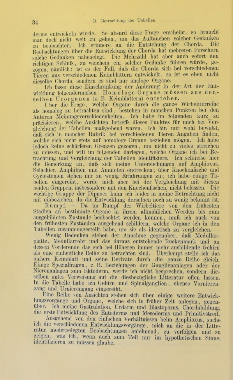 (lenns entwickeln würde. So absurd diese Frage erscheint, so braucht man doch nicht weit y.ii gehen, um das Auftauchen solcher Gedanken zu beobachten. Ich erinnere an die Entstehung der Chorda. Die Beobachtungen über die Entwicklung der Chorda hat mehreren Forschern solche Gedanken nahegelegt. Die Mehrzahl hat aber auch sofort den richtigen Schlufs, zu welchem ein solcher Gedanke führen würde, ge- zogen, nämlich: ist es der Fall, dafs die Chorda sich bei verschiedenen Tieren aus verschiedenen Keimblättern entwickelt, so ist es eben nicht dieselbe Chorda, sondern es sind nur analoge Organe. Ich fasse diese Einschränkung der Änderung in der Art der Ent- wicklung folgendermafsen: Homologe Organe müssen aus den- selben UrOrganen (z. B. Keimblättern) entstehen. Über die Frage, welche Organe durch die ganze Wirbeltierreihe als homolog zu betrachten sind, l)estehen in manchen Punkten bei den Autoren Meinungsverschiedenheiten. Ich habe im folgenden kurz zu präcisieren, welche Ansichten betreffs dieses Punktes für mich bei Ver- gleichung der Tabellen mafsgebend waren. Ich bin mir wohl bewufst, dafs sich in mancher Rubrik bei verschiedenen Tieren Angaben finden, welche sich nicht stets auf liomologe Organe l)eziehen mögen. Ich habe jedocli keine schärferen Grenzen gezogen, um nicht zu vieles streichen zu müssen, und will im folgenden darlegen, welche Organe ich bei Be- trachtung und Vergleichung der Tabellen identifiziere. Ich schliefse hier die Bemerkung an, dafs sich meine Untersuchungen auf Amphioxus. Selachier, Amphibien und Amnioten erstrecken; über Knochenfische und Cyclostomen stehen mir zu wenig Eifahrungen zu; ich habe einige Ta- bellen eingereiht, werde mich aber bei der Vergleichung mit diesen beiden Gruppen, insbesondere mit den Knochenfischen, nicht liefassen. Die wichtige Gruppe der Dipnoer kann ich leider in meine Betrachtung nicht mit einbeziehen, da die Entwicklung derselben noch zu wenig bekannt ist. Rumpf. — Da im Rumpf der Wirbeltiere von den frühesten Stadien an bestimmte Organe in ihrem allmählichen Werden bis zum ausgebildeten Zustande beobachtet werden können, mufs ich auch von den frühesten Zuständen ausgehend schildern, welche Organe ich in den Tabellen zusammengestellt habe, um sie als identisch zu vergleichen. Wenig Bedenken stehen der Annahme gegenüber, dafs Medullar- platte, Medullarrohr und das daraus entstehende Rückenmark und au dessen Vorderende das sich bei Höheren immer mehr ausbildende Gehirn als eine einheitliche Reihe zu betrachten sind. Überhaupt stelle ich das äufsere Keimblatt und seine Derivate durch die ganze Reihe gleich. Einige Spezialfragen, z. B. Beziehungen der Ganglieuanlagen oder der Nierenanlagen zum Ektoderm, werde ich nicht besprechen, sondern die- selben unter Verweisung auf die diesbezügliche Litteratur offen lassen. In die Tabelle habe ich Gehirn und Spinalganglien, ebenso Vornieren- gang und Uruiereugang eiugereiht. Eine Reihe von Ansichten stehen sich über einige w'eitere Entwick- lungsvorgänge und Organe, welche sich in frülier Zeit anlegen, gegen- über. Ich meine Gastrulation, Urdarm und Blastoporus, Chordabildung, die erste Entwicklung des Entoderms und Mesoderms und Primitivstreif. Ausgehend von den einfachen Verhältnissen beim Amphioxus, suche ich die verschiedenen Entwicklungsvorgänge, mich an die in der Litte- ratur niedergelegten Beobachtungen anlehnend, zu verfolgen und zu zeigen, was ich, wenn auch zum Teil nur im hypothetischen Sinne, identifizieren zu müssen glaube.