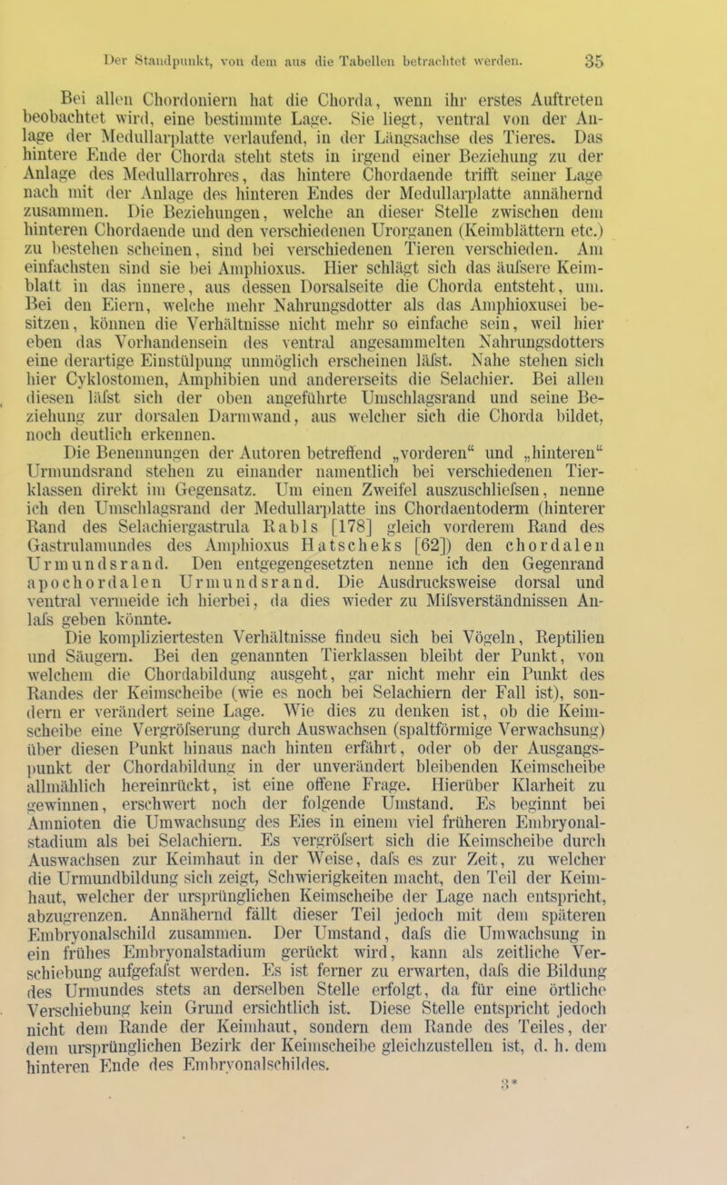 Bei allen Chordonierii hat die Chorda, wenn ihr erstes Auftreten beobachtet wird, eine bestiininte La,ue. Sie lie^t, ventral von der An- lage der Medullarplatte verlaufend, in der Längsachse des Tieres. Das hintere Ende der Chorda steht stets in irgend einer Beziehung zu der Anlage des Medullarrohres, das hintere Chordaende trifft seiner Lage nach mit der Anlage des hinteren Endes der Medullarplatte annähernd zusammen. Die Beziehungen, welche an dieser Stelle zwischen dem hinteren Chordaende und den verschiedenen Urorganen (Keimblättern etc.) zu bestehen scheinen, sind bei verschiedenen Tieren verschieden. Am einfachsten sind sie bei Amphioxus. Hier schlägt sich das äufsere Keim- blatt in das innere, aus dessen Dorsalseite die Chorda entsteht, um. Bei den Eiern, welche mehr Nahrungsdotter als das Amphioxusei be- sitzen, können die Verhältnisse nicht mehr so einfache sein, weil hier eben das Vorhandensein des ventral angesammelten Nahrungsdotters eine derartige Einstülpung immöglicli erscheinen läfst. Nahe stellen sich hier Cyklostomen, Amphibien und andererseits die Selacliier. Bei allen diesen läfst sich der oben angeführte Umschlagsrand und seine Be- ziehung zur dorsalen Darmwand, aus welcher sich die Chorda liildet, noch deutlich erkennen. Die Benennungen der Autoren betreffend „vorderen“ und „hinteren“ Urmundsrand stehen zu einander namentlich bei verschiedenen Tier- klassen direkt im Gegensatz. Um einen Zweifel auszuschliefsen, nenne ich den Umschlagsrand der Medullariilatte ins Chordaentoderm (hinterer Band des Selachiergastrula Babls [178] gleich vorderem Band des Gastrulamundes des Amidiioxus Hatscheks [62]) den chordalen Urmundsrand. Den entgegengesetzten nenne ich den Gegenrand apo Chorda len Urmundsrand. Die Ausdmeksweise dorsal und ventral vermeide ich hierbei, da dies wieder zu Mifsverständnissen An- lafs geben könnte. Die kompliziertesten Verhältnisse finden sich bei Vögeln, Beptilieu lind Sängern. Bei den genannten Tierklassen bleibt der Punkt, von welchem die Chordabildung ausgeht, gar nicht mehr ein Punkt des Bandes der Keimscheibe (wie es noch bei Selachiern der Fall ist), son- dern er verändert seine Lage. Wie dies zu denken ist, ob die Keini- scheibe eine Vergröfserung durch Auswachsen (spaltförmige Verwachsung) über diesen Punkt hinaus nach hinten erfährt, oder ob der Ausgangs- punkt der Chordabildiing in der unverändert bleibenden Keimscheibe allmählich hereinrückt, ist eine offene Frage. Hierüber Klarheit zu gewinnen, erschwert noch der folgende Umstand. Es beginnt bei Amnioten die Umwachsung des Eies in einem viel früheren Embryonal- stadium als bei Selachiern. Es vergröfsert sich die Keimscheibe durch Auswachsen zur Keimhaut in der Weise, dafs es zur Zeit, zu welcher die Urmundbildung sich zeigt, Schwierigkeiten macht, den Teil der Keini- haut, welcher der iirsiirünglichen Keimscheibe der Lage nach entspricht, abzugrenzen. Annähernd fällt dieser Teil jedoch mit dem späteren Embryonalschild zusammen. Der Umstand, dafs die Umwachsung in ein frühes Embryonalstadium gerückt wird, kann als zeitliche Ver- schiebung aufgefafst werden. Es ist ferner zu erwarten, dafs die Bildung des Urniundes stets an derselben Stelle erfolgt, da für eine örtliche Verschiebung kein Grund ersichtlich ist. Diese Stelle entspricht jedoch nicht dem Bande der Keimhaut, sondern dem Bande des Teiles, der dem ursprünglichen Bezirk der Keimscheibe gleichzustellen ist, d. h. dem hinteren Ende des Embrvonalschildes.