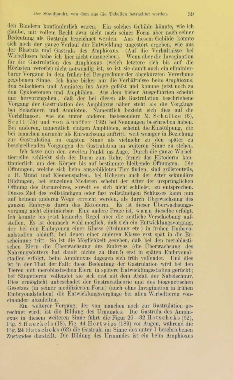 den Rändern kontiniiierliob wären. Ein solches Gebilde könnte, wie ich glaube, mit vollem Recht zwar nicht nach seiner Form aber nach seiner Bedeutung als Gastrula bezeichnet werden. Aus diesem Gebilde könnte sich noch der ganze Verlauf der Entwicklung ungestört ergeben, wie aus der Blastula und Gastrula des Amphioxus. (Auf die Verhältnisse bei ^^irbellosen habe ich hier nicht eiuzugehen). Wenn aber die Invagination für die Gastrulation des Ami)hioxus (welch letztere sich bis auf die Höchsten vererbt) nicht notwendig ist, so ist sie damit auch ein eliminier- barer Vorgang in dem früher bei Besprechung der abgekürzten Vererbung gegebenen Sinne. Ich habe bisher nur die Verhältnisse beim Amphioxus, den Selachiern und Amnioten ins Auge gefafst und komme jetzt noch zu den Cyklostomen und Amphibien. Aus dem bisher Ausgeführten scheint mir hervorzugehen, dafs der bei diesen als Gastrulation beschriebene Vorgang der Gastrulation des Amphioxus näher steht als die Vorgänge bei Selachiern und Amnioten. Namentlich bezieht sich dies auf die Verhältnisse, wie sie unter anderen insbesondere M. Schnitze (6), Scott (75) und von Kupffer (192) bei Neunaugen beschrieben haben. Bei anderen, namentlich einigen Amphibien, scheint die Einstülpung, die bei manchen nurmehr als Einwachsung auftritt, weit weniger in Beziehung zur Gastrulation im engsten Sinne als vielmehr zu den später zu beschreibenden Vorgängen der Gastrulation im weiteren Sinne zu stehen. Ich fasse nun den zweiten Runkt ins Auge. Durch die ganze Wirbel- tierreihe schliefst sich der Darm zum Rohr, ferner das Ektoderm kon- tinuierlich um den Körper bis auf bestimmte bleibende Öffnungen. Die ()ffnungen, welche sich beim ausgebildeten Tier finden, sind gröfstenteils, z. B. Mund und Kiemenspalten, bei Höheren auch der After sekundäre Bildungen, bei einzelnen Niederen scheint der After der ursprünglichen Öffnung des Darmi-ohres, soweit es sich nicht schliefst, zu entsprechen. Dieses Ziel des vollständigen oder fast vollständigen Schlusses kann nun auf keinem anderen Wege erreicht werden, als durch Überwachsung des ganzen Embryos durch das Ektoderm. Es ist dieser Ülierwachsungs- vorgang nicht eliminierbar. Eine andere Frage ist, wann dieselbe erfolgt. Ich konnte bis jetzt keinerlei Regel über die zeitliche Verschiebung auf- stellen. Pis ist demnach wohl möglich, dafs sich ein Entwicklungsvorgang, der bei den Embryonen einer Klasse (Ordnung etc.) in frühen Embryo- nalstadien abläuft, bei denen einer anderen Klasse erst spät in die Er- scheinung tritt. So. ist die Möglichkeit gegeben, dafs bei den meroblasti- schen Pliern die Überwachsung des Plmbryos (die Überwachsung des Nahrungsdotters hat damit nichts zu thun!) erst in späten Embryonal- stadien erfolgt, beim Amphioxus dagegen sich früh vollendet. Und dies ist in der That der Fall; fliese Bedeutung der Gastrulation wird bei den Tieren mit meroblastischen Eiern in spätere Pintwicklungsstadien gerückt; bei Säugetieren vollendet sie sich erst mit dem Abfall der Nabelschnur. Dies ermöglicht unbeschadet der Gastraeatheorie und des biogenetischen Gesetzes (in seiner modifizierten Form) (auch ohne Invagination in frühen Embryonalstadien) die Pintwicklungsvorgänge bei allen Wirbeltieren von- einander abzuleiten. Ein weiterer Vorgang, der von manchen noch zur Gastrulation ge- rechnet wird, ist die Bildung des Urmundes. Die Gastrula des Amphi- oxus in diesem weiteren Sinne führt die Figur 26—32 Platscheks (62), Fig. 8 Haeckels (18), Fig. 44 Hertwigs Ö89) vor Augen, während die Fig. 24 Hatsch eks (62) die .Gastrula im Sinne des unter 1 beschriebenen Zustandes darstellt. Die Bildung des Urmundes ist ein beim Amphioxus