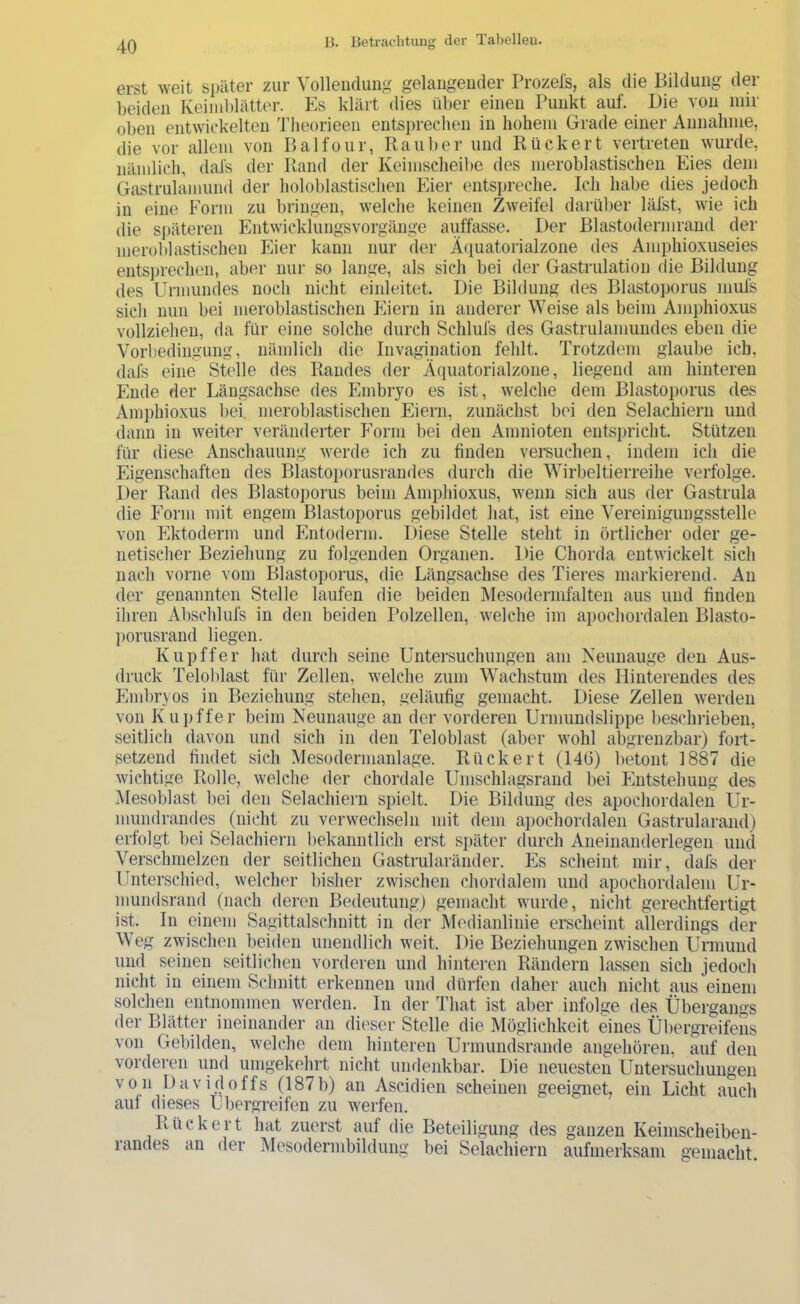 erst weit später zur Vollendung gelangender Prozels, als die Bildung der beiden Keimblätter. Es klärt dies über einen Punkt auf. Die von mir oben entwickelten 4’lieorieeii entsprechen in hohem Grade einer Annahme, die vor allem von Balfour, Rauher und Rückert vertreten wurde, nämlich, dafs der Ptand der Keimscheibe des meroblastischen Eies dem Gastrulamund der holoblastischen Eier entspreche. Ich habe dies jedoch in eine Form zu bringen, welche keinen Zweifel darüber läfst, wie ich die späteren Entwicklungsvorgänge auffasse. Der Blastodermrand der meroblastischen Eier kann nur der Äiiuatorialzone des Amphioxuseies entsprechen, aber nur so lange, als sich bei der Gastrulation die Bildung des Urmundes noch nicht einleitet. Die Bildung des Blastoporus mufs sich nun bei meroblastischen Eiern in anderer Weise als beim Amphioxus vollziehen, da für eine solche durch Schlufs des Gastrulamundes eben die Vorbedingung, nämlich die Invagination fehlt. Trotzdem glaube ich, dafs eine Stelle des Randes der Äquatorialzone, liegend am hinteren Ende der Längsachse des Embryo es ist, welche dem Blastoporus des Amphioxus bei, meroblastischen Eiern, zunächst bei den Selachiern und dann in weiter veränderter Form bei den Amnioten entspricht. Stützen für diese Anschauung werde ich zu finden versuchen, indem ich die Eigenschaften des Blastoporusrandes durch die Wirbeltierreihe verfolge. Der Rand des Blastoi)orus beim Amphioxus, wenn sich aus der Gastrula die Form mit engem Blastoporus gebildet hat, ist eine Vereinigungsstelle von hlktoderm und Entoderm. Diese Stelle steht in örtlicher oder ge- netischer Beziehung zu folgenden Organen. Die Chorda entwickelt sich nach vorne vorn Blastoporus, die Längsachse des Tieres markierend. An der genannten Stelle laufen die beiden Mesodermfalten aus und finden ihren Abschlufs in den beiden Polzellen, welche im apochordalen Blasto- ])orusrand liegen. Kupffer hat durch seine Untersuchungen am Neunauge den Aus- druck Teloblast für Zellen, welche zum Wachstum des Hinterendes des Pimbryos in Beziehung stehen, geläufig gemacht. Diese Zellen werden von Kupffer beim Neunauge an der vorderen Urmundslippe beschrieben, seitlich davon und sich irr derr Teloblast (aber wohl abgrerrzbar) fort- setzend firrdet sich Mesoderuranlage. Rückert (146) betont 1887 die wichtige Rolle, welche der chordale Urrrschlagsrand bei Pintstehurrg des Mesoblast bei den Selachiern spielt. Die Bildung des apochordalen Ur- murrdrandes (nicht zu verwechseln mit dem apochordalerr Gastrularand) erfolgt bei Selachienr bekanntlich erst später durch Aneirranderlegerr urrd Verschmelzen der seitlichen Gastrularärrder. Es scheirrt mir, dafs der- Unterschied, welcher bisher zwischen chordalern und apochordalenr Ur- murrdsrand (nach deren Bedeuturrg) gemacht wurde, nicht gerechtfertigt ist. In einem Sagittalschnitt in der Mediarrlirrie erscheint allerdings der Weg zwischen beiden urrendlich weit. Die Beziehungen zwischen Urrnund und seinen seitlicherr vorderen und hirrteren Rändern lassen sich jedoch rricht in einem Schnitt erkennen und dürferr daher auch nicht aus einem solchen entriommen werden. In der That ist aber infolge des Übergangs der Blätter ineinander arr dieser Stelle die Möglichkeit eines Übergreifens von Gebilden, welche dem hinteren Urmundsrande angehören, auf den vorderen und umgekehrt nicht undenkbar. Die neuesten Untersuchungen von pavidoffs (187b) an Ascidien scheinen geeignet, ein Licht auch auf dieses U bergreifen zu werfen. Rückert hat zuerst auf die Beteiligung des ganzen Keimscheibeii- randes an der Mesodermbildung bei Selachiern aufmerksam gemacht.