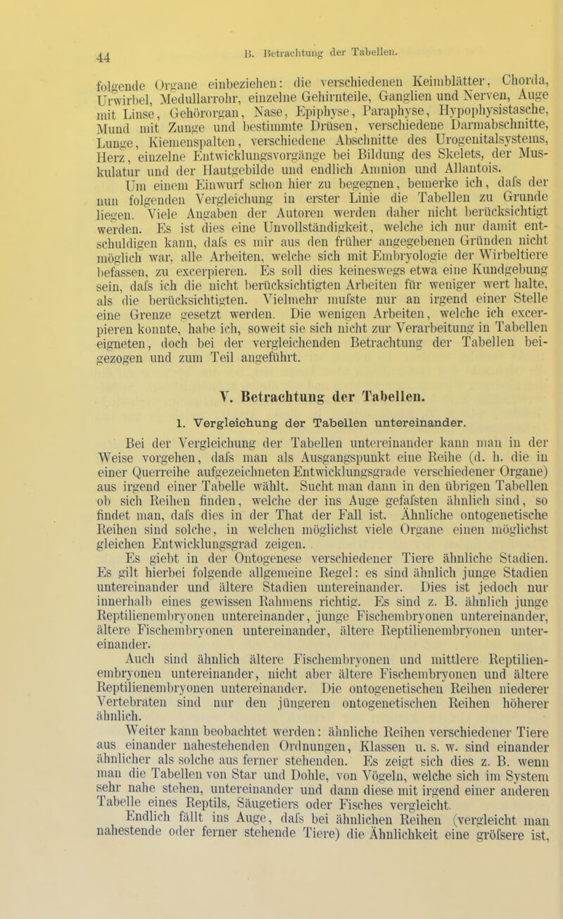 f()l<>eiule Organe einbezielien: die verschiedenen Keimblätter, Chorda, Urwirbel, Medullarrohr, einzelne Gehirnteile, Ganglien und Nerven, Auge mit Linse, Gehörorgan, Nase, Epiphyse, Paraphyse, Hypophysistasche, Mund mit Zunge und bestimmte Drüsen, vei-schiedene Darniabschnitte, Lunge, Kiemenspalten, verschiedene Abschnitte des Urogenitalsystems, Herz, einzelne Entwicklungsvorgänge bei Bildung des Skelets, der Mus- kulatur und der Hautgebilde und endlich Amnion und Allantois. Um einem Einwurf schon hier zu begegnen, bemerke ich, dafs der nun folgenden Vergleichung in erster Linie die Tabellen zu Grunde liegen. Viele Angaben der Autoren werden daher nicht l)erücksichtigt werden. Es ist dies eine Unvollständigkeit, welche ich nur damit ent- schuldigen kann, dafs es mir aus den früher angegebenen Gründen nicht möglich war, alle Arbeiten, welche sich mit Embryologie der Wirbeltiere l)efassen, zu excerpieren. Es soll dies keineswegs etwa eine Kundgebung sein, dafs ich die nicht berücksichtigten Arbeiten für weniger wert halte, als die berücksichtigten. Vielmehr mufste nur an irgend einer Stelle eine Grenze gesetzt werden. Die wenigen Arbeiten, welche ich excer- pieren konnte, habe ich, soweit sie sich nicht zur Verarbeitung in Tabellen eigneten, doch bei der vergleichenden Betrachtung der Tabellen bei- gezogen und zum Teil angeführt. y. Betraclituug- der Tabellen. 1, Vergleichung der Tabellen untereinander. Bei der Vergleichung der Tabellen untereinander kann man in der Weise vergehen, dafs man als Ausgangspunkt eine Reihe (d. li. die in einer Querreihe aufgezeichneten Entwicklungsgrade verschiedener Organe) aus irgend einer Tabelle wählt. Sucht man dann in den übrigen Tabellen ob sich Reihen finden, welche der ins Auge gefafsteu ähnlich sind, so findet man, dafs dies in der That der Fall ist. Ähnliche ontogenetische Reihen sind solche, in welchen möglichst viele Organe einen möglichst gleichen Entwicklungsgrad zeigen. . Es giebt in der Ontogenese verschiedener Tiere älmliche Stadien. Es gilt hierbei folgende allgemeine Regel: es sind ähnlich junge Stadien untereinander und ältere Stadien untereinander. Dies ist jedoch nur innerhalb eines gewissen Rahmens richtig. Es sind z. B. ähnlich junge Reptilienembryonen untereinander, junge Fischembryonen untereinander, ältere Fischembryonen untereinander, ältere Reptilienembryonen unter- einander. Auch sind ähnlich ältere Fischembryonen und mittlere Reptilien- embryonen untereinander, nicht aber ältere Fischembryonen und ältere Reptilienembryonen untereinander. Die ontogenetischeii Reihen niederer Vertebraten sind mir den jüngeren ontogenetischeii Reihen höherer ähnlich. Weiter kann beobachtet werden: ähnliche Reihen verschiedener Tiere aus einander nahestehenden Ordnungen, Klassen u. s. w. sind einander ähnlicher als solche aus ferner stehenden. Es zeigt sich dies z. B. wenn man die Tabellen von Star und Dohle, von Vögeln, welche sich im System sehr nahe stehen, untereinander und dann diese mit irgend einer anderen Tabelle eines Reptils, Säugetiers oder Fisches vergleicht. Endlich fällt ins Auge, dafs bei ähnlichen Reihen (vergleicht man nahestende oder ferner stehende Tiere) die Ähnlichkeit eine gröfsere ist,