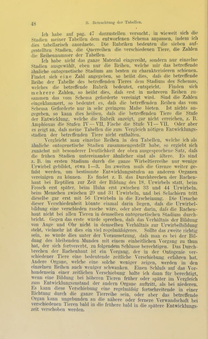 Ich habe auf pag. 47 darziistelleii versucht, in wieweit sich die Stadien meiner Tabellen dem entworfenen Schema anpassen, indem ich dies tabellarisch anordnete. Die Rubriken bedeuten die sieben auf- gestellten Stadien, die Querreihen die verschiedenen Tiere, die Zahlen die Reihennummer der Tabellen. Ich habe nicht das ganze Material eingereiht, sondern nur einzelne Stadien ausgewählt, eben nur die Reihen, welche mir das betreffende ähnliche ontogenetische Stadium am besten zu charakterisieren schienen. Findet sich eine Zahl angegeben, so heilst dies, dafs die betreffende Reihe der Tabelle des betreffenden Tieres dem Stadium des Schemas, welches die betreffende Rubrik bedeutet, entspricht. Finden sich mehrere Zahlen, so heilst dies, dafs erst in mehreren Reihen zu- sammen das vom Schema geforderte vereinigt wird. Sind die Zahlen eingeklammert, so bedeutet es, dafs die betreffenden Reihen das vom Schema Geforderte nur in sehr geringem Mafse bieten. Ist nichts an- gegeben, so kann dies heifsen, dafs die betreffenden Tiere die Stufe der Entwicklung, welche die Rubrik anzeigt, gar nicht erreichen, z. B. Amphioxus die Stufen IV—VII, Fische die Stufe VI—VII. Oder aber es zeigt an, dafs meine Tabellen die zum Vergleich nötigen Entwicklungs- stadien der betreffenden Tiere nicht enthalten. Vergleicht man einzelne Reihen in den Tabellen, welche ich als ähnliche ontogenetische Stadien zusammengestellt habe, so ergiebt sich zunächst mit besonderer Deutlichkeit der oben ausgesprochene Satz, dafs die frühen Stadien untereinander ähnlicher sind als ältere. Es sind z. B. im ersten Stadium durch die ganze Wirbeltierreihe nur wenige Ui wirbel gebildet, etwa 1—3. Im zweiten mufs die Grenze weiter ge- fal'st werden, um bestimmte Entwicklungsstufen an anderen Organen vereinigen zu können. Es findet z. B. das Durchbrechen der Rachen- haut bei Reptilien zur Zeit der Bildung des 18. Urwirbels statt, beim Frosch erst si)äter, beim Huhn erst zwischen 33 und 44 Urwirbeln, beim Menschen zwischen 29 und 31 Urwirbeln, und bei Selachiern tritt dieselbe gar erst mit 56 Urwirbeln in die Erscheinung. Die Ursache dieser Verschiedenheit könnte einmal darin liegen, dafs die Urwirbel- bildung eine verschieden rasche wäre, oder aber darin, dafs die Rachen- haut nicht bei allen Tieren in demselben ontogenetischen Stadium durch- bricht. Gegen das erste würde sprechen, dafs das Verhältnis der Bildung von Auge und Ohr nicht in demselben Verhältnis zur Urwirbelbilduug steht, vielmehr ist dies ein viel regelmäfsigeres. Sollte das zweite richtig sein, so würde dies unter der Voraussetzung, dafs man es bei der Bil- dung des bleibenden Mundes mit einem einlieitlichen Vorgang zu thun hat, der sich fortvererbt, zu folgendem Schlüsse berechtigen. Das Durch- brechen der Rachenhaut ist ein Vorgang, der in der Ontogenie ver- schiedener Tiere eine bedeutende zeitliche Verschiebung erfahren hat. Andere Organe, welche eine solche weniger zeigen, werden in den einzelnen Reihen auch weniger schwanken. EinenSchlufs auf das Vor- handensein einer zeitlichen Verschiebung halte ich dann für berechtigt, wenn eine Bildung bei höheren Tieren früher oder später im Vergleich zum Entwicklungszustand der andern Organe aufbitt, als bei niederen. Es kann diese Verschiebung eine regelmäfsig fortschreitende in einer Richtung durch die ganze Tierreihe sein, oder aber das betreffende Organ kann ungebunden an die nähere oder fernere Verwandschaft bei veischiedenen Tieren bald in die frühere bald in die spätere Entwicklungs- zeit verschoben werden.