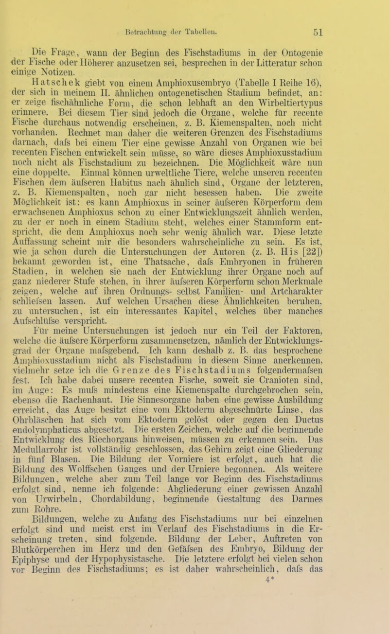 Die Fratic, wann der Beginn des Fischstadiuins in der Ontogenie der Fische oder Höherer anzusetzen sei, besprechen in der Litteratiir schon einige Notizen. Hat sch ek giebt von einem Ampliioxusembryo (Tabelle I Reihe 16), der sich in meinem II. ähnlichen ontogenetischen Stadium befindet, an: er zeige fischähnliche Form, die schon lebhaft an den Wirbeltiertypus erinnere. Bei diesem Tier sind jedoch die Organe, welche für recente Fische durchaus notwendig erscheinen, z. B. Kiemenspalten, noch nicht vorhanden. Rechnet man daher die weiteren Grenzen des Fischstadiums darnach, dafs bei einem Tier eine gewisse Anzahl von Organen wie bei recenten Fischen entwickelt sein müsse, so wäre dieses Amphioxusstadium noch nicht als Fischstadium zu bezeichnen. Die Möglichkeit wäre nun eine dojiiielte. Einmal können urweltliche Tiere, welche unseren recenten Fischen dem äufseren Habitus nach ähnlich sind, Organe der letzteren, z. B. Kiemensi)alten, noch gar nicht besessen haben. Die zweite Möglichkeit ist: es kann Amphioxus in seiner äufseren Körperform dem erwachsenen Amphioxus schon zu einer Entwicklungszeit ähnlich werden, zu der er noch in einem Stadium steht, welches einer Stammform ent- spricht, die dem Amphioxus noch sehr wenig ähnlich war. Diese letzte Auffassung scheint mir die besonders wahrscheinliche zu sein. Es ist, wie ja schon durch die Untersuchungen der Autoren (z. B. His [22]) bekannt geworden ist, eine Thatsache, dafs Embryonen in früheren Stadien, in welchen sie nach der Entwicklung ihrer Organe noch auf ganz niederer Stufe stehen, in ihrer äufseren Körperform schon Merkmale zeigen, welche auf ihren Ordnungs- selbst Familien- und Artcharakter schliefsen lassen. Auf welchen Ursachen diese Ähnlichkeiten beruhen, zu untersuchen, ist ein interessantes Kapitel, welches über manches Aufschlüfse verspricht. Für meine Untemichungen ist jedoch nur ein Teil der Faktoren, w^elche die äufsere Körperform zusammensetzen, nämlich der Entwicklungs- gi’ad der Organe mafsgebend. Ich kann deshalb z. B. das besprochene Amphioxusstadium nicht als Fischstadium in diesem Sinne anerkennen, vielmehr setze ich die Grenze des Fischstadiums folgenderniafsen fest. Ich habe dabei unsere recenten Fische, soweit sie Cranioten sind, im Auge: Es mufs mindestens eine Kiemenspalte durchgebrochen sein, ebenso die Rachenhaut. Die Sinnesorgane haben eine gewisse Ausbildung erreicht, das Auge besitzt eine vom Ektoderai abgeschnürte Linse, das Ohrbläschen hat sich vom Ektoderm gelöst oder gegen den Ductus endolym])haticus abgesetzt. Die ersten Zeichen, welche auf die beginnende Entwicklung des Riechorgans hinweisen, müssen zu erkennen sein. Das Medullarrohr ist vollständig geschlossen, das Gehirn zeigt eine Gliederung in fünf Blasen. Die Bildung der Vorniere ist erfolgt, auch hat die Bildung des Wolffschen Ganges und der Urniere begonnen. Als weitere Bildungen, welche aber zum Teil lange vor Beginn des Fischstadiuins erfolgt sind, nenne ich folgende: Abgliederung einer gewissen Anzahl von Urwirbeln, Chordabiklung, beginnende Gestaltung des Darmes zum Rohre. Bildungen, welche zu Anfang des Fischstadiums nur bei einzelnen erfolgt sind und meist erst im Verlauf des Fischstadiums in die Er- scheinung treten, sind folgende. Bildung der Leber, Auftreten von Blutkörperchen im Herz und den Gefäfsen des Embryo, Bildung der Epiphyse und der Hypophysistasche. Die letztere erfolgt bei vielen schon vor Beginn des Fischstadiums; es ist daher wahrscheinlich, dafs das 4*