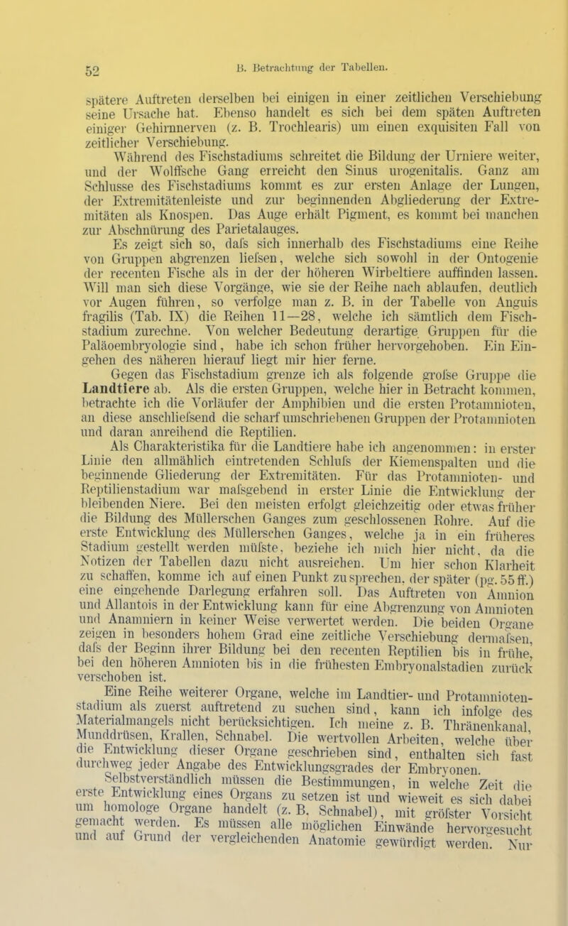 si)ätere Auftreten derselben bei einigen in einer zeitlichen Verschiebung seine Ursache hat. Ebenso handelt es sich bei dem späten Auftreten einigei- Gehirnnerven (z. B. Trochlearis) um einen exquisiten Fall von zeitlicher Verschiebung. Während des Fischstadiums schreitet die Bildung der Urniere weiter, und der Wollfsche Gang erreicht den Sinus urogenitalis. Ganz am Schlüsse des Fischstadiums kommt es zur ersten Anlage der Lungen, der Extreniitätenleiste und zur beginnenden Abgliederung der Extre- mitäten als Knosi)en. Das Auge erhält Pigment, es kommt bei manchen zur Abschnürung des Parietalauges. Es zeigt sich so, dals sich innerhalb des Fischstadiums eine Reihe von Gruppen abgrenzen liefsen, welche sich sowohl in der Ontogenie der recenten Fische als in der der höheren Wirbeltiere auffinden lassen. Will man sich diese Vorgänge, wie sie der Reihe nach ablaufen, deutlich vor Augen führen, so verfolge man z. B, in der Tabelle von Anguis fragilis (Tab. IX) die Reihen 11—28, welche ich sämtlich dem Fisch- stadium zurechne. Von welcher Bedeutung derartige Gruppen für die Paläoembryologie sind, habe ich schon früher hervorgehoben. Ein Ein- gehen des näheren hierauf liegt mir hier ferne. Gegen das Fischstadium grenze ich als folgende grofse Gruppe die Landtiere ab. Als die ersten Gruppen, welche hier in Betracht kommen, betrachte ich die Vorläufer der Amphibien und die ersten Protamnioteu, an diese anschliefsend die scharf umschriel)enen Gruppen der Protanmioten und daran anreihend die Reptilien. Als Charakteristika für die Landtiere habe ich angenommen: in erster Linie den allmählich eintretenden Schlufs der Kiemenspalten und die beginnende Gliedeiiing der Extremitäten. Für das Protanmioten- und Reptilienstadium war mafsgebend in erster Linie die Entwicklung der bleibenden Niere. Bei den meisten erfolgt gleichzeitig oder etwas früher die Bildung des Müllerschen Ganges zum geschlossenen Rohre. Auf die erste Entwicklung des Müllerschen Ganges, welche ja in ein früheres Stadium gestellt werden müfste, beziehe ich mich hier nicht, da die Notizen der Tabellen dazu nicht ausreichen. Um hier schon Klarheit zu schaffen, komme ich auf einen Punkt zu sprechen, der später (pg. 55 ff.) eine eingehende Darlegung erfahren soll. Das Auftreten von Amnion und Allantois in der Entwicklung kann für eine Abgrenzung von Amnioten und Anamniern in keiner Weise verwertet werden. Die beiden Organe zeigen in l)esonders hohem Grad eine zeitliche Verschiebung dermafsen dals der Beginn ihrer Bildung bei den recenten Reptilien bis in frühe’ bei den höheren Amnioten bis in die frühesten Embryonalstadien zurück verschoben ist. Eine Reihe weiterer Organe, welche im Landtier- und Protamnioten- stadium als zuerst auftietend zu suchen sind, kann ich infoD'e des Materialmangels nicht berücksichtigen. Ich meine z. B. Thränenkanal Munddrüsen, Krallen, Schnabel. Die wertvollen Arbeiten, welche über die Entwicklung dieser Organe geschrieben sind, enthalten sich fast durclnveg jeder Angabe des Entwicklungsgrades der Embrvonen Selbstverständlich müssen die Bestimmungen, in welche Zeit die eiste Entwicklung eines Organs zu setzen ist und wieweit es sich dabei um homologe Organe handelt (z. B. Schnabel), mit grölster Vorsicht gemacht werden. Es iniipen alle möglichen Einwände hervorgesucht und auf Gumd der vergleichenden Anatomie gewürdigt werdein Nur