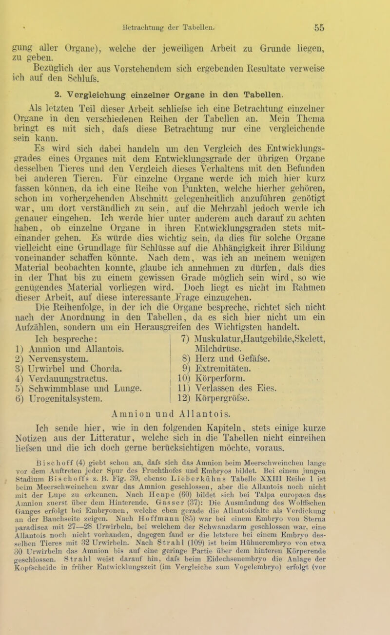 guiig aller Organe), welche der jeweiligen Arbeit zu Grunde liegen, zu geben. Bezüglich der aus Vorstehendem sich ergebenden Resultate verweise ich auf den Schlufs. 2. Vergleichung einzelner Organe in den Tabellen. Als letzten Teil dieser Arbeit schliefse ich eine Betrachtung einzelner Organe in den verschiedenen Reihen der Tabellen an. Mein Thema bringt es mit sich, dafs diese Betrachtung nur eine vergleichende sein kann. Es wird sich dabei handeln um den Vergleich des Entwicklungs- grades eines Organes mit dem Entwicklungsgrade der übrigen Organe desselben Tieres und den Vergleich dieses Verhaltens mit den Befunden bei anderen Tieren. Für einzelne Organe werde ich mich hier kurz fassen können, da ich eine Reihe von Punkten, welche hierher gehören, schon im vorhergehenden Abschnitt gelegeiiheitlicli anzuführen genötigt war, um dort verständlich zu sein, auf die Mehrzahl jedoch werde ich genauer eingehen. Ich werde hier unter anderem auch darauf zu achten liaben, ob einzelne Organe in ihren Entwicklungsgraden stets mit- einander gehen. Es würde dies wichtig sein, da dies für solche Organe vielleicht eine Gnindlage für Schlüsse auf die Abhängigkeit ihrer Bildung voneinander schaffen könnte. Nach dem, was ich an meinem wenigen Material beobachten konnte, glaube ich annehmen zu dürfen, dafs dies in der That bis zu einem gewissen Grade möglich sein wird, so wie genügendes Material vorliegen wird. Doch liegt es nicht im Rahmen dieser Arbeit, auf diese interessante Frage einzugehen. Die Reihenfolge, in der ich die Organe bespreche, richtet sich nicht nach der Anordnung in den Tabellen, da es sich hier nicht um ein Aufzählen, sondern um ein Herausgreifen des Wichtigsten handelt. Ich bespreche; 1) Amnion und Allantois. 2) Nervensystem. 3) Urwirbel und Chorda. 4) Verdauungstractus. 5) Schwimmblase und Lunge. 6) Urogenitalsystem. 7) Muskiilatur,Hautgebilde,Skelett, Milchdrüse. 8) Herz und Gefäfse. 9) Extremitäten. 10) Körperforra. 11) Verlassen des Eies. 12) Körpergröfse. Amnion und Allantois. Ich sende hier, wie in den folgenden Kapiteln, stets einige kurze Notizen aus der Litteratur, welche sich in die Tabellen nicht einreihen liefsen und die ich doch gerne berücksiclitigen möchte, voraus. Bi sc hoff (4) giebt schon an, dafs sich das Amnion beim Meerscliweinchen lange vor dem Auftreten jeder Sj)ur des Frnchthofes und Embryos bildet. Bei einem jungen »Stadium Bischoffs z. B. Fig. 89, ebenso Lieberkühns Tabelle XXIII Reihe 1 ist beim Meerschweinchen zwar das Amnion geschlossen, aber die Allantois noch nicht mit der Lujje zu erkennen. Nach Heape (60) bildet sich bei Talpa europaea das Amnion zuerst über dem Hinterende. Gasser (37): Die Au-smündung des Wolffschen Ganges erfolgt bei Embryonen, welche eben gerade die Allantoisfalte als Verdickung an der Bauchseite zeigen. Nach Hoffmann (85) war bei einem Embryo von Sterna j)aradisea mit 27—28 Urwirbeln, bei welchem der Schwanzdarm geschlossen war, eine Allantois noch nicht vorhanden, dagegen fand er die letztere bei einem Embryo des- selben Tieres mit 82 Urwirbeln. Nach Strahl (109) ist beim Hühnerembryo von etwa 80 Urwirbeln das Amnion bis auf eine geringe Partie über dem hinteren Körperende geschlossen. »Strahl weist darauf hin, dafs beim Eidechsenembryo die Anlage der Kopfscheide in früher Entwicklungszeit (im Vergleiche zum Vogelembryo) erfolgt (vor
