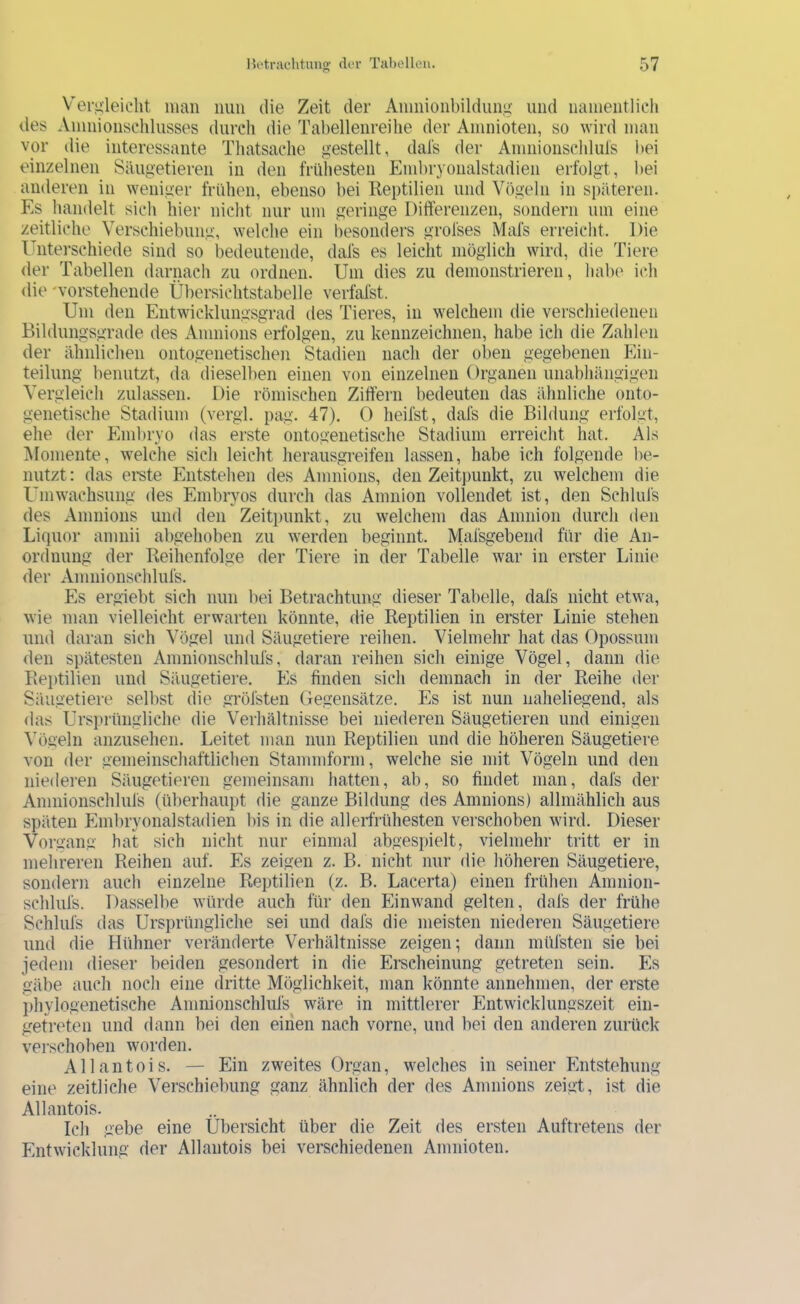 V’ei’fileiclit man mm die Zeit der Anmioiibildung und luuneiitlich des Anmionschlusses durch die Tabelleiireihe der Ainnioten, so wird inan vor die interessante Thatsache gestellt, dal's der Anmioiischluls bei einzelnen Säugetieren in den frühesten Einbryonalstadien erfolgt, bei anderen in weniger frühen, ebenso bei Reptilien und Vögeln in späteren. Es handelt sich hier nicht nur um geringe Differenzen, sondern um eine zeitliche Verschiebung, welche ein besonders grofses Mafs erreicht. Die Unterschiede sind so bedeutende, dafs es leicht möglich wird, die Tiere der Tabellen darnach zu ordnen. Um dies zu demonstrieren, halx^ ich die 'vorstehende Übersichtstabelle verfal’st. Um den Entwicklungsgrad des Tieres, in welchem die verschiedenen Bildungsgrade des Amnions erfolgen, zu kennzeichnen, habe ich die Zahlen der ähnlichen ontogenetischen Stadien nach der oben gegebenen Ein- teilung benutzt, da dieselben einen von einzelnen Organen unabhängigen Vergleich zulassen. Die römischen Ziffern bedeuten das ähnliche onto- genetische Stadium (vergl. pag. 47). 0 heifst, dafs die Bildung erfolgt, ehe der Pimbryo das erste ontogenetische Stadium erreicht hat. Als iUomente, welche sich leicht herausgreifen lassen, habe ich folgende be- nutzt: das ei-ste Pintstehen des Amnions, den Zeitpunkt, zu welchem die Umwachsung des Embryos durch das Amnion vollendet ist, den Schlufs des Amnions und den Zeitpunkt, zu welchem das Amnion durch den Liquor amnii abgehoben zu werden beginnt. Malsgebend für die An- ordnung der Reihenfolge der Tiere in der Tabelle war in erster Linie der Amnionschlufs. Es ergiebt sich nun bei Betrachtung dieser Tabelle, dafs nicht etwa, wie man vielleicht erwarten könnte, die Reptilien in erster Linie stehen und daran sich Vögel und Säugetiere reihen. Vielmehr hat das Opossum den spätesten Amnionschlufs, daran reihen sich einige Vögel, dann die Reptilien und Säugetiere. Pis finden sich demnach in der Reihe der Säugetiere selbst die gröfsten Gegensätze. Es ist nun naheliegend, als <las Ursi)rüngliche die Verhältnisse bei niederen Säugetieren und einigen Vögeln anzuseheii. Leitet man nun Reptilien und die höheren Säugetiere von der gemeinschaftlichen Stammform, welche sie mit Vögeln und den niederen Säugetieren gemeinsam hatten, ab, so findet man, dafs der Anmionschlufs (überhaupt die ganze Bildung (les Amnions) allmählich aus späten Plmbryonalstadien bis in die allerfrühesten verschoben wird. Dieser Vorgang hat sich nicht nur einmal abgespielt, vielmehr tritt er in mehreren Reihen auf. Es zeigen z. B. nicht nur die höheren Säugetiere, sondern auch einzelne Reptilien (z. B. Lacerta) einen frühen Amnion- schlufs. Dasselbe würde auch für den Einwand gelten, dafs der frühe Schlufs das Ursprüngliche sei und dafs die meisten niederen Säugetiere und die Hühner veränderte Verhältnisse zeigen; dann müfsteii sie bei jedem dieser beiden gesondert in die Erscheinung getreten sein. Es gäbe auch noch eine dritte Möglichkeit, man könnte aimehmen, der erste phylogenetische Amnionschlufs wäre in mittlerer Entwicklungszeit ein- getreten und dann bei den einen nach vorne, und bei den anderen zurück verschoben worden. Allantois. — Ein zweites Organ, welches in seiner Entstehung eine zeitliche Verschiebung ganz ähnlich der des Amnions zeigt, ist die Allantois. Ich gebe eine Übersicht über die Zeit des ersten Auftretens der Entwicklung der Allantois bei verschiedenen Anmioten.