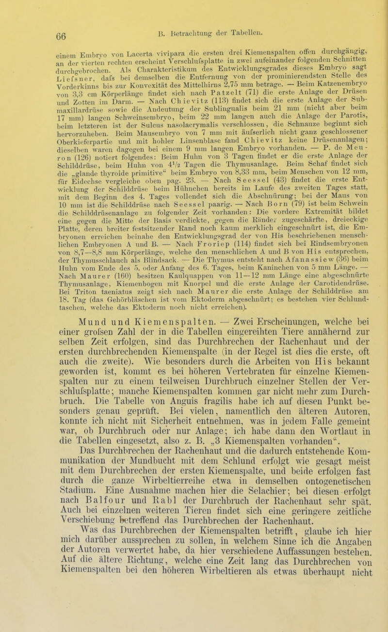 einem Einl)rvo von Lacerta vivipara die er.sten drei Kienienspalten oft(m durchpngig, an der vierten rechten erscheint Verschlufsplatte in zwei aufeinander folgenden bchnitten durcho-ebrochen. Als Charakteristikum des Entwicklungsgrades dieses Embryo sagt Eiefsner, dafs bei demselben die Entfernung von der prominierendsten Stelle des Vorderkinns bis zur Konvexität des Mittelhirns 2,7.5 mm betrage. — Beim Katzenembryo von cm Körperlänge findet sich nach Patzelt (71) die er.ste Anlage der Drüsen nnd Zotten im Darm. — Nach Chievitz (113) findet sich die erste Anlage der Sub- jnaxillardrüse sowie die Andeutung der Sublingualis beim 21 mm (nicht aber beim 17 mm) langen Schweinsembryo, beim 22 mm langen auch die Anlage der Parotis, beim letzteren ist der Sulcus' nasolacrymalis verschlossen, die Schnauze beginnt sich hervorzuheben. Beim Mausembryo von 7 mm mit äufserlich nicht ganz geschlossener Oberkieferpartie und mit hohler Linsenblase fand Chievitz keine Drüsenanlagen; dieselben waren dagegen bei einem 9 mm langen Embryo vorhanden. — P. de Meu- ron (126) notiert folgendes: Beim Huhn von 3 Tagen findet er die erste Anlage der Schilddrüse, beim Huhn von 4p2 Tagen die Thymusanlage. Beim Schaf findet sich die „glande thyroide ju-imitive“ beim Embryo von 8,.S3 mm, beim Menschen von 12 mm, für Eidechse vergleiche oben pag. 23. — Nach Sees sei (43) findet die erste Ent- wicklung der Schilddrüse beim Hühnchen bereits im Laufe, des zweiten Tages statt, mit dem Beginn des 4. Tages vollendet sich die Abschnürung; bei der Maus von 10 mm ist die Schilddrüse nach Seessei ]>aarig. — Nach Born (79) ist beim Schwein die Schilddrüsenanlage zu folgender Zeit vorhanden: Die vordere Extremität bildet eine gegen die Mitte der Basis verdickte, gegen die Künder zugeschärfte, dreieckige Platte, deren breiter festsitzender Kand noch kaum merklich eingeschnürt ist, die Em- bryonen erreichen beinahe den Entwicklungsgrad der von His beschriebenen mensch- lichen Embrvonen A und B. — Nach Eroriep (114) findet sich hei Kindsembryonen von 8,7—8,8 mm Körperlänge, welche den menschlichen A und B von His entsprechen, der Thymusschlauch als Blindsack. — Die Thymus entsteht nach Afanassiew (36) beim Huhn vom Ende des .5. oder- Anfang des 6. Tages, beim Kaninchen von .5 mm Länge. —■ Nach Maurer (160) besitzen Kaulquappen von 11—12 mm Länge eine abgeschnürte Thymusanlage, Kiemenbogen mit Knorpel und die erste Anlage der Carotidendrüse. Bei Triton taeniatus zeigt sich nach Maurer die erste Anlage der Schilddrüse am 18. Tag (das Gehörbläschen ist vom Ektoderm abgeschnürt; es bestehen vier Schlund- taschen, welche das Ektoderm noch nicht erreichen). Mund und Kiemen spalten. — Zwei Erscheinungen, welche bei einer grolsen Zahl der in die Tabellen eingereihten Tiere annähernd zur selben Zeit erfolgen, sind das Durchbrechen der Kachenhaut und der ersten durchbrechenden Kiemenspalte (in der Regel ist dies die erste, oft auch die zweite). Wie besonders durch die Arbeiten von His bekannt geworden ist, kommt es bei höheren Vertebraten für einzelne Kiemen- spalten nur zu einem teilweisen Durchltruch einzelner Stellen der Ver- schlufsplatte; manche Kiemenspalten kommen gar nicht mehr zum Durch- bruch. Die Tabelle von Anguis fragilis habe ich auf diesen Punkt be- sonders genau geprüft. Bei vielen, namentlich den älteren Autoren, konnte ich nicht mit Sicherheit entnehmen, was in jedem Falle gemeint war, ob Durchbruch oder nur Anlage; ich habe dann den Wortlaut in die Tabellen eingesetzt, also z. B. „3 Kienienspalten vorhanden“. Das Durchbrechen der Rachenhaut und die dadurch entstehende Kom- munikation der Mundbucht mit dem Schlund erfolgt wie gesagt meist mit dem Durchbrechen der ersten Kiemenspalte, und beide erfolgen fast durch die ganze Wirbeltierreihe etwa in demselben ontogenetischen Stadium. Eine Ausnahme machen hier die Selachier; bei diesen erfolgt nach Balfour und Rabl der Durchbruch der Rachenhaut sehr spät. Auch bei einzelnen weiteren Tieren findet sich eine geringere zeitliche Verschiebung betreffend das Durchbrechen der Rachenhaut. Was das Durchbrechen der Kiemenspalten betrifft, glaube ich hier mich darüber aussprechen zu sollen, in welchem Sinne ich die Angaben der Autoren verwertet habe, da hier verschiedene Auffassungen bestehen. Auf die ältere Richtung, welche eine Zeit lang das Durchbrechen von Kiemenspalten bei den höheren Wirbeltieren als etwas überhaupt nicht